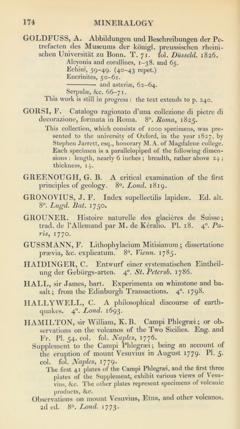 GOLDFUSS, A. Abbddungen und Beschreibungen der Pe- trefacten des Museums der konigl. preussisclien rheini- schen Universitat zu Bonn. T. 71. fob Diisseld. 1826. Alcyonia and corallines, 1-38. and 65. Echini, 39-49. (40-43 repet.) Encrinites, 50-61. and asteriae, 62-64. Serpulae, &c. 66-71. This work is still in progress : the text extends to p. 240. GOllSI, F. Catalogo ragionato d’una collezione di pietre di decorazione, formata in Roma. 8°. Roma, 1825. This collection, which consists of 1000 specimens, was pre- sented to the university of Oxford, in the year 1827, by Stephen Jarrett, esq., honorary M. A. of Magdalene college. Each specimen is a parallelopiped of the following dimen- sions : length, nearly 6 inches; breadth, rather above 24; thickness, 14. GllEENOUGH, G. B. A critical examination of the first principles of geology. 8°. Lond. 1819. GRONOVIUS, J. F. Index supellectilis lapideas. Ed. alt. 8°. Lugd. Bat. 1750. GROUNER. Histoire naturelle des glaci£res de Suisse; trad, de l’Allemand par M. de Keralio. PI. 18. 40. Pa- ris, 1770. GUSSMANN, F. Lithophylacium Mitisianum ; dissertatione praevia, &c. explicatum. 8°. Vienn. 1785. HAIUINGER, C. Entwurf einer systematischen Eintheil- ung der Geburgs-arten. 40. St. Petersb. 1786. TIALL, sir James, bart. Experiments on whinstone and ba- salt; from the Edinburgh Transactions. 40. 1798. HALLYWELL, C. A philosophical discourse of earth- cpiakes. 40. Lond. 1693. HAMILTON, sir William, K. B. Campi Phlegraei; or ob- servations on the volcanos of the Two Sicilies. Eng. and Fr. PI. 54. col. fob Naples, 1776. Supplement to the Campi Phlegraei; being an account of the eruption of mount Vesuvius in August 1779. PI. 5. cob fob Naples, 1779. The first 41 plates of the Campi Phlegraei, and the first three plates of the Supplement, exhibit various views of Vesu- vius, 8tc. The other plates represent specimens of volcauic products, &c. Observations on mount Vesuvius, Etna, and other volcanos. 2d ed. 8°. Lond. 1773.