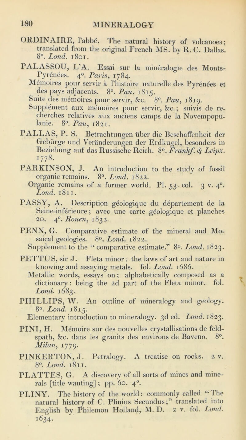 ORDINAIRE, Pabbth The natural history of volcanoes; translated from the original French MS. by R. C. Dallas. 8°. Lond. 1801. PALASSOU, L’A. Essai sur la mineralogie des Monts- Pyrenees. 40. Paris, 1784. Memoires pour servir a l’histoire naturelle des Pyrenees et des pays adjacents. 8°. Part. 1815. Suite des memoires pour servir, &c. 8°. Pau, 1819. Supplement aux memoires pour servir, &c.; suivis de re- cherches relatives aux anciens camps de la Novempopu- lanie. 8°. Pau, 1821. PALLAS, P. S. Betrachtungen fiber die Beschaffenheit der Geblirge und Veranderungen der Erdkugel, besonders in Beziehung auf das Russische Reich. 8°. Frank/,\ <Sf Leipz. 1778. PARKINSON, J. An introduction to the study of fossil organic remains. 8°. Lond. 1822. Organic remains of a former world. PI. 53. col. 3 v. 40. Lond. 1811. PASSY, A. Description geologique du departement de la Seine-inferieure; avec une carte geologique et planches 20. 40. Rouen, 1832. PENN, G. Comparative estimate of the mineral and Mo- saical geologies. 8°. Lond. 1822. Supplement to the “comparative estimate.1'’ 8°. Lond. 1823. PETTUS, sir J. Fleta minor: the laws of art and nature in knowing and assaying metals, fol. Lond. 1686. Metallic words, essays on; alphabetically composed as a dictionary: being the 2d part of the Fleta minor, fol. Lond. 1683. PHILLIPS, W. An outline of mineralogy and geology. 8°. Lond. 1813. Elementary introduction to mineralogy. 3d ed. Lond. \ 823. PINI, H. Memoire sur des nouvclles crystallisations de feld- spath, &c. dans les granits des environs de Baveno. 8°. Milan, 1779. PINKERTON, J. Petralogy. A treatise on rocks. 2 v. 8°. Lond. 1811. PLATTES, G. A discovery of all sorts of mines and mine- rals [title wanting] ; pp. 60. 40. PLINY. The history of the world: commonly called “The natural history of C. Plinius Secundus;11 translated into English by Philemon Holland, M. D. 2 v. fol. Lond. 1634.