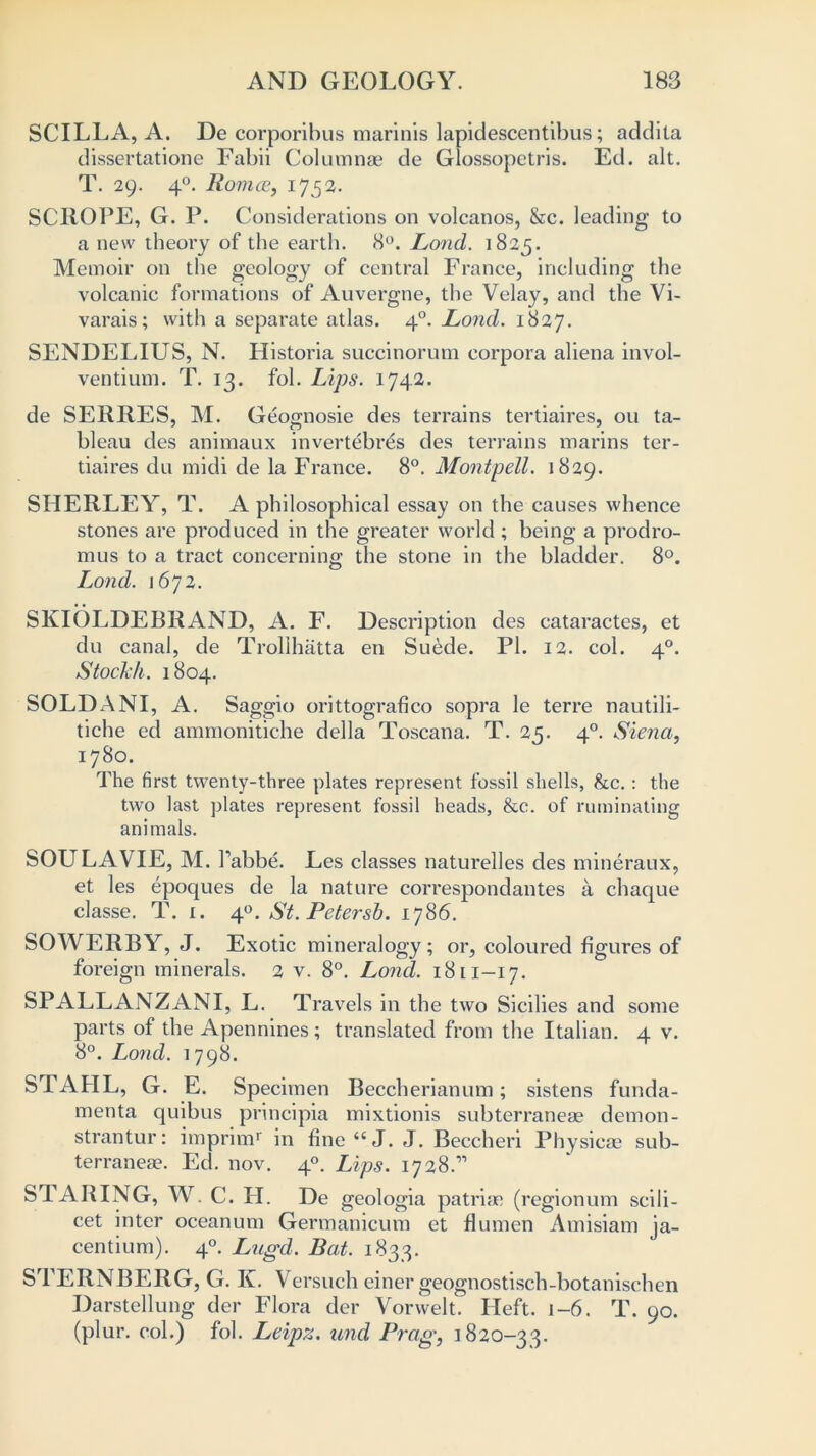 SCILLA, A. De corporibus marinis lapidescentibus; addita dissertatione Fabii Columnae de Glossopctris. Ed. alt. T. 29. 40. Romeo, 1752. SCROPE, G. P. Considerations on volcanos, &c. leading to a new theory of the earth. 8°. Lond. 1825. Memoir on the geology of central France, including the volcanic formations of Auvergne, the Velay, and the Vi- varais; with a separate atlas. 40. Lond. 1827. SENDELIUS, N. Historia succinorum corpora aliena invol- ventium. T. 13. fol. Lips. 1742. de SERRES, M. Geognosie des terrains tertiaires, ou ta- bleau des animaux invertebrds des terrains marins ter- tiaires du midi de la France. 8°. Montpell. 1829. SHERLEY, T. A philosophical essay on the causes whence stones are produced in the greater world ; being a prodro- mus to a tract concerning the stone in the bladder. 8°. Lond. 1672. SKIOLDEBRAND, A. F. Description des cataractes, et du canal, de Trollhatta en Suede. PI. 12. col. 40. Stockh. 1804. SOLDANI, A. Saggio orittografico sopra le terre nautili- tiche ed ammonitiche della Toscana. T. 25. 40. Siena, 1780. The first twenty-three plates represent fossil shells, &c. : the two last plates represent fossil heads, &c. of ruminating animals. SOU LA VIE, M. 1’abbe. Les classes naturelles des mineraux, et les epoques de la nature correspondantes a chaque classe. T. 1. 40. St. Petersb. 1786. SOWERBY, J. Exotic mineralogy; or, coloured figures of foreign minerals. 2 v. 8°. Lond. 1811-17. SPALLANZANI, L. Travels in the two Sicilies and some parts of the Apennines; translated from the Italian. 4 v. 8°. Lond. 1798. STAHL, G. E. Specimen Beccherianum; sistens funda- menta quibus principia mixtionis subterraneae demon- strantur: imprimr in fine“J. J. Beccheri Physicae sub- terraneae. Ed. nov. 40. Lips. 17 28.’'’ STARING, W. C. PI. De geologia patriae (regionum scili- cet inter oceanum Germanicum et flumen Amisiam ja- centium). 40. Lugd. Bat. 1833. STERNBERG, G. K. Versuch einer geognostisch-botanischen Darstellung der Flora der Vorwelt. Heft. 1-6. T. 90. (plur. col.) fol. Leipz. und Prag, ] 820-33.