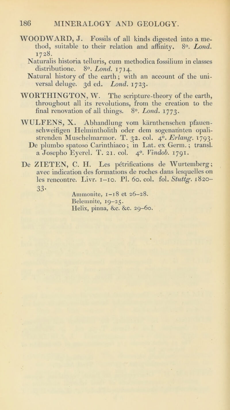 WOODWARD, J. Fossils of all kinds digested into a me- thod, suitable to their relation and affinity. 8°. Loud. 1728. Naturalis historia telluris, cum methodica fossilium in classes distributione. 8°. Lond. 17:14. Natural history of the earth; with an account of the uni- versal deluge. 3d ed. Lond. 1723. WORTHINGTON, W. The scripture-theory of the earth, throughout all its revolutions, from the creation to the final renovation of all things. 8°. Lond. 1773. WULFENS, X. Abhandlung vom karnthenschen pfauen- schweifigen Helmintholith oder dem sogenannten opali- strenden Muschelmarmor. T. 32. col. 40. Erlang-. 1793. De plumbo spatoso Carinthiaco; in Lat. ex Germ.; transl. a Josepho Eyerel. T. 21. col. 40. Vindob. 1791. De ZIETEN, C. H. Les purifications de Wurtemberg; avec indication des formations de roches dans lesquelles on les rencontre. Livr. 1—10. PI. 60. col. fol. Stuttg. 1820- 33- Ammonite, 1 — 18 et 26-28. Belemnite, 19-25. Helix, pinna, &c. &.c. 29-60.