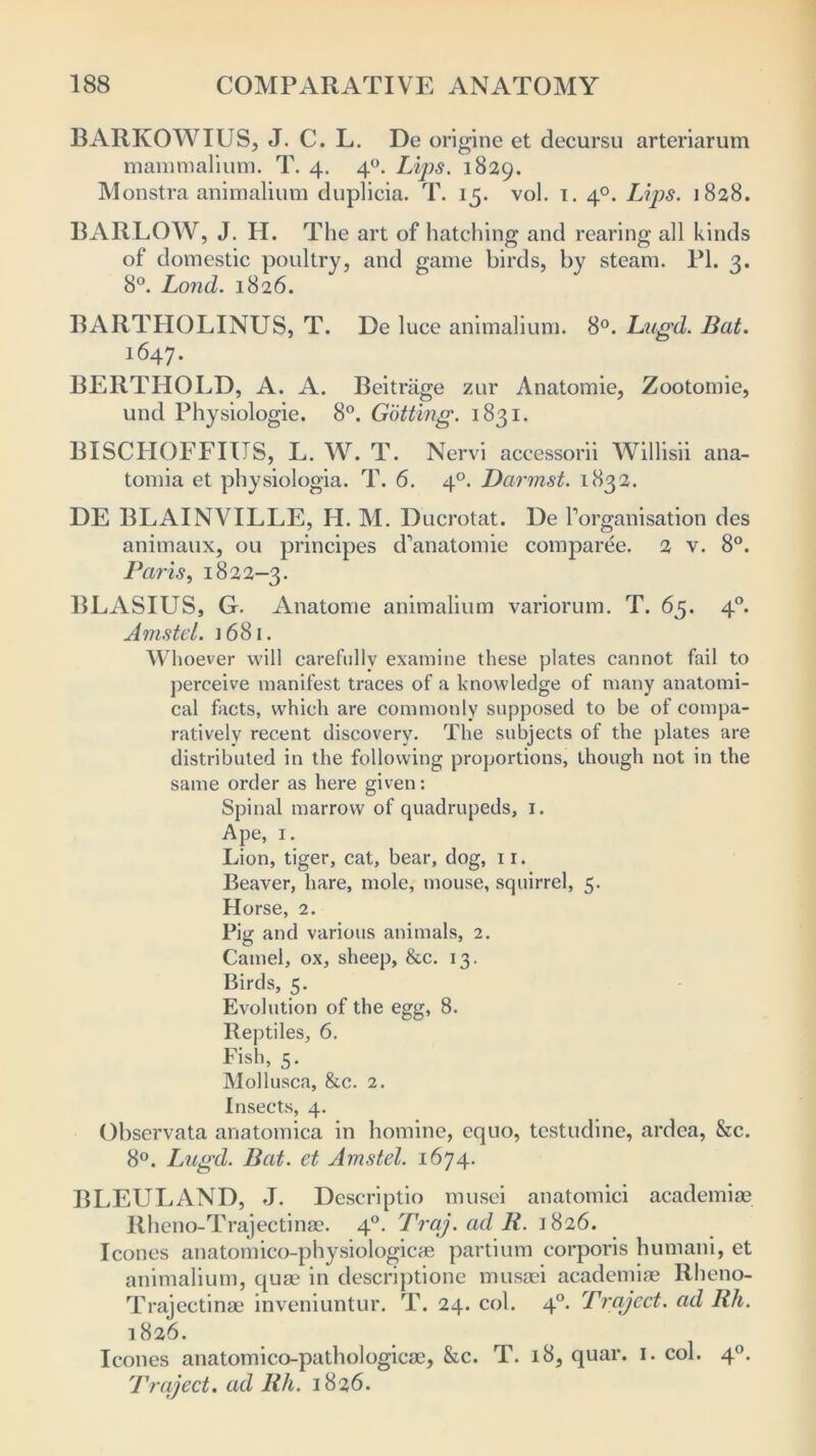 BARKOWIUS, J. C. L. De origine et decursu arteriarum mammalium. T. 4. 40. Lips. 1829. Monstra animalium duplicia. T. 15. vol. 1. 40. Lips. 1828. BARLOW, J. H. The art of hatching; and rearing; all kinds of domestic poultry, and game birds, by steam. PI. 2. 8°. Lond. 1826. BARTHOLINUS, T. De luce animalium. 8°. Lugd. Bat. 1647. BEIITHOLD, A. A. Beitriige zur Anatomie, Zootomie, und Physiologie. 8°. Gotting. 1831. BISCHOFFIUS, L. W. T. Nervi accessorii Willisii ana- tomia et physiologia. T. 6. 40. Darmst. 1832. DE BLAINVILLE, H. M. Ducrotat. De Torganisation des animaux, 011 principes d’anatomie comparee. 2 v. 8°. Paris, 1822-3. BLASIUS, G. Anatome animalium variorum. T. 65. 40. Amstel. j 681. W1 loever will carefully examine these plates cannot fail to perceive manifest traces of a knowledge of many anatomi- cal facts, which are commonly supposed to be of compa- ratively recent discovery. The subjects of the plates are distributed in the following proportions, though not in the same order as here given: Spinal marrow of quadrupeds, 1. Ape, 1. Lion, tiger, cat, bear, dog, ir. Beaver, hare, mole, mouse, squirrel, 5. Horse, 2. Pig and various animals, 2. Camel, ox, sheep, &c. 13. Birds, 5. Evolution of the egg, 8. Reptiles, 6. Fish, 5. Mollusca, &c. 2. Insects, 4. Observata anatomica in homine, equo, testudine, ardea, &c. 8°. Lugd. Bat. et Amstel. 1674. BLEULAND, J. Deseriptio musei anatomici academiae Rheno-Trajectinae. 40. Traj.adR. 1826. leones anatomico-physiologicae partium corporis humani, et animalium, quae in descriptione musaei academiae Rheno- Trajectinae inveniuntur. T. 24. col. 40. Project, ad Rh. 1826. leones anatomico-pathologicae, &c. T. 18, quar. 1. col. 40. Prqject. ad Rh. 1826.