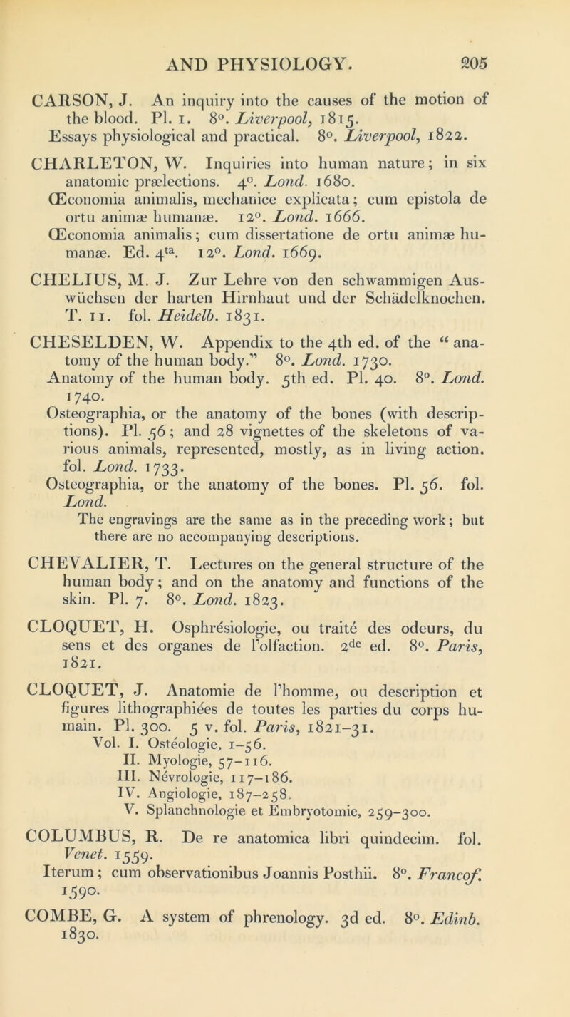 CARSON, J. An inquiry into the causes of the motion of the blood. PI. i. 8°. Liverpool, 1815. Essays physiological and practical. 8°. Liverpool, 1822. CHARLETON, W. Inquiries into human nature; in six anatomic preelections. 40. Lond. 1680. CEconomia animalis, mechanice explicata; cum epistola de ortu animae humanae. 12°. Lond. 1666. CEconomia animalis; cum dissertatione de ortu animae hu- manae. Ed. 4ta. 120. Lond. 1669. CHELIUS, M. J. Zur Lehre von den schwammigen Aus- wiichsen der harten Hirnhaut und der Schadelknochen. T. 11. fol. Heidelb. 1831. CHESELDEN, W. Appendix to the 4th ed. of the “ ana- tomy of the human body.” 8°. Lond. 1730. Anatomy of the human body. 5th ed. PI. 40. 8°. Lond. 174°. Osteographia, or the anatomy of the bones (with descrip- tions). PI. 56; and 28 vignettes of the skeletons of va- rious animals, represented, mostly, as in living action, fob Lond. 1733. Osteographia, or the anatomy of the bones. PI. 56. fol. Lond. The engravings are the same as in the preceding work; but there are no accompanying descriptions. CHEVALIER, T. Lectures on the general structure of the human body; and on the anatomy and functions of the skin. PI. 7. 8°. Lond. 1823. CLOQUET, H. Osphresiologie, ou traite des odeurs, du sens et des organes de Tolfaction. 2de ed. 8°. Paris, 1821. CLOQUET, J. Anatomie de rhonnne, ou description et figures lithographiees de toutes les parties du corps hu- main. PI. 300. 5 v. fol. Paris, 1821-31. Vol. I. Osteologie, 1-56. II. Myologie, 57-116. III. N^vrologie, 117-186. IV. Angiologie, 187-258. V. Splanchnologie et Embryotomie, 259-300. COLUMBUS, R. De re anatomica libri quindecim. fol. Venet. 1559. Iterum; cum observationibus Joannis Posthii. 8°. Francof. 159°. COMBE, G. A system of phrenology. 3d ed. 8°. Edinb. 1830.