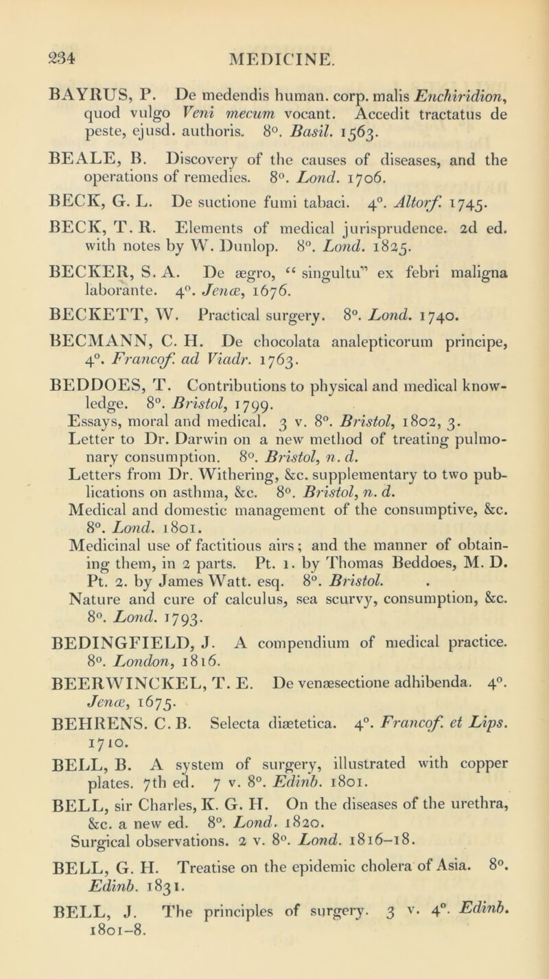 BAYIIUS, P. De medendis human, corp. malis Enchiridion, quod vulgo Veni mecum vocant. Accedit tractatus de peste, ejusd. authoris. 8°. Basil. 1563. BEALE, B. Discovery of the causes of diseases, and the operations of remedies. 8°. Lond. 1706. BECK, G. L. De suctione fumi tabaci. 40. Altorf. 1745. BECK, T. R. Elements of medical jurisprudence. 2d ed. with notes by W. Dunlop. 8°. Lond. 1825. BECKER, S. A. De aegro, “ singultu’1’ ex febri maligna laborante. 40. Jenac, 1676. BECKETT, W. Practical surgery. 8°. Lond. 1740. BECMANN, C. H. De chocolata analeptieorum principe, 40. Franco/', ad Viadr. 1763. BEDDOES, T. Contributions to physical and medical know- ledge. 8°. Bristol, 1799. Essays, moral and medical. 3 v. 8°. Bristol, 1802, 3. Letter to Dr. Darwin on a new method of treating pulmo- nary consumption. 8°. Bristol, n. d. Letters from Dr. Withering, &c. supplementary to two pub- lications on asthma, &c. 8°. Bristol, n. d. Medical and domestic management of the consumptive, &c. 8°. Lond. 1.801. Medicinal use of factitious airs; and the manner of obtain- ing them, in 2 parts. Pt. 1. by Thomas Beddoes, M. D. Pt. 2. by James Watt. esq. 8°. Bristol. Nature and cure of calculus, sea scurvy, consumption, &c. 8°. Lond. 1793. BEDINGFIELD, J. A compendium of medical practice. 8°. London, 1816. BEERWINCKEL, T. E. De venaesectione adhibenda. 40. Jencc, 1675. BEHRENS. C.B. Selecta diaetetiea. 40. Franco/. et Lips. 1710. BELL, B. A system of surgery, illustrated with copper plates. 7th ed. 7 v. 8°. Edinb. 1801. BELL, sir Charles, K. G. H. On the diseases of the urethra, &c. a new ed. 8°. Lond. 1820. Surgical observations. 2 v. 8°. Lond. 1816—18. BELL, G. H. Treatise on the epidemic cholera of Asia. 8°. Edinb. 1831. BELL, J. The principles of surgery. 3 v. 40. Edinb. 1801-8.