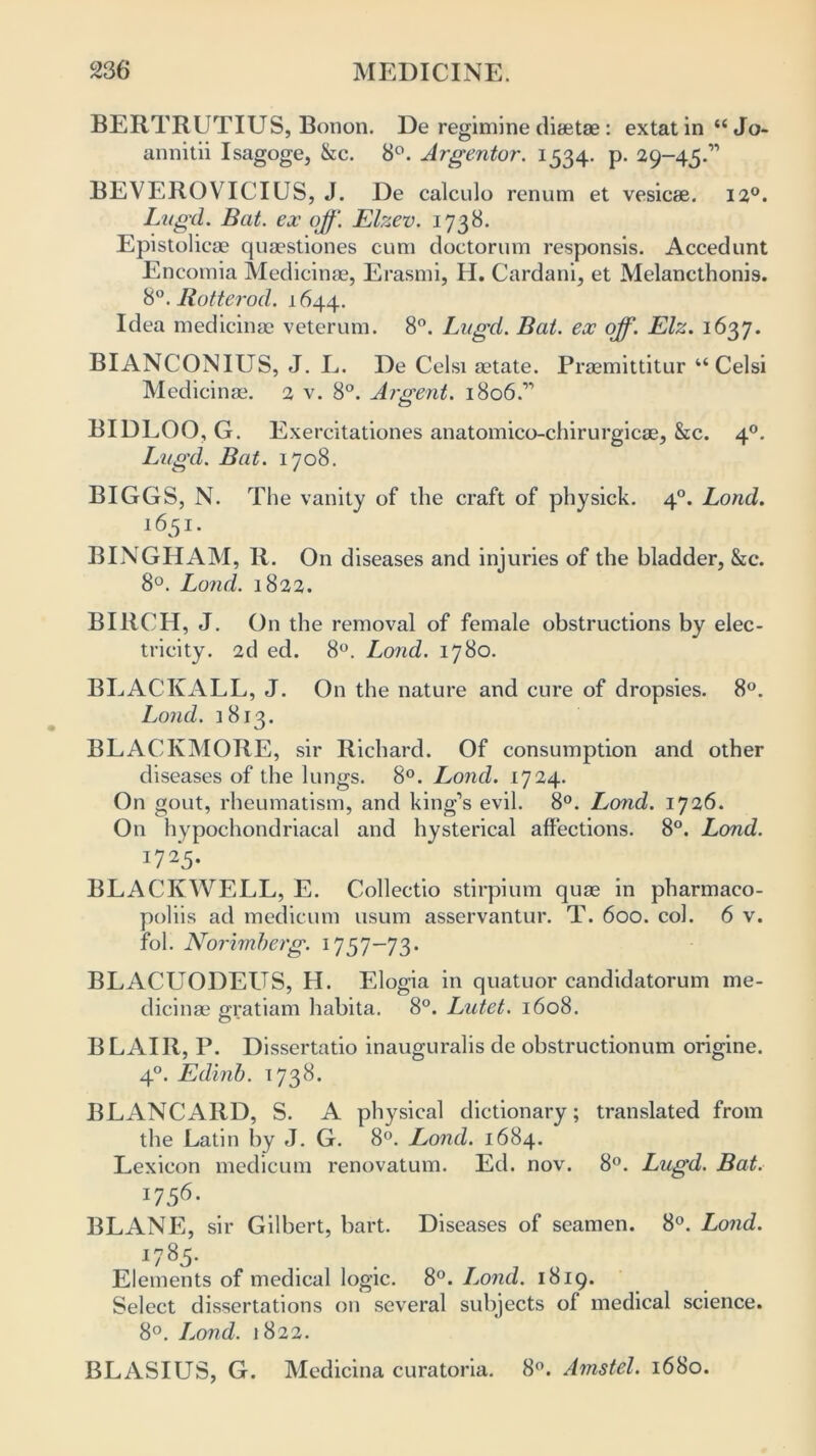 BERTRUTIUS, Bonon. De regimine diaetae: extat in “Jo- annitii Isagoge, &c. 8°. Argentor. 1534. p. 29-45.” BEVEROVICIUS, J. De calculo renum et vesicae. 120. Lugd. Bat. ex off. Elzev. 1738. Epistolicae quaestiones cum doctorum responsis. Accedunt Encomia Medicinae, Erasmi, H. Cardani, et Melancthonis. 8°. Rotter od. 1644. Idea medicinae veterum. 8°. Lugd. Bat. ex off. Elz. 1637. BIANCONIUS, J. L. De Celsi aetate. Praemittitur “Celsi Medicinae. 2 v. 8°. Argent. 1806.” BIDLOO, G. Exercitationes anatomico-chirurgicae, &c. 40. Lugd. Bat. 1708. BIGGS, N. The vanity of the craft of physick. 40. Lond. 1651. BINGHAM, R. On diseases and injuries of the bladder, &c. 8°. Lond. 1822. BIRCH, J. On the removal of female obstructions by elec- tricity. 2d ed. 8°. Lond. 1780. BLACKALL, J. On the nature and cure of dropsies. 8°. Lond. 1813. BLACKMORE, sir Richard. Of consumption and other diseases of the lungs. 8°. Lond. 1724. On gout, rheumatism, and king’s evil. 8°. Lond. 1726. On hypochondriacal and hysterical affections. 8°. Lond. 17 25- BLACK WELL, E. Collectio stirpium quae in pharmaco- poliis ad medicum usum asservantur. T. 600. col. 6 v. fol. Norimberg. 1757-73* BLACUODEUS, H. Elogia in quatuor candidatorum me- dicinae gratiam habita. 8°. Lutet. 1608. BLAIR, P. Dissertatio inauguralis de obstructionum origine. 40. Edinb. 1738. BLANCARD, S. A physical dictionary; translated from the Latin by J. G. 8°. Lond. 1684. Lexicon medicum renovatum. Ed. nov. 8°. Lugd. Bat. 1756. BLANE, sir Gilbert, bart. Diseases of seamen. 8°. Lond. 1785. Elements of medical logic. 8°. Lond. 1819. Select dissertations on several subjects of medical science. 8°. Lond. 1822. BLASIUS, G. Medicina curatoria. 8°. Amstel. 1680.