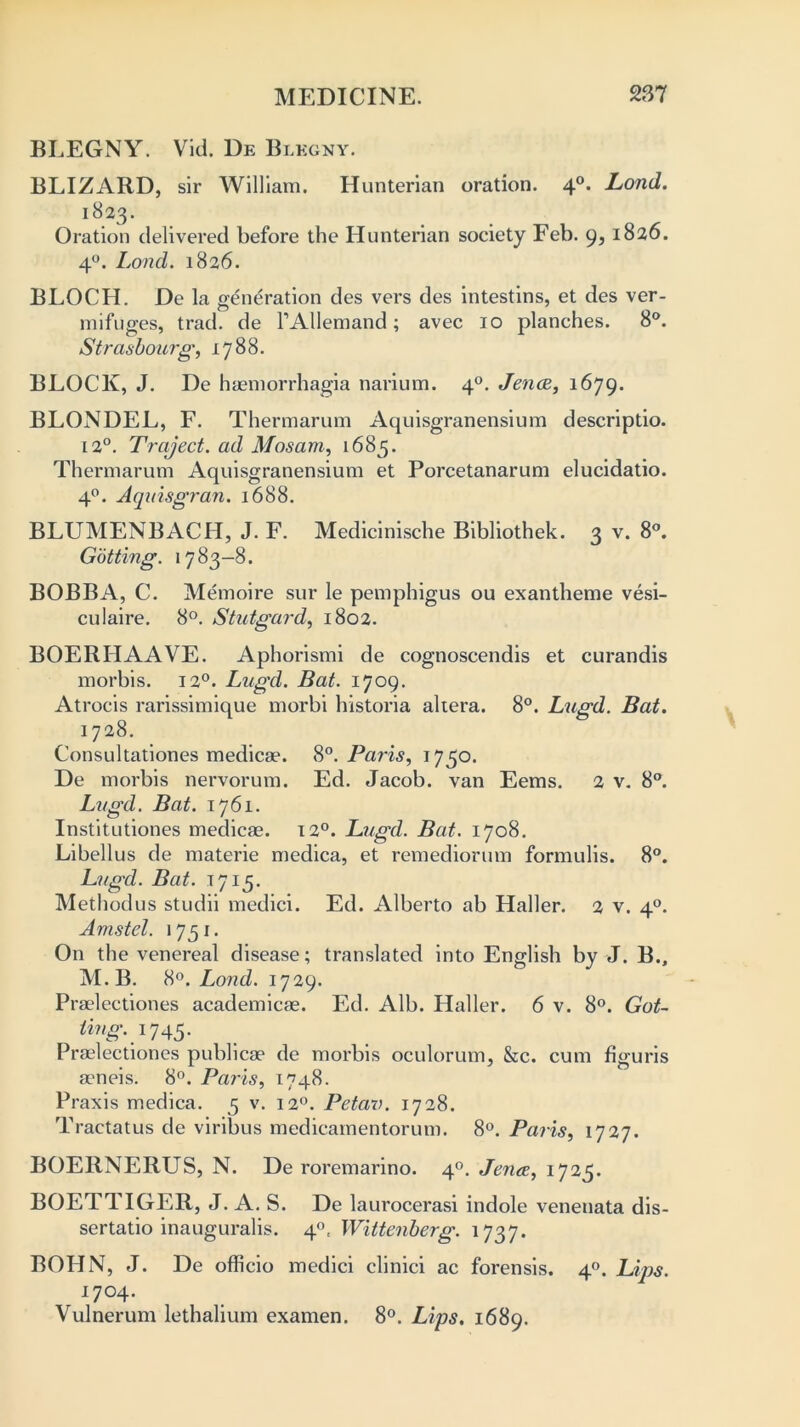 BLEGNY. Vid. De Blegny. BLIZARD, sir William. Hunterian oration. 40. Lond. 1823. Oration delivered before the Hunterian society Feb. 9,1826. 40. Lond. 1826. BLOCH. De la generation des vers des intestins, et des ver- mifuges, trad, de TAUemand; avec 10 planches. 8°. Strasbourg*, 1788. BLOCK, J. De haemorrhagia narium. 40. Jena, 1679. BLONDEL, F. Thermarum Aquisgranensium descriptio. 12°. Traject. ad Mosam, 1685. Thermarum Aquisgranensium et Porcetanarum elucidatio. 40. Aquisgran. 1688. BLUMENBACH, J. F. Medicinische Bibliothek. 3 v. 8°. Getting. 1783-8. BOBBA, C. Memoire sur le pemphigus ou exantheme vesi- culaire. 8°. Stutgard, 1802. BOERHAAVE. Aphorismi de cognoscendis et curandis morbis. 120. Lugd. Bat. 1709. Atrocis rarissimique morbi historia altera. 8°. Lugd. Bat. 1728. Consultationes medicae. 8°. Paris, 1750. De morbis nervorum. Ed. Jacob, van Eems. 2 v. 8°. Lugd. Bat. 1761. Institutiones medicae. 120. Lugd. Bat. 1708. Libellus de materie medica, et remediorum formulis. 8°. Lugd. Bat. 1715. Methodus studii medici. Ed. Alberto ab Haller. 2 v. 40. Amstel. 1751. On the venereal disease; translated into English by J. B., M.B. 8°. Lond. 1729. Praelectiones academicae. Ed. Alb. Haller. 6 v. 8°. Got- ting.i 745* Praelectiones publicae de morbis oculorum, &c. cum figuris aeneis. 8°. Paris, 1748. Praxis medica. 5 v. 120. Petav. 1728. Tractatus de viribus medicamentorum. 8°. Paris, 1727. BOERNERUS, N. De roremarino. 40. Jence, 1725. BOETTIGER, J. A. S. De laurocerasi indole venenata dis- sertatio inauguralis. 40. Wittenberg. 1737. BOHN, J. De officio medici clinici ac forensis. 40. Lips. 1704. Vulnerum lethalium examen. 8°. Lips, 1689.