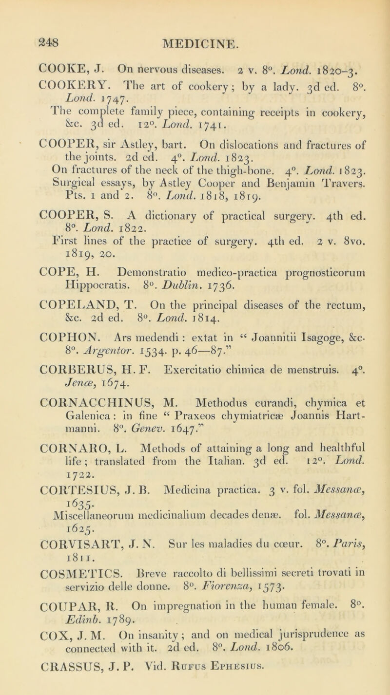 COOKE, J. On nervous diseases. 2 v. 8°. Lond. 1820-3. COOKERY. The art of cookery; by a lady. 3d ed. 8°. Lond. 1747. The complete family piece, containing receipts in cookery, &c. 3d ed. 120. Lond. 1741. COOPER, sir Astley, hart. On dislocations and fractures of the joints. 2d ed. 40. Lond. 1823. On fractures of the neck of the thigh-bone. 40. I^ond. 1823. Surgical essays, by Astley Cooper and Benjamin Travers. Pts. 1 and 2. 8°. Lond. 1818, 1819. COOPER, S. A dictionary of practical surgerv. 4th ed. 8°. Lond. 1822. First lines of the practice of surgery. 4th ed. 2 v. 8vo. 1819, 20. COPE, H. Demonstratio medico-practica prognosticorum Hippocratis. 8°. Dublin. 1736. COPELAND, T. On the principal diseases of the rectum, &c. 2d ed. 8°. Lond. 1814. COPHON. Ars medendi : extat in “ Joannitii Isagoge, &c- 8°. Argentor. 1534. p. 46—87.” CORBERUS, H.F. Exercitatio chimica de menstruis. 40. Jence, 1674. CORNACCHINUS, M. Methodus curandi, chymica et Galenica : in fine “ Praxeos chymiatricas Joannis Hart- manni. 8°. Genev. 1647.” COIiNARO, L. Methods of attaining a long and healthful life; translated from the Italian. 3d ed. 120. Lond. 1722. CORTESIUS, J. B. Medicina practica. 3 v. fol. Messance, 1635. Miscellaneorum medicinalium decades denas. fol. Messance, 1625. CORVISART, J. N. Sur les maladies du coeur. 8°. Paris, 1811. COSMETICS. Breve raccolto di bellissimi secreti trovati in servizio delle donne. 8°. Fiorenza, 1573. COUPAR, R. On impregnation in the human female. 8°. Edinb. 1789. COX, J. M. On insanity; and on medical jurisprudence as connected with it. 2d ed. 8°. Lond. 1806. CltASSUS, J. P. Vid. Rufus Ephesius.