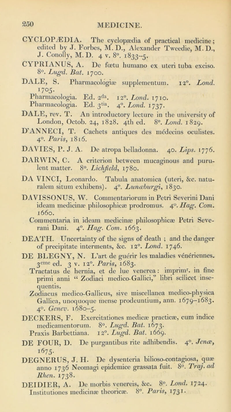 CYCLOPAEDIA. The cyclopaedia of practical medicine; edited by J. Forbes, M. D., Alexander Tweedie, M.D., J. Conolly, M. D. 4 v. 8°. 1833-5. CYPRIANUS, A. De fcetu humano ex uteri tuba exciso. 8°. Lugd. Bat. 1700. DALE, S. Pharmacologiae supplementum. 120. Bond. 17°5- Pharmacologia. Ed. 2da. 120. Land. 1710. Pharmacologia. Ed. 3tia. 40. Land. 1737. DALE, rev. T. An introductory lecture in the university of London, Octob. 24, 1828. 4th ed. 8°. Loud. 1829. D’ANNECI, T. Cachets antiques des medecins oculistes. 40. Paris, 18 l 6. DAVIES, P. J. A. De atropa belladonna. 40. Lips. 1776. DARWIN, C. A criterion between mucaginous and puru- lent matter. 8°. Liclifield, 1780. DA VINCI, Leonardo. Tabula anatomica (uteri, &c. natu- ralem situm exhibens). 40. Lunazburgi, 1830. DAVISSONUS, W. Commentariorum in Petri Severini Dani ideam medicinae philosophicae prodromus. 40. Hag. Com. 1660. Commentaria in ideam medicinae philosophicae Petri Seve- rani Dani. 40. Hag. Com. 1663. DEATH. Uncertainty of the signs of death ; and the danger of precipitate interments, &c. 12°. Load. 1746. DE BLEGNY, N. L’art de guerir les maladies veneriennes. 3eme ed. g v. 120. Paris, 1683. Tractatus de hernia, et de lue venerea: imprimr. in fine primi anni “ Zodiaci medico-Gallici,” libri scilicet inse- quentis. Zodiacus medico-Gallicus, sive miscellanea medico-physica Gallica., unoquoque mense prodeuntium, ann. 1679-1683. 40. Genev. 1680-5. DECKERS, F. Exercitationes medicae practicae, cum indice medicamentorum. 8°. Lugd. Bat. 1673. Praxis Barbettiana. 12°. Lugd. Bat. 1669. DE FOUR, D. De purgantibus rite adhibendis. 40. Jena, j67 5- DEGNERUS, J. H. De dysenteria bilioso-contagiosa, qua? anno 1736 Neomagi epidemice grassata fuit. 8°. Traj. ad Rhen. 1738. DEIDIER, A. De morbis vencreis, &c. 8°. Loud. 1724. Institutiones medicinae theoricae. 8°. Paris, 1731 *