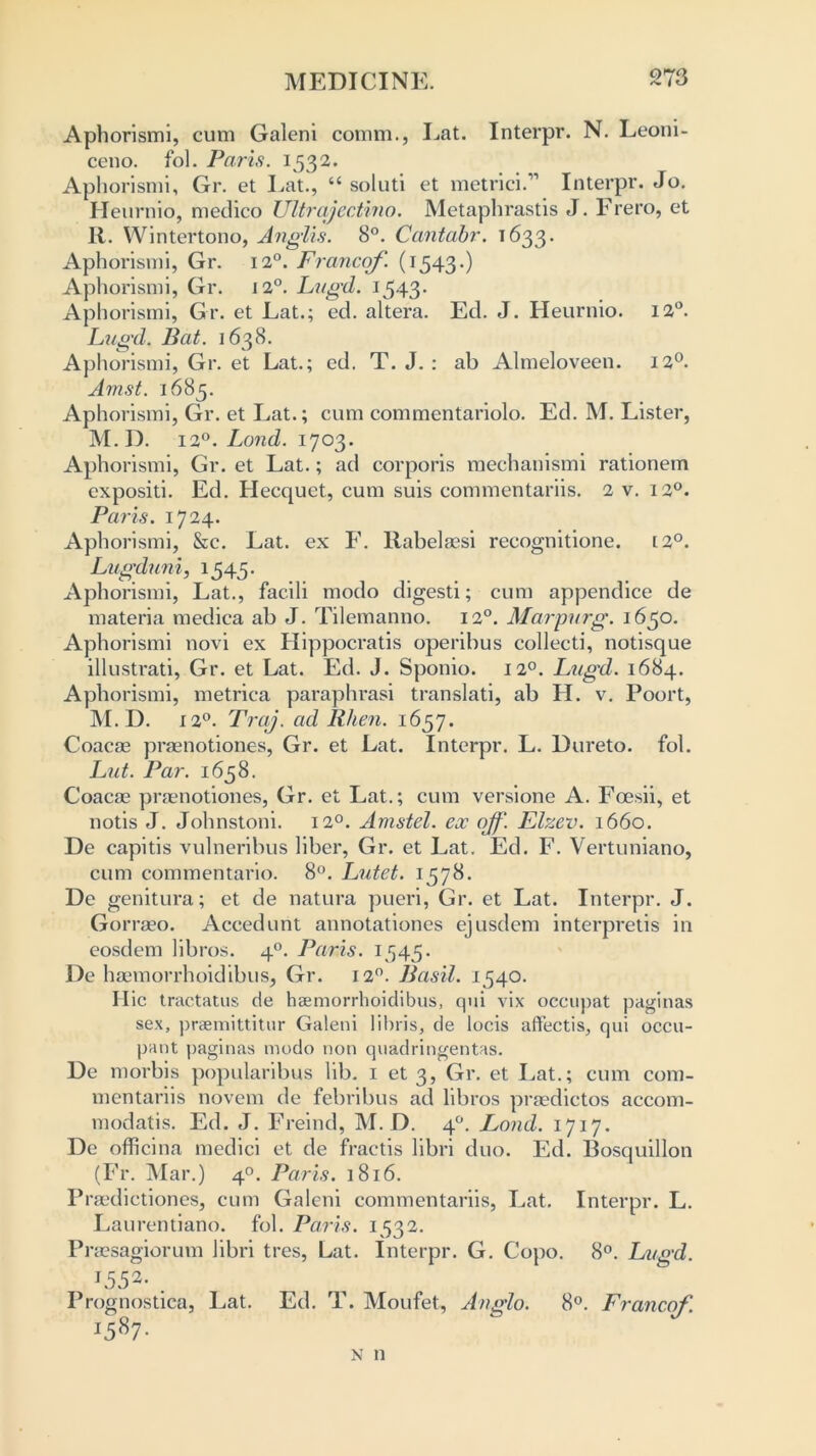 Aphorismi, cum Galeni comm., Eat. Interpr. N. Leoni- ceno. fol. Paris. 1532. Aphorismi, Gr. et Eat., “ soluti et metrici.11 Interpr. Jo. Heurnio, medico Ultrajectino. Metaphrastis J. Frero, et R. Wintertono, Anglis. 8°. Cantabr. 1633. Aphorismi, Gr. 120. Franco/'. (1543.) Aphorismi, Gr. 120. Lugd. 1543* Aphorismi, Gr. et Eat.; ed. altera. Ed. J. Heurnio. 12°. Lugd. Bat. 1638. Aphorismi, Gr. et Eat.; ed. T. J. : ab Almeloveen. 120. Amst. 1685. Aphorismi, Gr. et Eat.; cum commentariolo. Ed. M. Lister, M.D. 120. Lond. 1703. Aphorismi, Gr. et Lat.; ad corporis mechanismi rationem cxpositi. Ed. Hecquet, cum suis commentariis. 2 v. 120. Paris. 1724. Aphorismi, &c. Eat. ex F. Rabelassi recognitione. t2°. Lugduni, 1545. Aphorismi, Lat., facili modo digesti; cum appendice de materia medica ab J. Tilemanno. 120. Marpurg. 1650. Aphorismi novi ex Hippocratis operibus collecti, notisque illustrati, Gr. et Lat. Ed. J. Sponio. 120. Lugd. 1684. Aphorismi, metrica paraphrasi translati, ab H. v. Poort, M.D. 120. Traj. ad Rhen. 1657. Coacse praenotiones, Gr. et Lat. Interpr. L. Dureto. fol. Lut. Par. 1658. Coacae praenotiones, Gr. et Lat.; cum versione A. Foesii, et notis J. Johnstoni. 120. Amstel. ex ojf'. Elzev. 1660. De capitis vulneribus liber, Gr. et Lat. Ed. F. Vertuniano, cum commentario. 8°. Lutet. 1578. De genitura; et de natura pueri, Gr. et Lat. Interpr. J. Gorraeo. Accedunt annotationes ejusdem interpretis in eosdem libros. 40. Paris. 1545. De haemorrhoidibus, Gr. 120. Basil. 1540. H ic tractatus de haemorrhoidibus, qui vix occupat paginas sex, praemittitur Galeni lihris, de locis affectis, qui occu- pant paginas modo non quadringentas. De morbis popularibus lib. 1 et 3, Gr. et Eat.; cum com- mentariis novem de febribus ad libros praedictos accom- modatis. Ed. J. Freind, M.D. 40. Lond. 1717. De officina medici et de fraetis libri duo. Ed. Bosquillon (Fr. Mar.) 40. Paris. 1816. Praedictiones, cum Galeni commentariis, Eat. Interpr. L. Eaurentiano. fol. Paris. 1532. Praesagiorum libri tres, Lat. Interpr. G. Copo. 8°. Lugd. I55a- . Prognostica, Lat. Ed. T. Moufet, Anglo. 8°. Francof. j587* n n