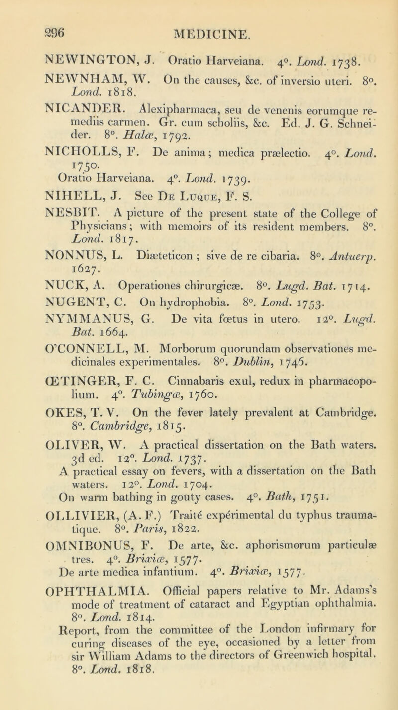 NEWINGTON, J. Oratio Harveiana. 40. Ijmd. 1738. NEWNIIAM, W. On the causes, &c. of inversio uteri. 8°. Lond. 1818. NICANDER. Alexipharmaca, seu de venenis eorumque re- mediis carmen. Gr. cum scholiis, &c. Ed. J. G. Schnei- der. 8°. Haler., 1792. NICHOLLS, F. De anima; medica praelectio. 40. Loud. 175°* Oratio Harveiana. 40. Lond. 1739. NIIIELL, J. See De Luque, F. S. NESBIT. A picture of the present state of the College of Physicians; with memoirs of its resident members. 8°. Lond. 1817. NONNUS, L. Diaeteticon ; sive de re cibaria. 8°. Antuerp. 1627. NUCK, A. Operationes chirurgicae. 8°. Lugd. Bat. t7 14. NUGENT, C. On hydrophobia. 8°. Lond. 1753. NYM MANUS, G. De vita foetus in utero. 120. Lugd. Bat. 1664. O’CONNELL, M. Morborum quorundam observationes me- dicinales experimentales. 8°. Dublin, 1746. CETINGER, F. C. Cinnabaris exul, redux in pharmacopo- lium. 40. Tubingen, 1760. OKES, T. V. On the fever lately prevalent at Cambridge. 8°. Cambridge, 1815. OLIVER, W. A practical dissertation on the Bath waters. 3d ed. 12°. Lond. 1737. A practical essay on fevers, with a dissertation on the Bath waters. 120. Lond. 1704. On warm bathing in gouty cases. 40. Bath, 1751. OLLIVIER, (A.F.) Traite experimental du typhus trauma- tique. 8°. Paris, 1822. OMNIBONUS, F. De arte, &c. aphorismorum particulae tres. 40. Brixice, 1577. De arte medica infantium. 40. Brixice, 1577- OPHTHALMIA. Official papers relative to Mr. Adams’s mode of treatment of cataract and Egyptian ophthalmia. 8°. Lond. 1814. Report, from the committee of the London infirmary for curing diseases of the eye, occasioned by a letter from sir William Adams to the directors of Greenwich hospital. 8°. Lond. 1818.