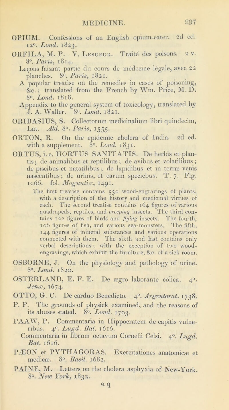 OPIUM. Confessions of an English opium-eater. 2d ed. 12°. Loud. 1823. ORFILA, M. P. V. Lesueuii. Traite des poisons. 2 v. 8°. Paris, 1814. Lemons faisant partie du cours de medecine legale, avec 22 planches. 8°. Paris, 1821. A popular treatise on the remedies in cases of poisoning, &c.; translated from the French by Wm. Price, M. D. 8°. Lond. 1818. Appendix to the general system of toxicology, translated by J. A. Waller. 8°. Lond. 1821. ORIBASIUS, S. Collectorum medicinalium libri quindecim, Eat. Aid. 8°. Paris, 1555. ORTON, R. On the epidemic cholera of Tndia. 2d ed. with a supplement. 8°. Lond. 1831. ORTUS, i. e. IIORTUS SANITATIS. De herbis et plan- tis; de anirnalibus et reptilibus; de avibus et volatilibus ; de piscibus et natatilibus; de lapidibus et in terras venis nascentibus; de urinis, et earum speciebus. T. 7. Fig. ic66. fob Moguntiaz, 1491. The first treatise contains 530 wood-engravings of plants, with a description of the history and medicinal virtues of each. The second treatise contains 164 figures of various quadrupeds, reptiles, and creeping insects. The third con- tains 122 figures of birds and flying insects. The fourth, 106 figures of fish, and various sea-monsters. The fifth, 144 figures of mineral substances and various operations connected with them. The sixth and last contains only verbal descriptions ; with the exception of two wood- engravings, which exhibit the furniture, &c. of a sick room. OSBORNE, J. On the physiology and pathology of urine. 8°. Lond. 1820. OSTERLAND, E. F. E. De aegro laborante colica. 40. Jence, 1674. OTTO, G. C. De carduo Benedicto. 40. Argentorat. 1738. P. P. The grounds of physick examined, and the reasons of its abuses stated. 8°. Lond. 1703. PAAW, P. Commentaria in Hippocratem de capitis vulne- ribus. 40. Lugd. Bat. 1616. Commentaria in librum octavum Cornelii Celsi. 40. Lugd. Bat. 1616. PiEON et PYTHAGORAS. Exercitationes anatomicae et medicse. 8°. Basil. 1682. PAINE, M. Letters on the cholera asphyxia of New-York. 8°. New York, 1832. Q q