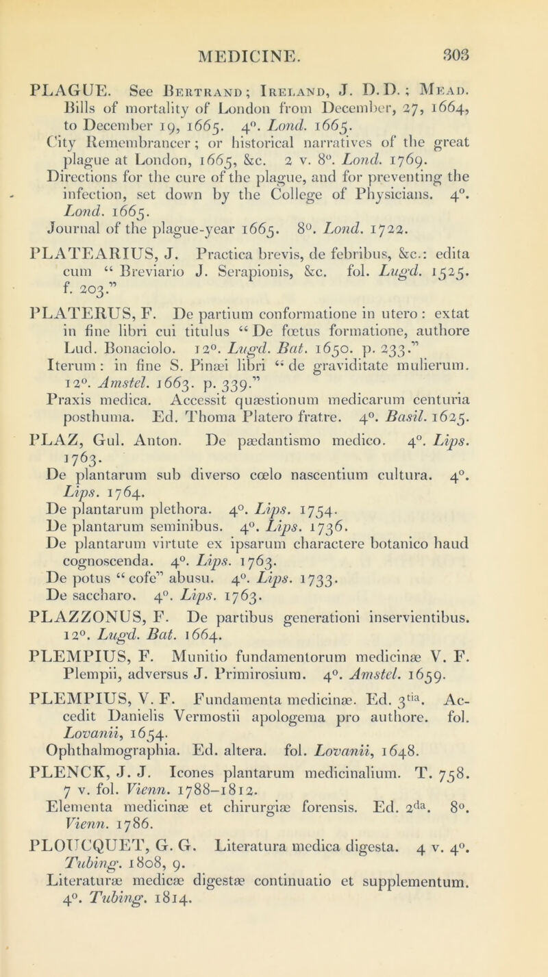 PLAGUE. See Bertrand; Ireland, J. D.D.; M EAD. Bills of mortality of London from December, 27? 1664, to December 19, 1665. 40. Lond. 1665. City Remembrancer; or historical narratives of the great plague at London, 1665, &c. 2 v. 8°. Lond. 1769. Directions for the cure of the plague, and for preventing the infection, set down by the College of Physicians. 40. Lond. 1665. Journal of the plague-year 1665. 8°. Lond. 1722. PLATEARIUS, J. Practica brevis, de febribus, &c.: edita cum “ Breviario J. Serapionis, &c. fob Lugd. 1525. f. 203.” PLATERUS, F. De partium conformatione in utero : extat in fine libri cui titulus “ De foetus formatione, authore Lud. Bonaciolo. 120. Lugd. Bat. 1650. p. 233.11 Iterum : in fine S. Pinaei libri de graviditate mulierum. 12°. Amstel. 1663. p. 339.” Praxis medica. Accessit quaestionum medicarum centuria posthuma. Ed. Thoma Platero fratre. 40. Basil. 1625. PLAZ, Gul. Anton. De paedantismo medico. 40. Lips. ] 763* De plantarum sub diverso coelo nascentium cultura. 40. Lips. 1764. De plantarum plethora. 40. Lips. 1754. De plantarum seminibus. 40. Lips. 1736. De plantarum virtute ex ipsarum charactere botanico baud cognoscenda. 40. Lips. 1763. De potus “ cofe-” abusu. 40. Lips. 1733. De saecharo. 40. Lips. 1763. PLAZZONUS, F. De partibus generationi inservientibus. 120. Lugd. Bat. 1664. PLEMPIUS, F. Munitio fundamentorum medicinae V. F. Plempii, adversus J. Primirosium. 40. Amstel. 1659. PLEMPIUS, V. F. Fundamenta medicinae. Ed. 3tia. Ac- cedit Danielis Vermostii apologema pro authore. fob Lovanii, 1654. Ophthalmographia. Ed. altera, fob Lovanii, 1648. PLENCK, J. J. leones plantarum medicinalium. T. 758. 7 v. fob Vienn. 1788-1812. Elementa medicinae et chirurgiae forensis. Ed. 2da. 8°. Vienn. 1786. PLOUCQUET, G. G. Literatura medica digesta. 4 v. 40. Tubing. 1808, 9. Literaturae medicae digestae continuatio et supplementum. 40. Tubing. 1814.