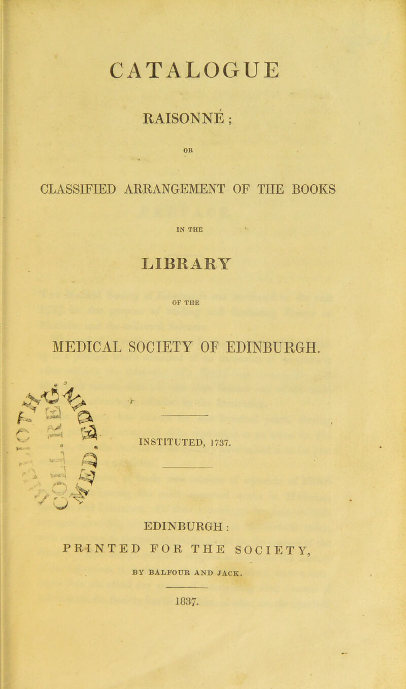 CATALOGUE RAISONNE ; OR CLASSIFIED ARRANGEMENT OF THE BOOKS IN THE LIBRARY OF THE MEDICAL SOCIETY OF EDINBURGH. ■t INSTITUTED, 1737. EDINBURGH: PRINTED FOR THE SOCIETY, BY BALFOUR AND JACK. 1837.