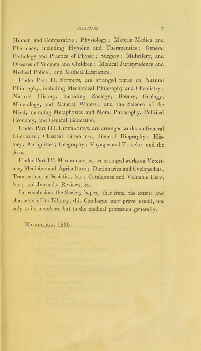 Human anti Comparative ; Physiology ; Materia Medica and Pharmacy, including Hygiene and Therapeutics; General Pathology and Practice of Physic ; Surgery ; Midwifery, and Diseases of Women and Children ; Medical Jurisprudence and Medical Police ; and Medical Literature. Under Part II. Science, are arranged works on Natural Philosophy, including Mechanical Philosophy and Chemistry ; Natural History, including Zoology, Botany, Geology, Mineralogy, and Mineral Waters ; and the Science of the Mind, including Metaphysics and Moral Philosophy, Political Economy, and General Education. Under Part III. Literature, are arranged works on General Literature ; Classical Literature ; General Biography ; His- tory ; Antiquities ; Geography ; Voyages and Travels ; and the Arts. Under Part IV. Miscellanies, are arranged works on Veteri- nary Medicine and Agriculture ; Dictionaries and Cyclopedias; Transactions of Societies, &c.; Catalogues and Valuable Lists, &c.; and Journals, Reviews, &c. In conclusion, the Society hopes, that from the extent and character of its Library, this Catalogue may prove useful, not only to its members, but to the medical profession generally. Edinburgh, 1836.