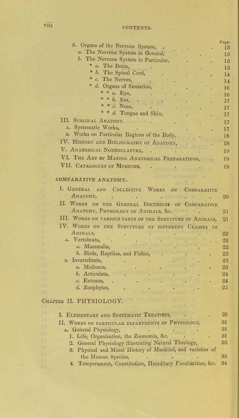 Vlll CONTENTS. 6. Organs of the Nervous System, . . .13 a. The Nervous System in General, . 13 b. The Nervous System in Particular, . . 13 * a. The Brain, . . # 13 * b. The Spinal Cord, . . .14 * c. The Nerves, . . # 14 * d. Organs of Sensation, . . .16 * * a. Eye, 16 * * b. Ear, . , . .17 * * c. Nose, • • . 17 * * d. Tongue and Skin, . . 17 III. Surgical Anatomy. . . , 17 a. Systematic Works, . . . .17 u. Works on Particular Regions of the Body, . ]8 IV- History and Bibliography of Anatomy, . . 18 V. Anatomical Nomenclature, . . . 19 VI. The Art of Making Anatomical Preparations, . 19 VII. Catalogues of Museums, ... 19 COMPARATIVE ANATOMY. I. General and Collective Works on Comparative Anatomy, . . . . .20 II. Works on the General Doctrines of Comparative Anatomy, Physiology of Animals, &c. . 21 III. Works on various parts of the Structure of Animals, 21 IV. Works on the Structure of different Classes of Animals, .... 22 a. Vertebrata, ' . . . . .22 a. Mammalia, .... 22 b. Birds, Reptiles, and Fishes, . . .23 b. Invertebrata, .... 23 a. Mollusca, . . . .23 b. Articulata, ... .24 c. Entozoa, . . . . .24 d. Zoophytes, . ... 25 Chapter II. PHYSIOLOGY. I. Elementary and Systematic Treatises, . . 29 II. Works on particular departments of Physiology, 31 a. General Physiology, ... 31 1. Life, Organization, the Zoonomia, &c. . . 31 2. General Physiology illustrating Natural Theology, 33 3. Physical and Moral History of Mankind, and varieties of the Human Species, ... 33 4. Temperament, Constitution, Hereditary Peculiarities, &c. 34