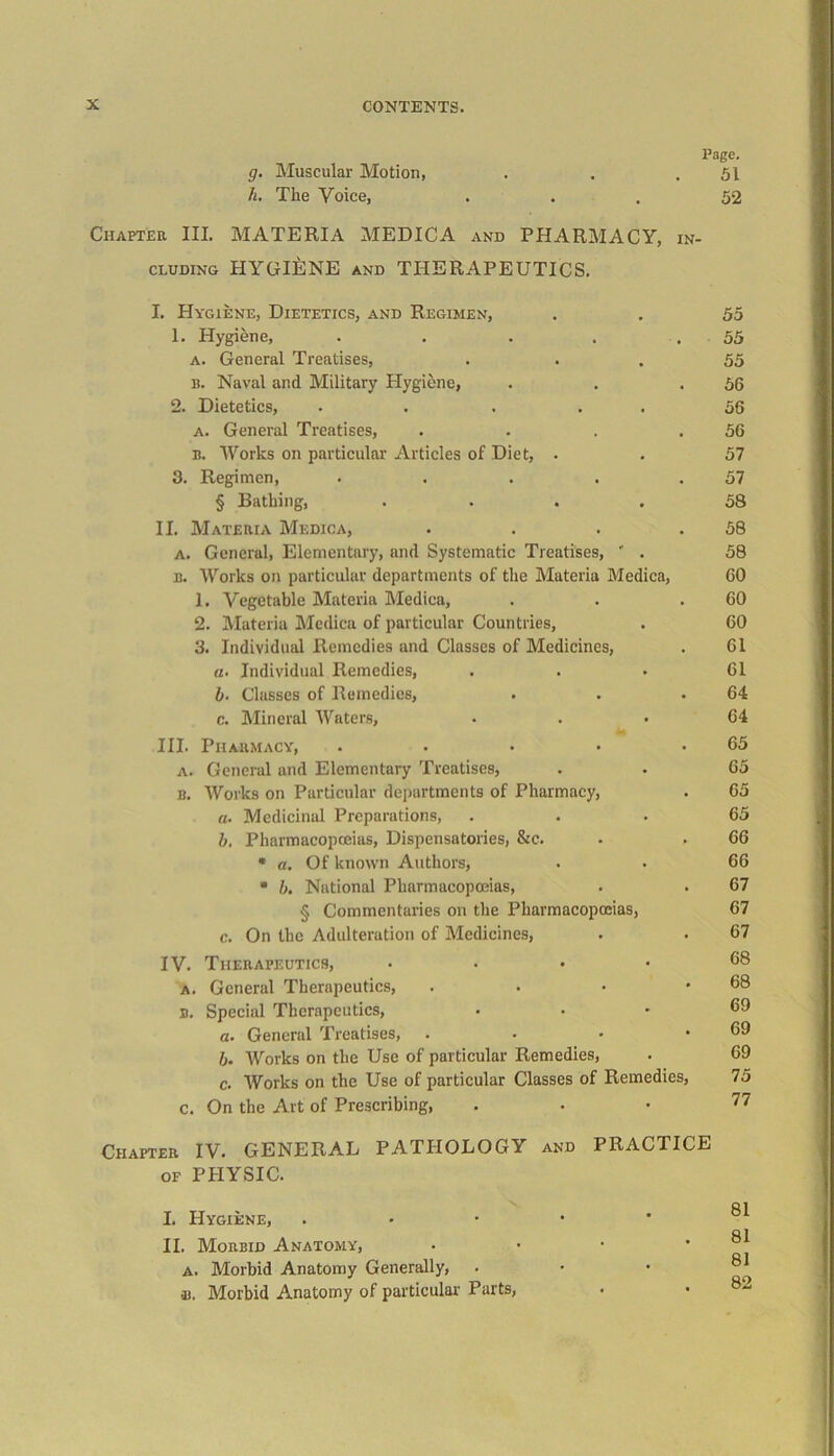 g. Muscular Motion, h. The Voice, Chapter III. MATERIA MEDIC A and PHARMACY, in- cluding HYGIENE and THERAPEUTICS. I. PIygiene, Dietetics, and Regimen, 1. Hygiene, ..... a. General Treatises, u. Naval and Military Hygiene, 2. Dietetics, . . . a. General Treatises, b. Works on particular Articles of Diet, . 3. Regimen, .... § Bathing, .... II. Materia Medica, a. General, Elementary, and Systematic Treatises, ' . b. Works on particular departments of the Materia Medica, 1. Vegetable Materia Medica, 2. Materia Medica of particular Countries, 3. Individual Remedies and Classes of Medicines, a. Individual Remedies, b. Classes of Remedies, c. Mineral Waters, III. Pharmacy, .... a. General and Elementary Treatises, b. Works on Particular departments of Pharmacy, a. Medicinal Preparations, b. Pharmacopoeias, Dispensatories, &c. « a. Of known Authors, * b. National Pharmacopoeias, § Commentaries on the Pharmacopoeias, c. On the Adulteration of Medicines, IV. Therapeutics, .... a. General Therapeutics, B. Special Therapeutics, a. General Treatises, . b. Works on the Use of particular Remedies, c. Works on the Use of particular Classes of Remedies, c. On the Art of Prescribing, Chapter IV. GENERAL PATHOLOGY and PRACTICE of PHYSIC. I. Hygiene, . II. Morbid Anatomy, a. Morbid Anatomy Generally, •i). Morbid Anatomy of particular Parts, Page. 51 52 55 55 55 56 56 56 57 57 58 58 58 60 60 60 61 61 64 64 65 65 65 65 66 66 67 67 67 68 68 69 69 69 75 77 81 81 81 82