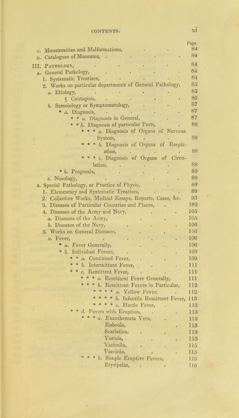 c. Monstrosities and Malformations, d. Catalogues of Museums, . III. Pathology, • a. General Pathology, .... 1. Systematic Treatises, 2. Works on particular departments of General Pathology, a. Etiology, .... § Contagion, .... b. Semeiology or Symptomatology, * a. Diagnosis, .... * * a. Diagnosis in General, * * b. Diagnosis of particular Parts, * * * a. Diagnosis of Organs of Nervous System, * * * b. Diagnosis of Organs of Respir- ation, * 9 * c. Diagnosis of Organs of Circu- lation, * b. Prognosis, c. Nosology, .... b. Special Pathology, or Practice of Physic, 1. Elementary and Systematic Treatises, 2. Collective Works, Medical Essays, Reports, Cases, &c. 3. Diseases of Particular Countries and Places, 4. Diseases of the Army and Navy, a. Diseases of the Army, b. Diseases of the Navy, 5. Works on General Diseases, a. Fever, .... * a. Fever Generally, * b. Individual Fevers, * * a. Continued Fever, * * b. Intermittent Fever, ® * c. Remittent Fever, * * * a. Remittent Fever Generally, * * * b. Remittent Fevers in Particular, * * * * a. Yellow Fever, * * * 8 b. Infantile Remittent Fever, * * * * c. Hectic Fever, * * d. Fevers with Eruption, * * * a. Exanthemata Vera, Rubeola, Scarlatina, Variola, Varicella, Vaccinia, * * * b. Simple Eruptive Fevers, Erysipelas, Page. 84 84 84 84 84 85 85 86 87 87 87 88 88 88 88 89 89 89 89 93 102 105 105 106 106 106 106 109 109 111 111 111 112 112 113 113 113 113 113 113 113 115 115 116 116