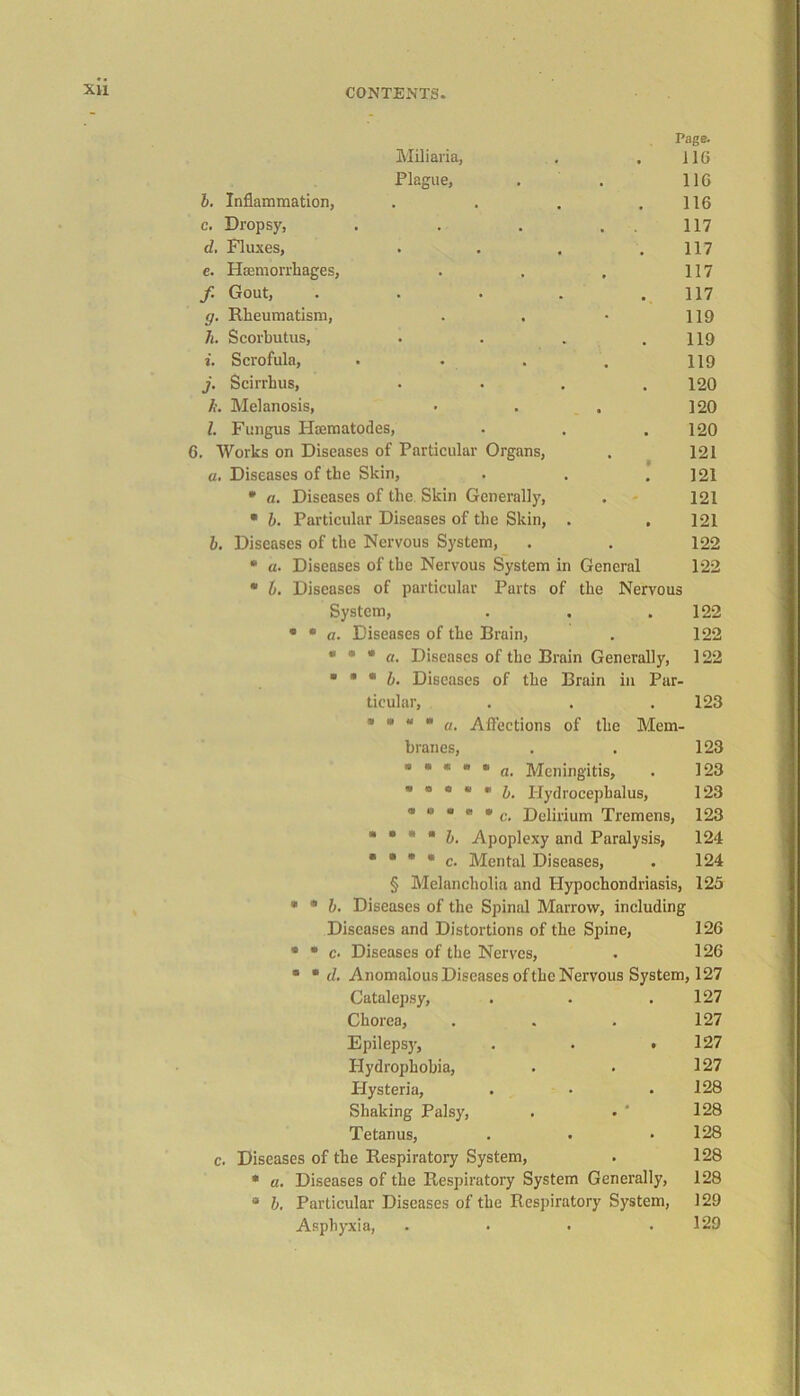 XU Miliaria, Page. 116 Plague, 116 b. Inflammation, 116 c. Dropsy, . . 117 d, Fluxes, 117 e. Haemorrhages, 117 f. Gout, .... 117 g. Rheumatism, 119 /;. Scorbutus, 119 i. Scrofula, 119 j. Scirrhus, 120 li. Melanosis, 120 l. Fungus Htematodes, 120 . Works on Diseases of Particular Organs, 121 a. Diseases of the Skin, .‘ 121 * a. Diseases of the Skin Generally, 121 * b. Particular Diseases of the Skin, . 121 b. Diseases of the Nervous System, . . 122 * a. Diseases of the Nervous System in General 122 • b. Diseases of particular Parts of the Nervous System, . . .122 • • a. Diseases of the Brain, 122 « <» * a. Diseases of the Brain Generally, 122 ■ • « b. Diseases of the Brain in Par- ticular, . 123 * *  * a. Affections of the Mem- branes, 123  * *  * a. Meningitis, 123 123 123 III * * * b. Apoplexy and Paralysis, 124 « * * * c. Mental Diseases, 124 § Melancholia and Hypochondriasis, 125 * • b. Diseases of the Spinal Marrow, including Diseases and Distortions of the Spine, 126 * * c. Diseases of the Nerves, . 126 * * cl. Anomalous Diseases of the Nervous System, 127 Catalepsy, . . .127 Chorea, . . . 127 Epilepsy, . . .127 Hydrophobia, . • 127 Hysteria, . • .128 Shaking Palsy, . . ' 128 Tetanus, . . • 128 Diseases of the Respiratory System, . 128 * a. Diseases of the Respiratory System Generally, 128 * b. Particular Diseases of the Respiratory System, 129 Asphyxia, . • • .129