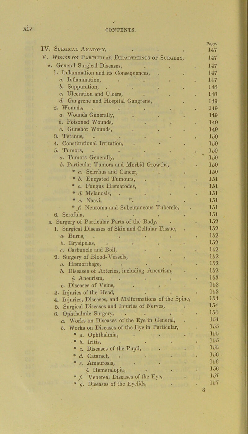 IV. Surgical Anatomy, Page. 147 V. Works on Particular Departments of Surgery, 147 a. General Surgical Diseases, , 147 1. Inflammation and its Consequences, 147 a. Inflammation, « 147 b. Suppuration, .... 148 c. Ulceration and Ulcers, 148 d. Gangrene and Hospital Gangrene, 149 2. Wounds, .... 149 a. Wounds Generally, 149 b. Poisoned Wounds, 149 c. Gunshot Wounds, 149 3. Tetanus, .... 150 4. Constitutional Irritation, 150 5. Tumors, .... 150 a. Tumors Generally, 150 b. Particular Tumors and Morbid Growths, 150 * a. Scirrhus and Cancer, 150 ■ b. Encysted Tumours, 151 * c. Fungus Hiematodes, 151 • d. Melanosis, 151 * c. Naevi, 151 * f Neuroma and Subcutaneous Tubercle, 151 6. Scrofula, .... 151 b. Surgery of Particular Parts of the Body, 152 1. Surgical Diseases of Skin and Cellular Tissue, 152 a. Burns, .... 152 b. Erysipelas, .... 152 c. Carbuncle and Boil, 152 2. Surgery of Blood- Vessels, 152 a. Htemorrhage, 152 b. Diseases of Arteries, including Aneurism, 152 § Aneurism, 153 c. Diseases of Veins, 153 3- Injuries of the Head, 153 4. Injuries, Diseases, and Malformations of the Spine, 154 5. Surgical Diseases and Injuries of Nerves, 154 G. Ophthalmic Surgery, 154 a. Works on Diseases of the Eye in General, 154 b. Works on Diseases of the Eye in Particular, 155 * a. Ophthalmia, 155 * b. Iritis, 155 * c. Diseases of the Pupil, 155 * d. Cataract, 156 * e. Amaurosis, 15G § Hemeralopia, 156 * f Venereal Diseases of the Eye, 157 * g. Diseases of the Eyelids, 157 3 3