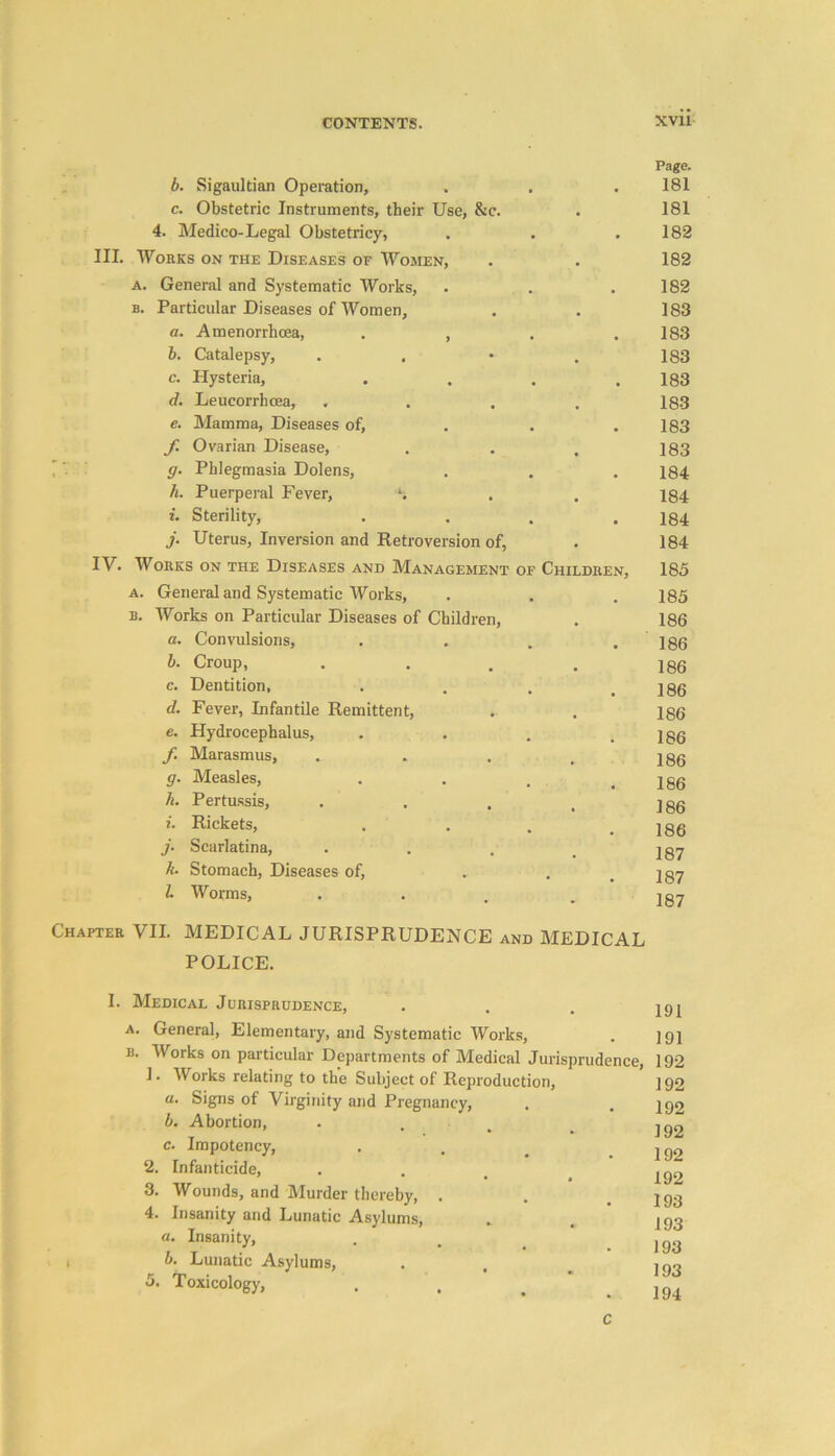 b. Sigaultian Operation, Page. 181 c. Obstetric Instruments, their Use, &c. 181 4. Medico-Legal Obstetricy, • 182 III. Works on the Diseases of Women, . 182 a. General and Systematic Works, , , 182 b. Particular Diseases of Women, . 183 a. Amenorrhcea, . , 183 b. Catalepsy, . 183 c. Hysteria, • , 183 d. Leucorrhcea, . 183 e. Mamma, Diseases of, , # 183 f Ovarian Disease, 183 g. Phlegmasia Dolens, 184 h. Puerperal Fever, % 184 i. Sterility, , , 184 j. Uterus, Inversion and Retroversion of, • 184 IV. Works on the Diseases and Management of Children, 185 a. General and Systematic Works, 185 b. Works on Particular Diseases of Children, 186 a. Convulsions, 186 b. Croup, # 186 c. Dentition, . 186 d. Fever, Infantile Remittent, . 186 e. Hydrocephalus, . 186 f Marasmus, , 186 g. Measles, , 186 k. Pertussis, 186 i. Rickets, . 186 j. Scarlatina, 187 k. Stomach, Diseases of, • • 187 l Worms, 187 Chapter VII. MEDICAL JURISPRUDENCE and MEDICAL POLICE. I. Medical Jurisprudence, a. General, Elementary, and Systematic Works, b. Works on particular Departments of Medical Jurisprudence, 1. Works relating to the Subject of Reproduction, a. Signs of Virginity and Pregnancy, b. Abortion, c. Impotency, 2. Infanticide, 3. Wounds, and Murder thereby, . 4. Insanity and Lunatic Asylums, . a. Insanity, b. Lunatic Asylums, 5. Toxicology, 191 191 192 192 192 192 192 192 193 193 193 193 194