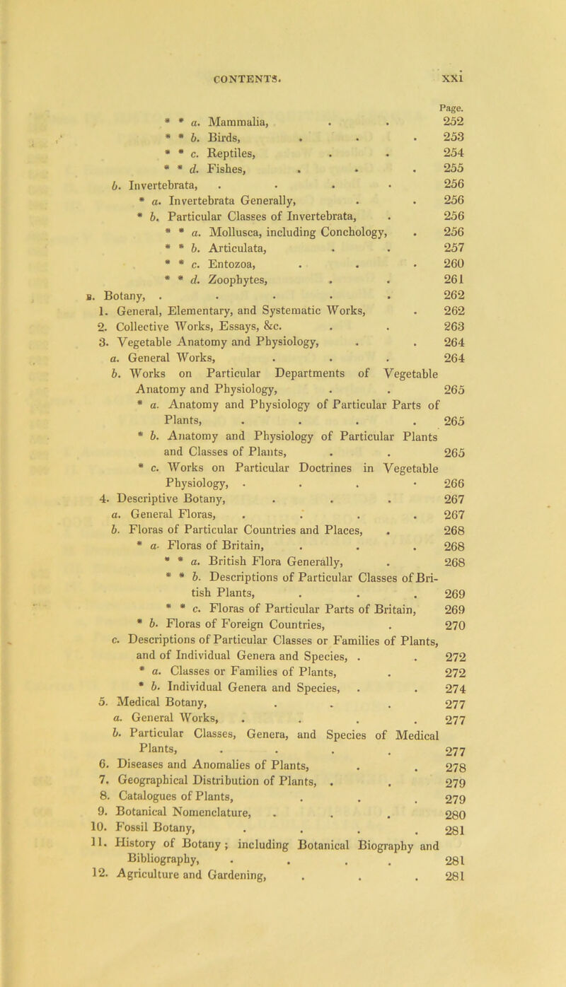 Page. * * a. Mammalia, 252 * * b. Birds, 253 * * c. Reptiles, 254 * * d. Fishes, . 255 6. Invertebrata, 256 * a. Invertebrata Generally, 256 * b. Particular Classes of Invertebrata, 256 * * a. Mollusca, including Conchology, . 256 * * b. Articulata, 257 * * c. Entozoa, 260 * * d. Zoophytes, 261 b. Botany, .... 262 1. General, Elementary, and Systematic Works, 262 2. Collective Works, Essays, &c. 263 3. Vegetable Anatomy and Physiology, 264 a. General Works, 264 b. Works on Particular Departments of Vegetable Anatomy and Physiology, 265 * a. Anatomy and Physiology of Particular Parts of Plants, 265 * b. Anatomy and Physiology of Particular Plants and Classes of Plants, 265 * c. Works on Particular Doctrines in Vegetable Physiology, . 266 4. Descriptive Botany, 267 a. General Floras, 267 b. Floras of Particular Countries and Places, . 268 * a■ Floras of Britain, 268 * * a. British Flora Generally, 268 * * b. Descriptions of Particular Classes of Bri- tish Plants, 269 * * c. Floras of Particular Parts of Britain, 269 * b. Floras of F'oreign Countries, 270 c. Descriptions of Particular Classes or Families of Plants, and of Individual Genera and Species, . 272 * a. Classes or Families of Plants, 272 * b. Individual Genera and Species, 274 5. Medical Botany, 277 a. General Works, 277 b. Particular Classes, Genera, and Species of Medical Plants, 277 6. Diseases and Anomalies of Plants, 278 7. Geographical Distribution of Plants, . 279 8. Catalogues of Plants, 279 9. Botanical Nomenclature, 280 10. Fossil Botany, 281 11. History of Botany; including Botanical Biography and Bibliography, 281 12. Agriculture and Gardening, 281