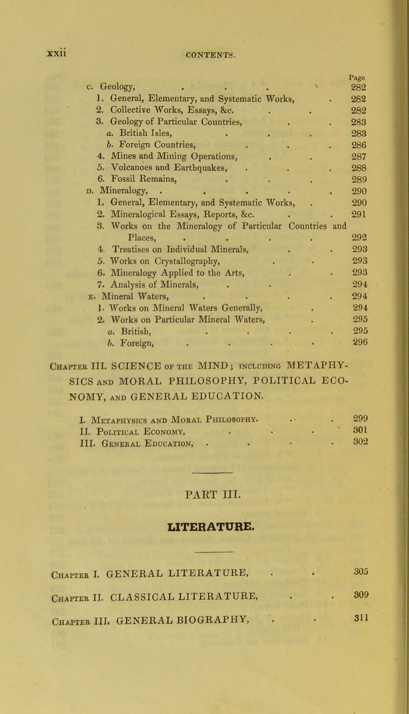 Page 282 282 282 283 283 286 287 288 289 290 290 291 3. Works on the Mineralogy of Particular Countries and Places, .... 292 4. Treatises on Individual Minerals, . . 293 5. Works on Crystallography, . • 293 6. Mineralogy Applied to the Arts, . • 293 7. Analysis of Minerals, . . 294 e. Mineral Waters, .... 294 1. Works on Mineral Waters Generally, . 294 2. Works on Particular Mineral Waters, . 295 a. British, .... 295 b. Foreign, .... 296 c. Geology, 1. General, Elementary, and Systematic Works, 2. Collective Works, Essays, &c. 3. Geology of Particular Countries, a. British Isles, b■ Foreign Countries, 4. Mines and Mining Operations, 5. Volcanoes and Earthquakes, 6. Fossil Remains, d. Mineralogy, .... 1. General, Elementary, and Systematic Works, 2. Mineralogical Essays, Reports, &c. Chapter III. SCIENCE of the MIND; including METAPHY- SICS and MORAL PHILOSOPHY, POLITICAL ECO- NOMY, and GENERAL EDUCATION. I. Metaphysics and Moral Philosophy. . • . 299 II. Political Economy, . • . 301 III. General Education, . . • • 302 PART III. LITERATURE. 305 309 Chapter I. GENERAL LITERATURE, Chapter II. CLASSICAL LITERATURE, Chapter III. GENERAL BIOGRAPHY, 311