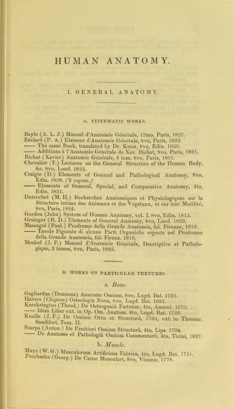 I. GENERAL ANATOMY. A. SYSTEMATIC WORKS. Bayle (A. L. J.) Manuel d’Anatomie Generate, I2mo, Paris, 1827. Beclard (P. A.) Ele'mens d’Anatomie Generate, 8vo, Paris, 1823. The same Book, translated by Dr. Knox, 8vo, Edin. 1830. —-— Additions a l’Anatomie Generate de Xav. Bichat, 8vo, Paris, 1821. Bichat (Xavier) Anatomie Generate, 4 tom. 8vo, Paris, 1801. Chevalier (T.) Lectures on the General Structure of the Human Body, &c. 8vo, Lond. 1823. Craigie (D.) Elements of General and Pathological Anatomy, 8vo, Edin. 1828. (2 copies.) Elements of General, Special, and Comparative Anatomy, 4to, Edin. 1831. Dutrochet (M. H.) Reclierches Anatomiques et Physiologiques sur la Structure intime des Animaux et des Vegetaux, et sur leur Motilite, 8vo, Paris, 1824. Gordon (John) System of Human Anatomy, vol. I. 8vo, Edin. 1815. Grainger (R. D.) Elements of General Anatomy, 8vo, Lond. 1829. Mascagni (Paul.) Prodromo della Grande Anatomia, fol. Firenze, 1819. Tavole Figurate di alcune Parti Organiche esposte nel Prodromo della Grande Anatomia, fol. Firenz. 1819. Meckel (J. F.) Manuel d’Anatomie Generale, Descriptive et Patholo- gique, 3 tomes, 8vo, Paris, 1825. B. WORKS ON PARTICULAR TEXTURES. a. Bone. Gaghardus (Dominus) Anatome Ossium, 8vo, Lugd. Bat. 1723. Havers (Clopton) Osteologia Nova, 8vo, Lugd. Bat. 1691. Kerckringius (Theod.) De Osteogenia Fcetuum, 4to, Amstel. 1670. -—Idem Liber ext. in Op. Om. Anatom. 4to, Lugd. Bat. 1729. Knolle (J F.) Do Ossium Ortu et Structure, 1760, ext. in Thesaur. Sandifort. Tom. II. Scarpa (Anton.) De Penitiori Ossium Structura, 4to, Lips. 1799. De Anatome et Pathologia Ossium Commentarii, 4to, Ticini, 1827. b. Muscle. TWWc' Muscui°rum Artificiosa Fabrica, 4to, Lugd. Bat. 1751. Prochaska (Georg.) De Came Musculari, 8vo, Vienna;, 1778.