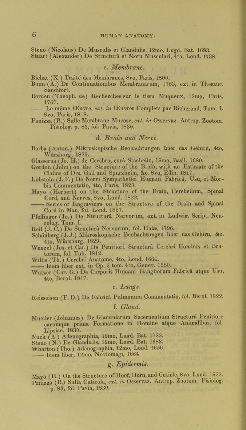 Steno (Nicolaus) De Musculis et Glandulis, 12mo, Lugd. Bat. 1683. Stuart (Alexander) De Structure, et Motu Musculari, 4to, Loud. 1738. c. Membrane. Bichat (X.) Traite des Membranes, 8vo, Paris, 1800. Bonn (A.) De Continuationibus Membranarum, 1763, ext. in Thesaur. San difort. Bordeu (Theoph. de) Recherches sur le tissu Muqueux, 12mo, Paris, 1767. Le meme CEuvre, ext. in CEuvres Complets par Richerand, Tom. I. 8vo, Paris, 1818. Panizza (B.) Sulle Membrane Mucose, ext. in Osservaz. Antrop. Zootom. Fisiolog. p. 83, fol. Pavia, 1830. d. Brain and Nerve. Barba (Anton.) Mikroskopische Beobaclitungen uber das Gehirn, 4to, Wurzburg, 1829. Glasserus (Jo. H.) de Cerebro, cum Staehelin, 18mo, Basil. 1680. Gordon (John) on the Structure of the Brain, with an Estimate of the Claims of Drs. Gall and Spurzhcim, &c. 8vo, Edin. 1817. Lobstein (J. F.) De Nervi Sympathetic! Ilumani Fabrica, Usu, et Mor- bis Commentatio, 4to, Pans, 1823. Mayo (Herbert) on the Structure of the Brain, Cerebellum, Spinal Cord, and Nerves, 8vo, Lond. 1822. Series of Engravings on the Structure of the Brain and Spinal Cord in Man, fol. Lond. 1827. Pfeflinger (Jo.) De Structum Nervorum, ext. in Ludwig. Script. Nou- rolog. Tom. I. Rcil (J. C.) De Structum Nervorum, fol. Hake, 1796. Schdnberg (J. J.) Mikroskopische Beobachtungcn uber das Gehirn, &c. 4to, Wurzburg, 1829. Wenzel (Jos. et Car.) De Penitiori Structum Cerebri Hominis et Bru- torum, fol. Tub. 1812. Willis (Th.) Cerebri Anatomo, 4to, Lond. 1664. Idem liber ext. in Op. 2 tom. 4to, Genev. 1680. Wutzcr (Car. G.) De Corporis Ilumani Gangliorum Fabrica atque Usu, 4to, Berol. 1817. e. Lungs. Reisscisen (F. D.) De Fabrica Pulmonum Commentatio, fol. Berol. 1822. f. Gland. Mueller (Johannes) De Glandularum Secernentium Structum Penitiore earumque prima Formatione in Hominc atque Animalibus, fol. Lipsiae, 1830. Nuck (A.) Adcnographia, 12mo, Lugd. Bat. 1722. Steno (N.) De Glandulis, 12mo, Lugd. Bat. 1683. Wharton (Tho.) Adcnographia, 12mo, Lond. 1656. Idem liber, 12mo, Noviomagi, 1664. g. Epidermis. Mayo (H.) On the Structure of Hoof, Horn, and Cuticle, 8vo, Lond. 1822. Panizza (B.) Sulla Cuticola, ext. in Osservaz. Antrop. Zootom. Fisiolog. p. 83, fol. Pavia, 1830.