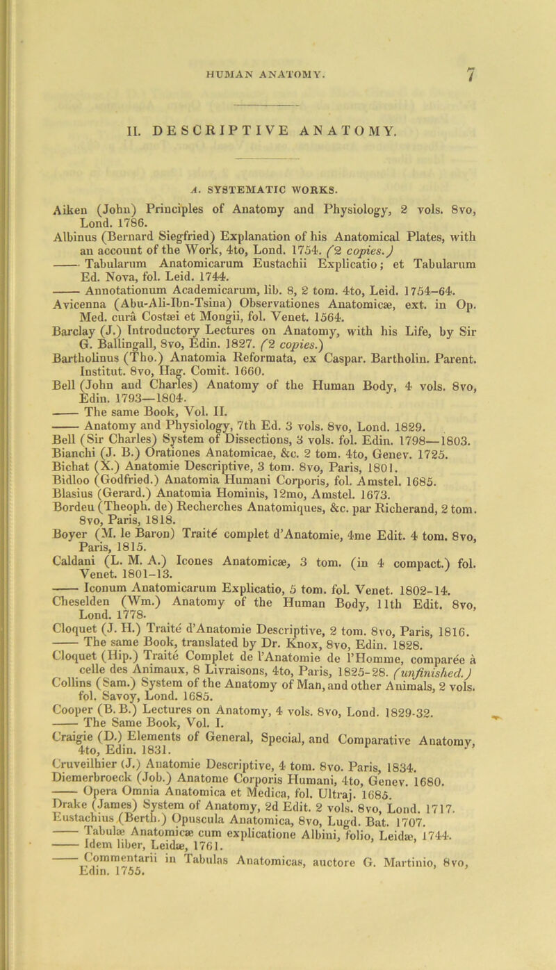 II. DESCRIPTIVE ANATOMY. A. SYSTEMATIC WORKS. Aiken (John) Principles of Anatomy and Physiology, 2 vols. 8vo, Lond. 1786. Albinus (Bernard Siegfried) Explanation of his Anatomical Plates, with an account of the Work, 4to, Lond. 1754. (2 copies.) Tabularum Anatomicarum Eustachii Explicatio; et Tabularum Ed. Nova, fol. Leid. 1744. Annotationum Academicarum, lib. 8, 2 tom. 4to, Leid. 1754-64. Avicenna (Abu-Ali-Ibn-Tsina) Observationes Anatomicae, ext. in Op. Med. cura Costsei et Mongii, fol. Venet. 1564. Barclay (J.) Introductory Lectures on Anatomy, with his Life, by Sir G. Ballingall, 8vo, Edin. 1827. (2 copies.) Bartholinus (Tho.) Anatomia Reformata, ex Caspar. Bartholin. Parent. Institut. 8vo, Hag. Comit. 1660. Bell (John and Charles) Anatomy of the Human Body, 4 vols. 8vo, Edin. 1793—1804. The same Book, Vol. II. Anatomy and Physiology, 7th Ed. 3 vols. 8vo, Lond. 1829. Bell (Sir Charles) System of Dissections, 3 vols. fol. Edin. 1798—1803. Bianchi (J. B.) Orationes Anatomicae, &c. 2 tom. 4to, Genev. 1725. Bichat (X.) Anatomie Descriptive, 3 tom. 8vo, Paris, 1801. Bidloo (Godfried.) Anatomia Humani Corporis, fol. Amstel. 1685. Blasius (Gerard.) Anatomia Hominis, 12mo, Amstel. 1673. Bordeu (Theoph. de) Recherches Anatomiques, &c. par Richerand, 2 tom. 8vo, Paris, 1818. Boyer (M. le Baron) Traite complet d’Anatomie, 4me Edit. 4 tom. 8vo, Paris, 1815. Caldani (L. M. A.) leones Anatomicse, 3 tom. (in 4 compact.) fol. Venet. 1801-13. ' Iconum Anatomicarum Explicatio, 5 tom. fol. Venet. 1802-14. Cheselden (Wm.) Anatomy of the Human Body, 11th Edit. 8vo, Lond. 1778. Cloquet (J. H.) Traite d’Anatomie Descriptive, 2 tom. 8vo, Paris, 1816. The same Book, translated by Dr. Enox, 8vo, Edin. 1828. C loquet (Hip.) Traite Complet de I’Anatomie de l’Homme, comparee a celle des Animaux, 8 Livraisons, 4to, Paris, 1825-28. (unfinished.) Collins (Sam.) System of the Anatomy of Man, and other Animals, 2 vols. fol. Savoy, Lond. 1685. Cooper (B.B.) Lectures on Anatomy, 4 vols. 8vo, Lond. 1829-32. The Same Book, Vol. I. Craigie (D.) Elements of General, Special, and Comparative Anatomv 4to, Edin. 1831. 1 y’ Cruveilhier (J.) Anatomie Descriptive, 4 tom. 8vo. Paris, 1834. Dicmerbroeck (Job.) Anatome Corporis Humani, 4to, Genev. 1680. Opera Omnia Anatomica et Mcdica, fol. Ultraj. 1685. Drake (James) System of Anatomy, 2d Edit. 2 vols. 8vo, Lond. 1717. Eustachius (Berth.) Opuscula Anatomica, 8vo, Lugd. Bat. 1707. Tabulae Anatomicae cum explicatione Albini, folio, Leidae, 1744. Idem liber, Leidae, 1761. Cqmmentarii in Tabulns Anatomicas, auctore G. Martinio, 8vo, Edin. 1755.
