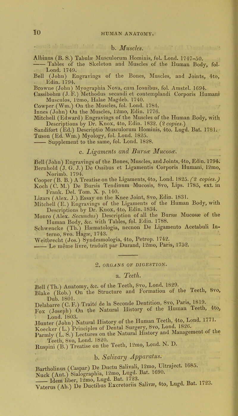 b. Muscles. Albinas (B. S.) Tabulae Musculorum Hominis, fol. Lond. 1747-50. Tables of the Skeleton and Muscles of the Human Body, fol- Lond. 1749. Bell (John) Engravings of the Bones, Muscles, and Joints, 4to, Edin. 1794. Browne (John) Myographia Nova, c.um Iconibus, fol. Amstel. 1694. Cassibohm (J. F.) Methodus secandi et contemplandi Corporis Humani Musculos, 12mo, Halae Magdeb. 1740. Cowper (Win.) On the Muscles, fol. Lond. 1784. Innes (John) On the Muscles, 12mo, Edin. 1776. Mitchell (Edward) Engravings of the Muscles of the Human Body, with Descriptions by Dr. Knox, 4to, Edin. 1832. (2 copies.) Sandifort (Ed.) Descriptio Musculorum Hominis, 4to. Lugd. Bat. 1781. Tuson (Ed. Wm.) Myology, fol. Lond. 1825. Supplement to the same, fol. Lond. 1828. c. Ligaments ujul Bursts Mucosa;. Bell (John) Engravings of the Bones, Muscles, and Joints, 4to, Edin. 1794. Bernhold (J. G. J.) De Ossibus et Ligamentis Corporis Humani, 12mo, Norimb. 1794. Cooper (B. B.) A Treatise on the Ligaments, 4to, Lond. 1825. (2 copies.) Koch (C. M.) De Bursis Tendinum Mucosis, 8vo, Lips. 1785, ext. in Frank. Del. Tom. X. p. 140. Lizars (Alex. J.) Essay on the Knee Joint, 8vo, Edin. 1831. Mitchell (E.) Engravings of the Ligaments of the Human Body, with Descriptions by Dr. Knox, 4to, Edin. 1834. Monro (Alex. Secundus) Description of all the Bursie Mucosae of the Human Body, &c. with Tables, fol. Edin. 1788. Sclnvencke (Th.) Haematologia, necnon De Ligaraento Acctabuli lu- tcrno, 8vo. Hagae, 1743. Weitbrecht (Jos.) Syndesmologia, 4to, Petrop. 1742. . Le meme livre, traduit par Durand, 12mo, Paris, 1752. 2. ORGANS OF DIGESTION. a. Teeth. Bell (Th.) Anatomy, &c. of the Teeth, 8vo, Lond. 1829. Blake (Itob.) On the Structure and Formation of the leetli, 8vo, Delabarre (C. F.) Traite de la Seconde Dentition, 8vo, Pans, 1819. Fox (Joseph) On the Natural History of the Human Teeth, 4to, Hunter (John) Natural History of the Human Teeth, 4to, Lond. 1771. Koecker (L.) Principles of Dental Surgery, 8vo, Lond. 1826. Parmly (L. S.) Lectures on the Natural History and Management of the Teeth, 8vo, Lond. 1820. Ruspini (B.) Treatise on the Teeth, 12mo, Lond. N. D. b. Salivary Apparatus. Bartholinus (Caspar) De Daetu Sali»«li, 12mo Ultraject. 1085. Nuck (Ant.) Sialographia, 12mo, Lugd. Bat. 1690. Idem liber, 12mo, Lugd. Bat. 1723. „ 17gf. Yaterus (Ah ) De Ductibus Excretorns Salivie, 4to, Lugd. Bat. 17-3.