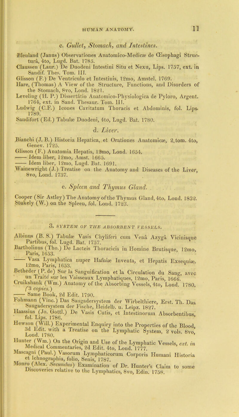 c. Gullet, Stomach, and Intestines. Bleuland (Janus) Observationes Anatomico-Medicae de (Esophagi Struc- tura, 4to, Lugd. Bat. 1785. Claussen (Laur.) De Duodeni Intestini Situ et Nexu, Lips. 1757, ext. in Sandif. Tlies. Torn. III. Glisson (F.) De Yentriculo et Intestinis, 12mo, Amstel. 1769. Hare, (Thomas) A View of the Structure, Functions, and Disorders of the Stomach, 8vo, Lond. 1821. Leveling (H. P.) Dissert&tio Anatomico-Physiologica de Pyloro, Argent. 1764, ext. in Sand. Thesaur. Tom. III. Ludwig (C.F.) leones Cavitatum Thoracis et Abdominis, fol. Lips. 1789. Sandifort (Ed.) Tabula? Duodeni, 4to, Lugd. Bat. 1780. cl. Liver. Bianchi (J. B.) Historia Hepatica, et Orationes Anatomicae, 2. tom. 4to, Genev. 1725. Glisson (F.) Anatomia Hepatis, 12mo, Lond. 1654. Idem liber, 12mo, Amst. 1665. Idem liber, 12mo, Lugd. Bat. 1691. Wainewright (J.) Treatise on the Anatomy and Diseases of the Liver, 8vo, Lond. 1737. e. Spleen and Thymus Gland. Cooper (Sir Astley) The Anatomy of the Thymus Gland,4to, Lond. 1832. Stukely (W.) on the Spleen, fol. Lond. 1723. 3. SYSTEM OF THE ABSORBENT VESSELS. Albinus (B. S.) Tabulae Vasis Chyliferi cum Vena Azyga Vicinisque Partibus, fol. Lugd. Bat. 1757. Bartholinus (Tho.) De Lacteis Thoracicis in Plomine Brutisque 12mo, Paris, 1653. Vasa Lymphatica nuper Flafniae Inventa, et Hepatis Exsequise, 12mo, Paris, 1653. Betheder (P. de) Sur la Sanguification et la Circulation du Sang, avec un Traite sur les Vaisseaux Lymphatiques, 12mo, Paris, 1666. Gruikshank (ffm.) Anatomy of the Absorbing Vessels, 4to, Lond. 1780. (3 copies.) Same Book, 2d Edit. 1790. Fohmann (Vine.) Das Saugadersystem der Wirbelthiere, Erst. Th. Das Saugadersystem der Fische, Heidelb. u. Leipz. 1827. Haassius (Jo. Gotti.) De Vasis Cutis, et Intestinorum Absorbentibus, fol. Lips. 1786. Hewson (Wili.) Experimental Enquiry into the Properties of the Blood, 3d Edit, with a Treatise on the Lymphatic System, 2 vols. 8vo' l.oml 17 fiD J 9 Hunter (Win ) On the Origin and Use of the Lymphatic Vessels, ext. in Medical Commentaries, 2d Edit. 4<to, Lond. 1777. Mascagni (Paul.) Vasorum Lymphaticorum Corporis Humani Historia et Ichnographia, folio, Senis, 1787. Monro (Alex. Secundus) Examination of Dr. Hunter’s Claim to some Discoveries relative to the Lymphatics, 8vo, Edin. 1758.