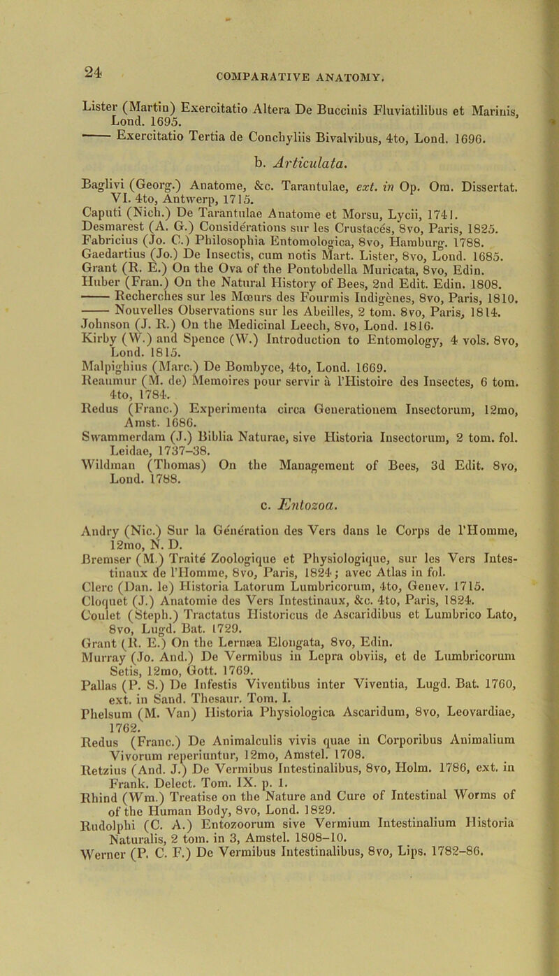 COMPARATIVE ANATOMY. Lister (Martin) Exercitatio Altera De Buccinis Fluviatilibus et Marinis, Lond. 1695. Exercitatio Tertia de Conchyliis Bivalvibus, 4to, Lond. 1696. b. Articulata. Baglivi (Georg.) Anatome, &c. Tarantulae, ext. in Op. Ora. Dissertat. VI. 4to, Antwerp, 1715. Caputi (Nich.) De Tarantulae Anatome et Morsu, Lycii, 1741. Desmarest (A. G.) Considerations sur les Crustaces, 8vo, Paris, 1825. Fabricius (Jo. C.) Philosophia Entomologica, 8vo, Hamburg. 1788. Gaedartius (Jo.) De Insectis, cum notis Mart. Lister, 8vo, Lond. 1685. Grant (R. E.) On the Ova ot the Pontobdella Muricata, 8vo, Edin. Huber (Fran.) On the Natural History of Bees, 2nd Edit. Edin. 1808. Recherches sur les Moeurs des Fourmis Indigenes, 8vo, Paris, 1810. Nouvelles Observations sur les Abeilles, 2 tom. 8vo, Paris, 1814. Johnson (J. R.) On the Medicinal Leech, 8vo, Lond. 1816. Kirby (W.) and Spence (W.) Introduction to Entomology, 4 vols. 8vo, Lond. 1815. Malpighius (Marc.) De Bombyce, 4to, Lond. 1669. Reaumur (M. de) Memoires pour servir a l’Histoire des Insectes, 6 tom. 4to, 1784. Redus (Franc.) Experimenta circa Generationem Insectorum, 12mo, Amst. 1686. Swammerdam (J.) Biblia Naturae, sive Historia Insectorum, 2 tom. fol. Leidae, 1737-38. Wildman (Thomas) On the Management of Bees, 3d Edit. 8vo, Lond. 1788. c. Entozoa. Andry (Nic.) Sur la Generation des Vers dans le Corps de l’Homme, 12mo, N. D. Bremser (M.) Traite Zoologique et Physiologique, sur les Vers Intes- tinaux de l’Homme, 8vo, Paris, 1824; avec Atlas in fol. Clerc (Dan. le) Historia Latorum Lumbricorum, 4to, Genev. 1715. Cloquet (J.) Anatomic des Vers Intestinaux, &c. 4to, Paris, 1824. Coulet (Steph.) Tractatus Ilistoricus de Ascaridibus et Lumbrico Lato, 8vo, Lugd. Bat. 1729. Grant (R. E.) On the Lemma Elongata, 8vo, Edin. Murray (Jo. And.) De Vermibus in Lepra obviis, et de Lumbricorum Setis, 12mo, Gott. 1769. Pallas (P. S.) De Infestis Vivontibus inter Viventia, Lugd. Bat. 1760, ext. in Sand. Thcsaur. Tom. I. rhelsum (M. Van) Historia Physiologica Ascaridum, 8vo, Leovardiac, 1762. Redus (Franc.) De Animalculis vivis quae in Corporibus Animalium Vivorum reperiuntur, 12mo, Amstel. 1708. Retzius (And. J.) De Vermibus Intestinalibus, 8vo, Holm. 1786, ext. in Frank. Delect. Tom. IX. p. 1. Rhind (Wm.) Treatise on the Nature and Cure of Intestinal Worms of of the Human Body, 8vo, Lond. 1829. Rudolphi (C. A.) Entozoorum sive Vermium Intestinalium Historia Naturalis, 2 tom. in 3, Amstel. 1808-10. Werner (P. C. F.) De Vermibus Intestinalibus, 8vo, Lips. 1782-86.