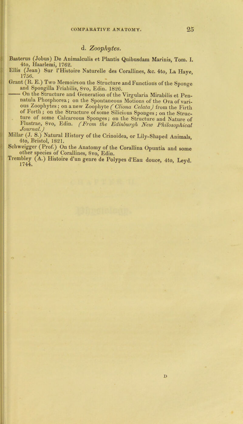 d. Zoophytes. Basterus (Jobus) De Animalculis et Plantis Quibusdam Marinis, Tom. I. 4to, Haarlemi, 1762. Ellis (Jean) Sur l’Histoire Naturelle des Corallines, &c. 4to, La Have 1756. J Grant (R. E.) Two Memoirson the Structure and Functions of the Sponge and Spongilla Friabilis, 8vo, Edin. 1826. On the Structure and Generation of the Virgularia Mirabilis et Pen- natula Phosphorea; on the Spontaneous Motions of the Ova of vari- ous Zoophytes ; on a new Zoophyte ( Cliona Celata) from the Firth of Forth ; on the Structure of some Silicious Sponges ; on the Struc- ture of some Calcareous Sponges; on the Structure and Nature of Flustrae, 8vo, Edin. (From the Edinburgh New Philosophical Journal. J Millar (J. S.) Natural History of the Crinoidea, or Lily-Shaped Animals 4to, Bristol, 1821. ’ Schweigger (Prof.) On the Anatomy of the Corallina Opuntia and some other species of Corallines, 8vo, Edin. Trembley (A.) Histoire d’un genre de Polypes d’Eau douce, 4to, Leyd. I)