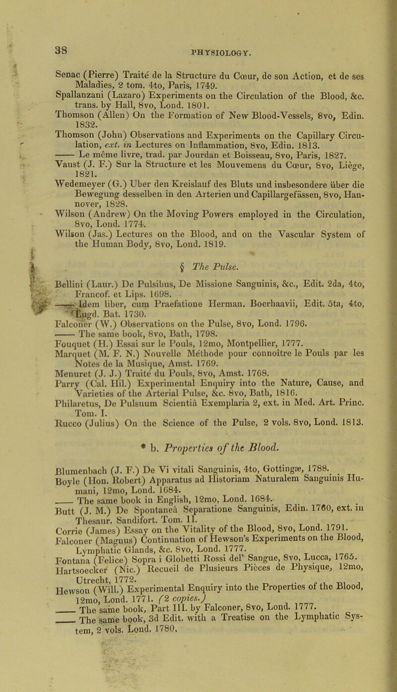 Senac (Pierre) Traite de la Structure du Cceur, dc son Action, et de ses Maladies, 2 tom. 4-to, Paris, 174-9. Spallanzani (Lazaro) Experiments on the Circulation of the Blood, &c. trans. by Hall, 8vo, Loud. 1801. Thomson (Allen) On the Formation of New Blood-Vessels, 8vo, Edin. 1832. Thomson (John) Observations and Experiments on the Capillary Circu- lation, ext. in Lectures on Inflammation, 8vo, Edin. 1813. Le merne livre, trad, par Jourdan et Boisseau, 8vo, Paris, 1827. Vaust (J. F.) Sur la Structure et les Mouvemens du Cceur, 8vo, Lieo-e, 1821. Wedemeyer (G.) Uber den Kreislauf des Bluts und insbesondere iiber die Bewegung desselben in den Arterien und Capillargefiissen, 8vo, Han- nover, 1828. Wilson (Andrew) On the Moving Powers employed in the Circulation, 8vo, Loud. 1774. Wilson (Jas.) Lectures on the Blood, and on the Vascular System of the Human Body, 8vo, Loud. 1819. § The Pulse. Bellini (Laur.) De Pulsibus, De Missione Sanguinis, &c., Edit. 2da, 4to, Francof. et Lips. 1098. —~n' Idem liber, cum Praefatione Herman. Boerhaavii, Edit. 5ta, 4to, <£pgd. Bat. 1730. Falconer (W.) Observations on the Pulse, 8vo, Lond. 1796. The same book, 8vo, Bath, 1798. Fouquet (H.) Essai sur le Pouls, 12mo, Montpellier, 1777. Marquet (M. F. N.) Nouvcllc Methode pour connoitrc le Pouls par les Notes de la Musique, Amst. 1769. Menuret (J. J.) Traite du Pouls, 8vo, Amst. 1768. Parry (Cal. Ilil.) Experimental Enquiry into the Nature, Cause, and Varieties of the Arterial Pulse, &c. 8vo, Bath, 1816. Philaretus, De Pulsuum Scientia Exemplaria 2, ext. in Med. Art. Princ. Tom. I. Rucco (Julius) On the Science of the Pulse, 2 vols. 8vo, Lond. 1813. * b. Properties of the Blood. Blumenbach (J. F.) De Vi vitali Sanguinis, 4to, Gottingie, 1788. Boyle (lion. Robert) Apparatus ad Historiam Naturalem Sanguinis Hu- man!, 12mo, Lond. 1684. The same book in English, 12mo, Lond. 1684. Butt (J. M.) De Spontanea Separatione Sanguinis, Edin. 1760, ext. in Thesaur. Sandifort. Tom. 11. Corrie (James) Essay on the Vitality of the Blood, 8vo, Lond. 1791. Falconer (Magnus) Continuation of Hewson’s Experiments on the Blood, Lymphatic Glands, &c. 8vo, Lond. 1777. Fontana (Felice) Sopra i Globetti Rossi del’ Sangue, 8vo, Lucca, 1765. Uartsoecker (Nic.) Recueil de Plusicurs Pieces de Physique, 12mo, Utrecht, 1772. . , m i Hewson (Will.) Experimental Enquiry into the Properties of the Blood, 12mo, Lond. 1771. (2 copies.) The same book. Part III. by Falconer, 8vo, Lond. 1777. The same book, 3d Edit, with a Treatise on the Lymphatic Sys- tem, 2 vols. Lond. 1780.