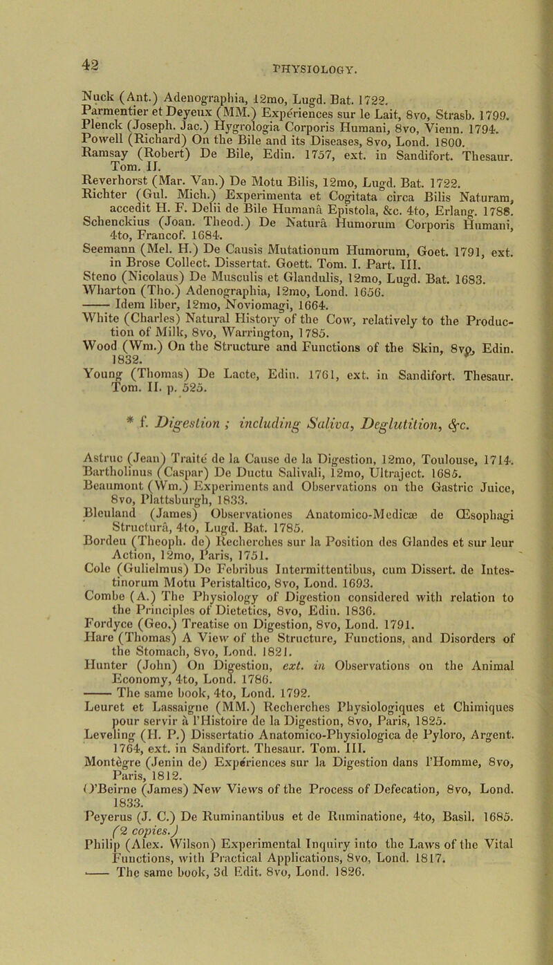 Nuck (Ant.) Adenographia, 12mo, Lugd. Bat. 1722. Parmentier et Deyeux (MM.) Experiences sur le Lait, 8vo, Strasb. 1799. Plenck (Joseph. Jac.) Hygrologia Corporis Humani, 8vo, Vienn. 1794. Powell (Richard) On the Bile and its Diseases, 8vo, Lond. 1800. Ramsay (Robert) De Bile, Edin. 1757, ext. in Sandifort. Tliesaur. Tom. II. Reverhorst (Mar. Van.) De Motu Bilis, 12mo, Lugd. Bat. 1722. Richter (Gul. Mich.) Experimenta et Cogitata circa Bilis Naturam, accedit H. F. Delii de Bile Humana Epistola, &c. 4to, Erlang. 1788. Schenckius (Joan. Theod.) De Natura Humorum Corporis Humani. 4to, Francof. 1684. Seemann (Mel. H.) De Causis Mutationum Humorum, Goet. 1791, ext. in Brose Collect. Dissertat. Goett. Tom. I. Part. III. Steno (Nicolaus) De Musculis et Glandulis, 12mo, Lugd. Bat. 1G83. Wharton (Tho.) Adenographia, 12mo, Loud. 1656. Idem liber, 12mo, Noviomagi, 1664. White (Charles) Natural History of the Cow, relatively to the Produc- tion of Milk, 8vo, Warrington, 1785. Wood (Wm.) On the Structure and Functions of the Skin, 8vp, Edin. 1832. Young (Thomas) De Lacte, Edin. 1761, ext. in Sandifort. Thesaur. Tom. II. p. 525. * f- Digestion ; including Saliva, Deglutition, c^c. Astruc (Jean) Traite de la Cause de la Digestion, 12mo, Toulouse, 1714. Bartholinus (Caspar) De Ductu Salivali, 12mo, Ultraject. 1685. Beaumont (Win.) Experiments and Observations on the Gastric Juice, 8vo, Plattsburgh, 1833. Blculand (James) Observationes Anatomico-Medicaj de CEsophagi Structuni, 4to, Lugd. Bat. 1785. Borden (Theoph. de) liecherches sur la Position des Glandcs et sur leur Action, 12mo, Paris, 1751. Cole (Gulielmus) Do Febribus Intermittcntibus, cum Dissert, de Intes- tinorum Motu Peristaltico, 8vo, Lond. 1693. Combe (A.) The Physiology of Digestion considered with relation to the Principles of Dietetics, 8vo, Edin. 1836. Fordyce (Geo.i Treatise on Digestion, 8vo, Lond. 1791. Hare (Thomas) A View of the Structure, Functions, and Disorders of the Stomach, 8vo, Lond. 1821. Hunter (John) On Digestion, ext. in Observations on the Animal Economy, 4to, Lond. 1786. The same book, 4to, Lond. 1792. Leuret et Lassaigne (MM.) Recherches Physiologiques et Chimiques pour servir a l’Histoire de la Digestion, 8vo, Paris, 1825. Leveling (II. P.) Disscrtatio Anatomico-Pbysiologica de Pyloro, Argent. 1764, ext. in Sandifort. Thesaur. Tom. III. Montegre (Jenin de) Experiences sur la Digestion dans l’Homme, 8vo, Paris, 1812. O’Beirne (James) New Views of the Process of Defecation, 8vo, Lond. 1833. Peyerus (J. C.) De Ruminantibus et de Ruminatione, 4to, Basil. 1685. (2 copies.J Philip (Alex. Wilson) Experimental Inquiry into the Laws of the Vital Functions, with Practical Applications, 8vo, Lond. 1817. ■ The same book, 3d Edit. 8vo, Lond. 1826.