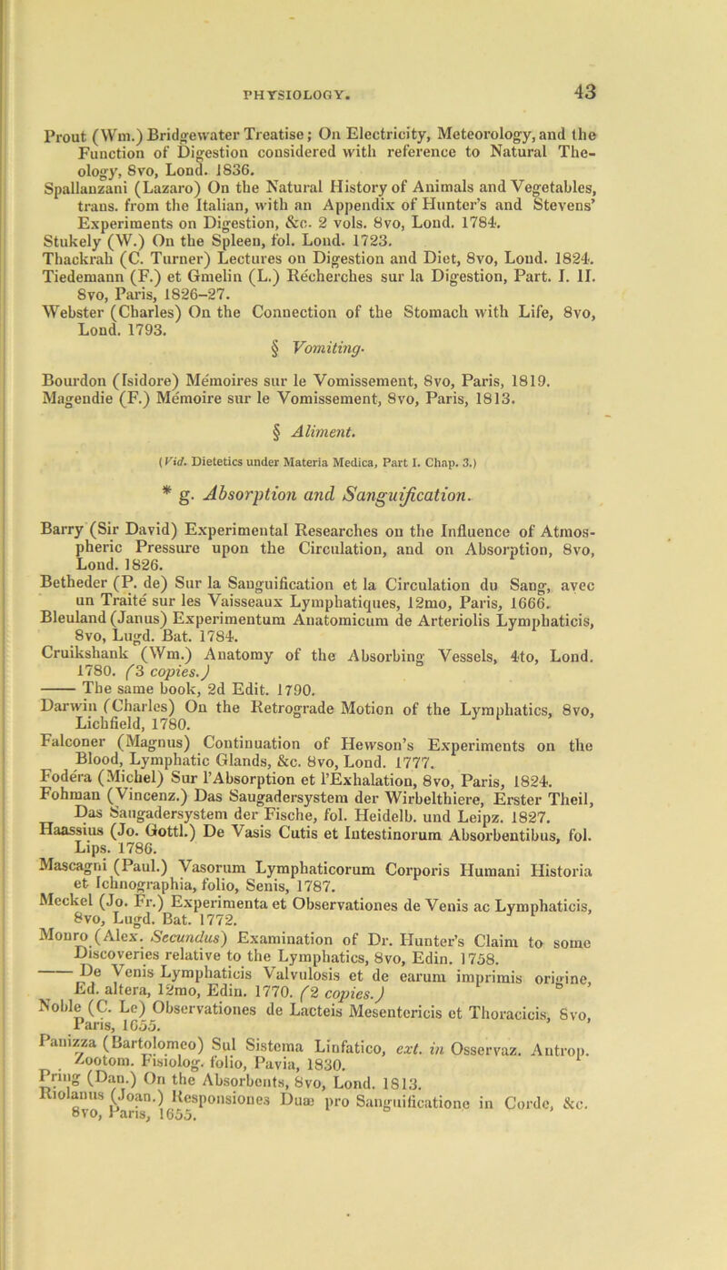 Prout (Wm.) Bridgewater Treatise; On Electricity, Meteorology, and the Function of Digestion considered with reference to Natural The- ology, 8vo, Loud. 1836. Spallanzani (Lazaro) On the Natural History of Animals and Vegetables, trans. from the Italian, with an Appendix of Hunter’s and Stevens’ Experiments on Digestion, &c. 2 vols. 8vo, Lond. 1784. Stukely (W.) On the Spleen, fol. Lond. 1723. Thackrah (C. Turner) Lectures on Digestion and Diet, 8vo, Loud. 1824. Tiedemann (F.) et Gmelin (L.) Recherches sur la Digestion, Part. I. II. 8vo, Paris, 1826-27. Webster (Charles) On the Connection of the Stomach with Life, 8vo, Lond. 1793. § Vomiting. Bourdon (Isidore) Memoires sur le Vomissement, 8vo, Paris, 1819. Magendie (F.) Memoire sur le Vomissement, 8vo, Paris, 1813. § Aliment. (Vid. Dietetics under Materia Medica, Part I. Chap. 3.) * g. Absorption and Sanguification. Barry (Sir David) Experimental Researches on the Influence of Atmos- pheric Pressure upon the Circulation, and on Absorption, 8vo, Lond. 1826. Betheder (P. de) Sur la Sanguification et la Circulation du Sang, avec un Trait e sur les Vaisseaux Lymphatiques, 12mo, Paris, 1666. Bleuland (Janus) Experimentum Anatomicum de Arteriolis Lymphaticis, 8vo, Lugd. Bat. 1784. Cruikshank (Wm.) Anatomy of the Absorbing Vessels, 4to, Lond. 1780. (3 copies.) The same book, 2d Edit. 1790. Darwin (Charles) On the Retrograde Motion of the Lymphatics, 8vo, Lichfield, 1780. 3 1 Falconer (Magnus) Continuation of Hevvson’s Experiments on the Blood, Lymphatic Glands, &c. 8vo, Lond. 1777. Fodera (Michel) Sur l’Absorption et l’Exhalation, 8vo, Paris, 1824. Fohman (Vincenz.) Das Saugadersystem der Wirbelthiere, Erster Theil, Das Saugadersystem der Fische, fol. Heidelb. und Leipz. 1827. Haassius (Jo. Gotti.) De Vasis Cutis et Intestinorum Absorbentibus, fol. Lips. 1786. Mascagni (Paul.) Vasorum Lymphaticorum Corporis Humani Historia et Ichnographia, folio, Senis, 1787. Meckel (Jo. Fr.) Experimenta et Observationes de Venis ac Lymphaticis, 8vo, Lugd. Bat. 1772. Monro (Alex. Secundus) Examination of Dr. Hunter’s Claim to some Discoveries relative to the Lymphatics, 8vo, Edin. 1758. jP® y^nis Lymphaticis Vaivulosis et de earum imprimis oriffine, Ed. altera, 12mo, Edin. 1770. (2 copies.) Noble (C. Le) Observationes de Lacteis Mesentericis et Thoracicis, Svo, Pans, 1655. Pamzza (Bartolomeo) Sul Sistema Linfatico, ext. in Osservaz. Antrop. Aootom. Fisiolog. folio, Pavia, 1830. Bring (Dan.) Ori the Absorbents, Svo, Lond. 1813. Riolan us (Joan.) Rcsponsiones Du a; pro Sanguificatione in Corde, &c. 8VO, Paris, 1655.