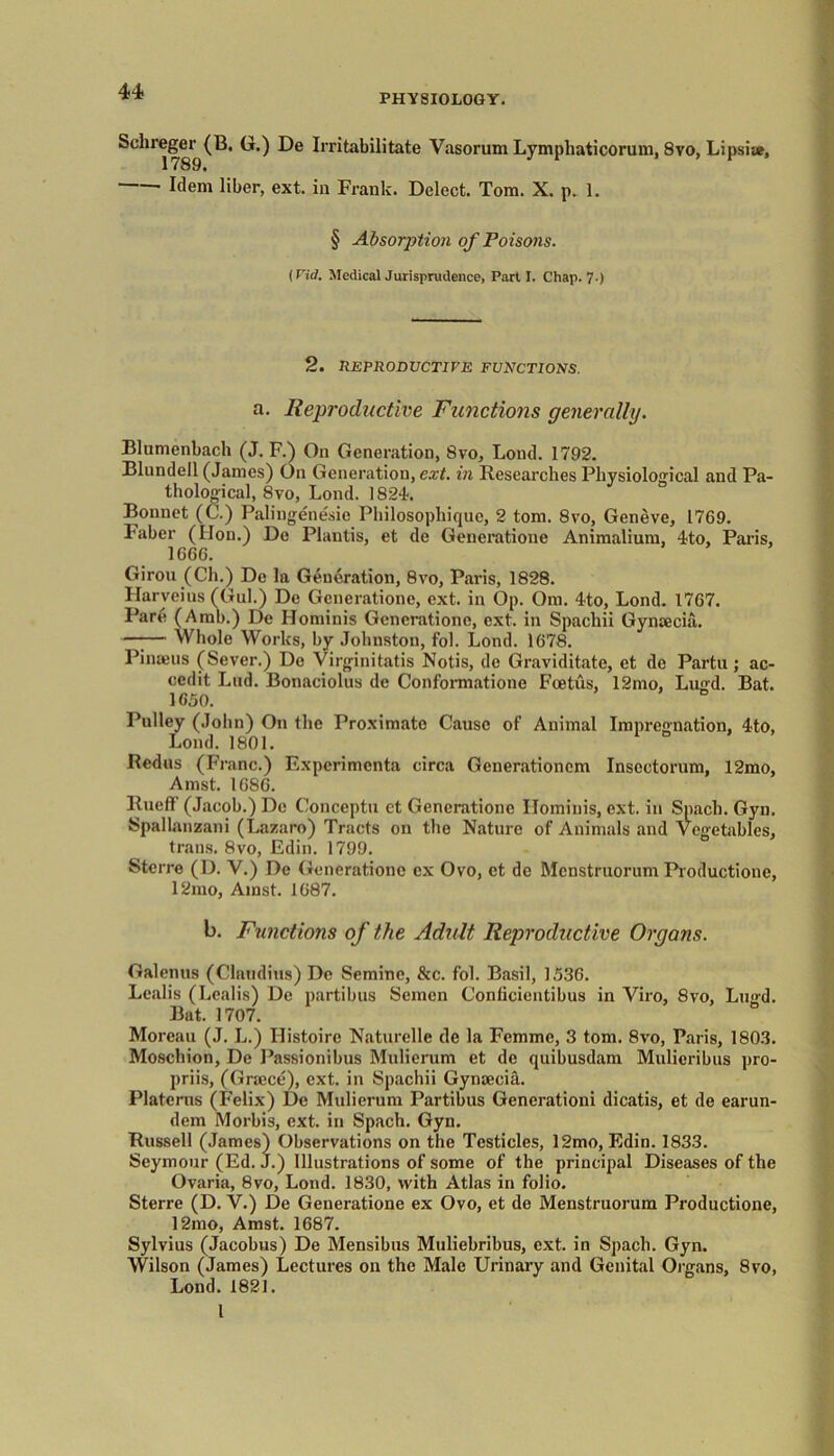 PHYSIOLOGY. Sclireger (B. G.) De Irritabilitate Vasorum Lymphaticorum, 8vo, Lipsis*, Idem liber, ext. in Frank. Delect. Tom. X. p. 1. § Absorption of Poisons. [Fid. Medical Jurisprudence, Part I. Chap. 7.) 2. REPRODUCTIVE FUNCTIONS. a. Reproductive Functions generally. Blumenbach (J. F.) On Generation, 8vo, Lond. 1792. Blundell (James) On Generation, ext. in Researches Physiological and Pa- thological, 8vo, Lond. 1824. Bonnet (C.) Palingenesic Philosophique, 2 tom. 8vo, Geneve, 1769. Faber (Hon.) De Plantis, et de Generatione Animalium, 4to, Paris, 1666. Giron (Ch.) De la Generation, 8vo, Paris, 1828. Harveius (Gul.) De Generatione, ext. in Op. Om. 4to, Lond. 1767. Pare (Amb.) De Hominis Generatione, ext. in Spachii Gyntecia. —-— Whole Works, by Johnston, fol. Lond. 1678. Pinaeus (Sever.) De Virginitatis Notis, de Graviditate, ct de Partu; ac- cedit Lud. Bonaciolus de Conformatione Foetus, 12mo, Lugd. Bat. 1650. Pulley (John) On the Proximate Cause of Animal Impregnation, 4to, Lond. 1801. 1 D Redus {Franc.) Expcrimcnta circa Generationcm Insoctorum, 12mo, Amst. 1686. Rueff' (Jacob.) Do Conceptu ct Generatione Hominis, ext. in Spach. Gyn. Spallanzani (Lazaro) Tracts on the Nature of Animals and Vegetables, trails. 8vo, Edin. 1799. Sterre (D. V.) De Generatione ex Ovo, et de Mcnstruorum Productione, 12mo, Amst. 1687. b. Functions of the Adult Reproductive Organs. Galenus (Claudius) De Semine, &c. fol. Basil, 1536. Lealis (Lealis) De partibus Semen Conficientibus in Viro, 8vo, Lugd. Bat. 1707. Moreau (J. L.) Ilistoire Naturclle de la Femme, 3 tom. 8vo, Paris, 1803. Moschion, De Passionibus Mulierum et de quibusdam Mulieribus pro- priis, (Grace), ext. in Spachii Gynaecia. Platerus (Felix) De Mulierum Partibus Generationi dicatis, et de earun- dem Morbis, ext. in Spach. Gyn. Russell (James) Observations on the Testicles, 12mo, Edin. 1833. Seymour (Ed. J.) Illustrations of some of the principal Diseases of the Ovaria, 8vo, Lond. 1830, with Atlas in folio. Sterre (D. V.) De Generatione ex Ovo, et de Menstruorum Productione, 12mo, Amst. 1687. Sylvius (Jacobus) De Mensibus Muliebribus, ext. in Spach. Gyn. Wilson (James) Lectures on the Male Urinary and Genital Organs, 8vo, Lond. 1821. I