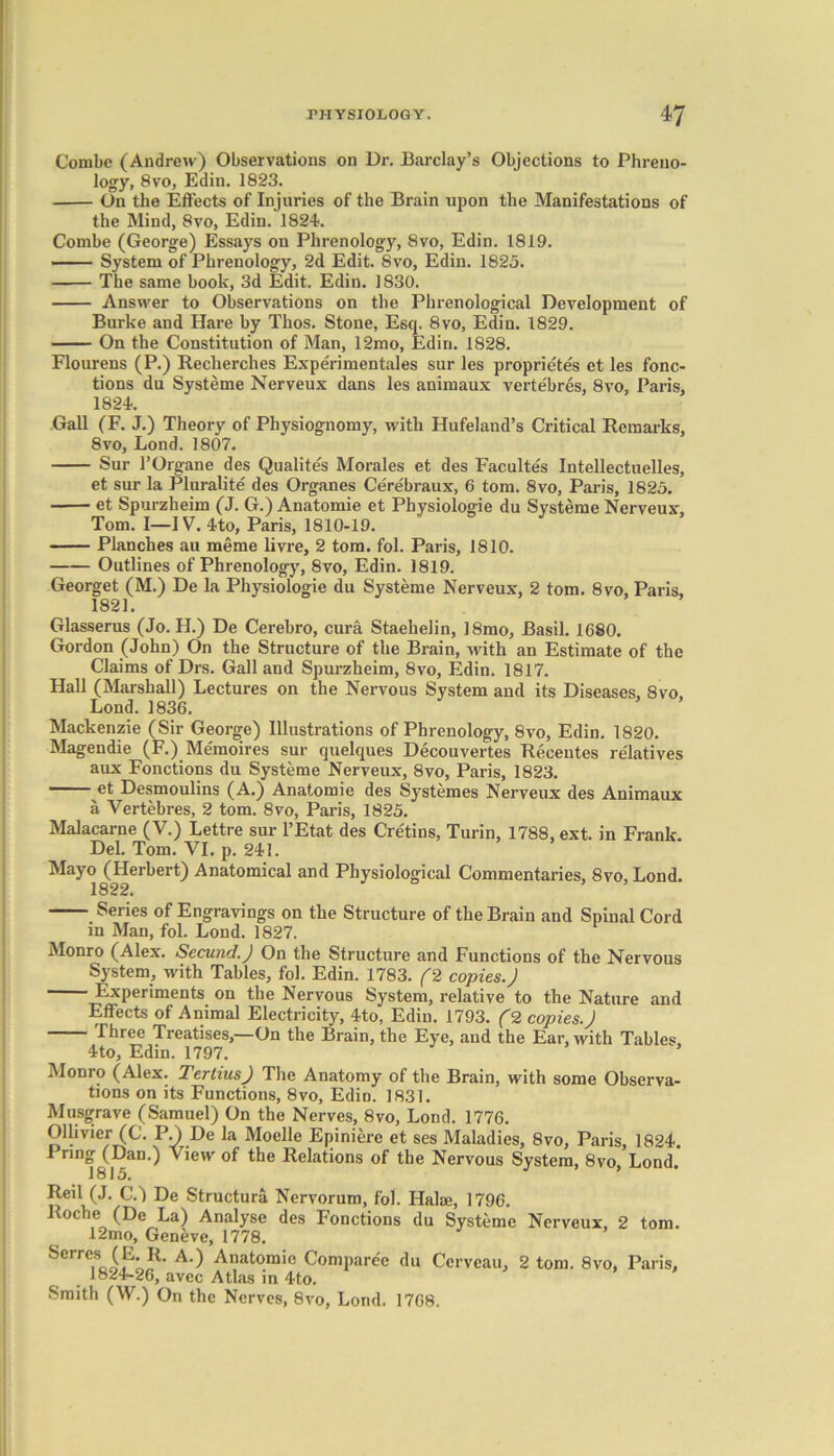 Combe (Andrew) Observations on Dr. Barclay’s Objections to Phreno- logy, 8vo, Edin. 1823. On the Effects of Injuries of the Brain upon the Manifestations of the Mind, 8vo, Edin. 1824. Combe (George) Essays on Phrenology, 8vo, Edin. 1819. System of Phrenology, 2d Edit. 8vo, Edin. 1825. The same book, 3d Edit. Edin. 1830. Answer to Observations on the Phrenological Development of Burke and Hare by Tlios. Stone, Esq. 8vo, Edin. 1829. On the Constitution of Man, 12mo, Edin. 1828. Flourens (P.) Recherches Experimentales sur les proprietes et les fonc- tions du Systeme Nerveux dans les animaux verte'bres, 8vo, Paris, 1824. Gall (F. J.) Theory of Physiognomy, with Hufeland’s Critical Remarks, 8vo, Lond. 1807. Sur 1’Organe des Qualites Morales et des Facultes Intellectuelles, et sur la Pluralite des Organes Cerebraux, 6 tom. 8vo, Paris, 1825. et Spurzbeim (J. G.) Anatomie et Physiologie du Systeme Nerveux, Tom. I—IV. 4to, Paris, 1810-19. Planches au meme livre, 2 tom. fol. Paris, 1810. Outlines of Phrenology, 8vo, Edin. 1819. Georget (M.) De la Physiologie du Systeme Nerveux, 2 tom. 8vo, Paris, 1821. Glasserus (Jo. H.) De Cerebro, cura Staehelin, 18mo, Basil. 1680. Gordon (John) On the Structure of the Brain, with an Estimate of the Claims of Drs. Gall and Spurzheim, 8vo, Edin. 1817. Hall (Marshall) Lectures on the Nervous System and its Diseases, 8vo, Lond. 1836. Mackenzie (Sir George) Illustrations of Phrenology, 8vo, Edin. 1820. Magendie (F.) Memoires sur quelques Decouvertes Recentes relatives aux Fonctions du Systeme Nerveux, 8vo, Paris, 1823. et Desmoulins (A.) Anatomie des Systemes Nerveux des Animaux a Vertebres, 2 tom. 8vo, Paris, 1825. Malacarne (V.) Lettre sur l’Etat des Cretins, Turin, 1788, ext. in Frank. Del. Tom. VI. p. 241. Mayo (Herbert) Anatomical and Physiological Commentaries, 8vo, Lond. 1822. Series of Engravings on the Structure of the Brain and Spinal Cord in Man, fol. Lond. 1827. Monro (Alex. Secund.) On the Structure and Functions of the Nervous System, with Tables, fol. Edin. 1783. (2 copies.) Experiments on the Nervous System, relative to the Nature and Effects of Animal Electricity, 4to, Edin. 1793. (2 copies.) Three Treatises,—On the Brain, the Eye, and the Ear, with Tables. 4to, Edin. 1797. Monro (Alex. Tertius) The Anatomy of the Brain, with some Observa- tions on its Functions, 8vo, Edin. 1831. Musgrave (Samuel) On the Nerves, 8vo, Lond. 1776. Ollivier (C. P.YDe la Moelle Epiniere et ses Maladies, 8vo, Paris, 1824. 1 ring (Dan.) View of the Relations of the Nervous System, 8vo, Lond. 1815. Reil (J. C.) De Structura Nervorum, fol. Hake, 1796. Roche (De La) Analyse des Fonctions du Systeme Nerveux, 2 tom. 12mo, Geneve, 1778. Serres (E.R. A.) Anatomie Compare'e du Ccrvcau, 2 tom. 8vo, Paris, 1824-26, avec Atlas in 4to. Smith (W.) On the Nerves, 8vo, Lond. 1768.