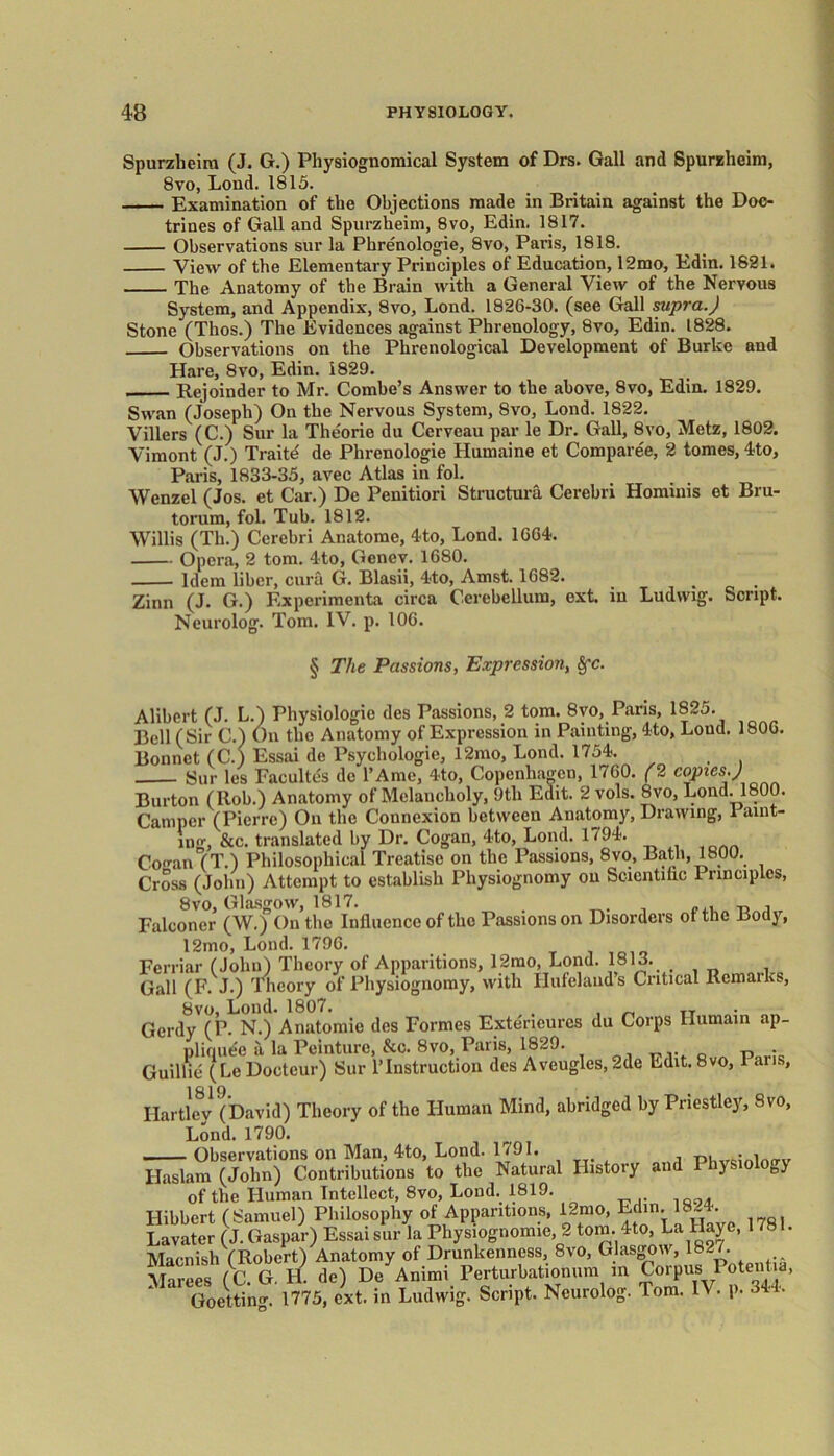 Spurzlieim (J. G.) Physiognomical System of Drs. Gall and Spurzlieim, 8vo, Load. 1815. Examination of the Objections made in Britain against the Doc- trines of Gall and Spurzheim, 8vo, Edin. 1817. Observations sur la Pbrenologie, 8vo, Paris, 1818. View of the Elementary Principles of Education, 12mo, Edin. 1821. The Anatomy of the Brain with a General View of the Nervous System, and Appendix, 8vo, Lond. 1826-30. (see Gall supra.) Stone (Thos.) The Evidences against Phrenology, 8vo, Edin. 1828. Observations on the Phrenological Development of Burke and Hare, 8vo, Edin. 1829. Rejoinder to Mr. Combe’s Answer to the above, 8vo, Edin. 1829. Swan (Joseph) On the Nervous System, 8vo, Lond. 1822. Villers (C.) Sur la Theorie du Cerveau par le Dr. Gall, 8vo, Metz, 1802. Vimont (J.) Traite de Phrenologie Humaine et Compared, 2 tomes, 4to, Paris, 1833-35, avec Atlas in fol. Wenzel (Jos. et Car.) De Penitiori Structure. Cerebri Hominis et Bru- torum, fol. Tub. 1812. Willis (Th.) Cerebri Anatome, 4to, Lond. 1664. Opera, 2 tom. 4to, Genev. 1680. Idem liber, cura G. Blasii, 4to, Amst. 1682. Zinn (J. G.) Experiment*!, circa Cerebellum, oxt. in Ludwig. Script. Neurolog. Tom. IV. p. 106. § The Passions, Expression, Alibert (J. L.) Physiologic des Passions, 2 tom. 8vo, Paris, 1825. Bell (Sir C.) On the Anatomy of Expression in Painting, 4to, Loud. 1806. Bonnet (C.) Essai de Psychologic, 12mo, Lond. 1754. Sur les Facultes do l’Ame, 4to, Copenhagen, 1760. (2 c<hPies’) Burton (Ilob.) Anatomy of Melancholy, 9th Edit. 2 vols. 8vo, Lond. 1800. Camper (Pierre) On the Connexion between Anatomy, Drawing, 1 aim- ing, &c. translated by Dr. Cogan, 4to, Lond. 1794. Coo-an (T.) Philosophical Treatise on the Passions, 8vo, Bath, 1800. Cross (John) Attempt to establish Physiognomy on Scientific I nnciplcs, 8vo, Glasgow, 1817. _ ^ , Falconer (W.) On the Influence of the Passions on Disorders of the Body, 12mo, Lond. 1796. Ferriar (John) Theory of Apparitions, 12mo, Lond. 1813. Gall (F. J.) Theory of Physiognomy, with Hufclauds Critical Remarks, 8vo, Lond. 1807. TT Gerdy (P. N.) Anatomic des Formes Extericurcs du Corps Iiumain ap- pliquee a la Peinture, &c. 8vo, Paris, 1829. „ . Guillie (Le Doctcur) Sur 1’Instruction des Aveuglcs,2de Edit. 8vo, 1 ans, Hartley1 (David) Theory of the Human Mind, abridged by Priestley, Svo, Lond. 1790. Observations on Man, 4to, Lond. 1791. p, ln(rv Haslam (John) Contributions to the Natural History and PhysioloB> of the Human Intellect, 8vo, Lond. 1819. I-Iibbert (Samuel) Philosophy of Apparitions, 12mo, Edin. 18-4. Lavater (J. Caspar) Essai sur la Physiognomic, 2 tom. 4to, La llaye, 178 . Macnish (Robert) Anatomy of Drunkenness, 8vo, Glasgow, 182/. Marees (C G H. de) De Animi Perturbationum in Corpus Potent d, Goettin^ 1775, ext. in Ludwig. Script. Neurolog. Tom. IV. p. 344.