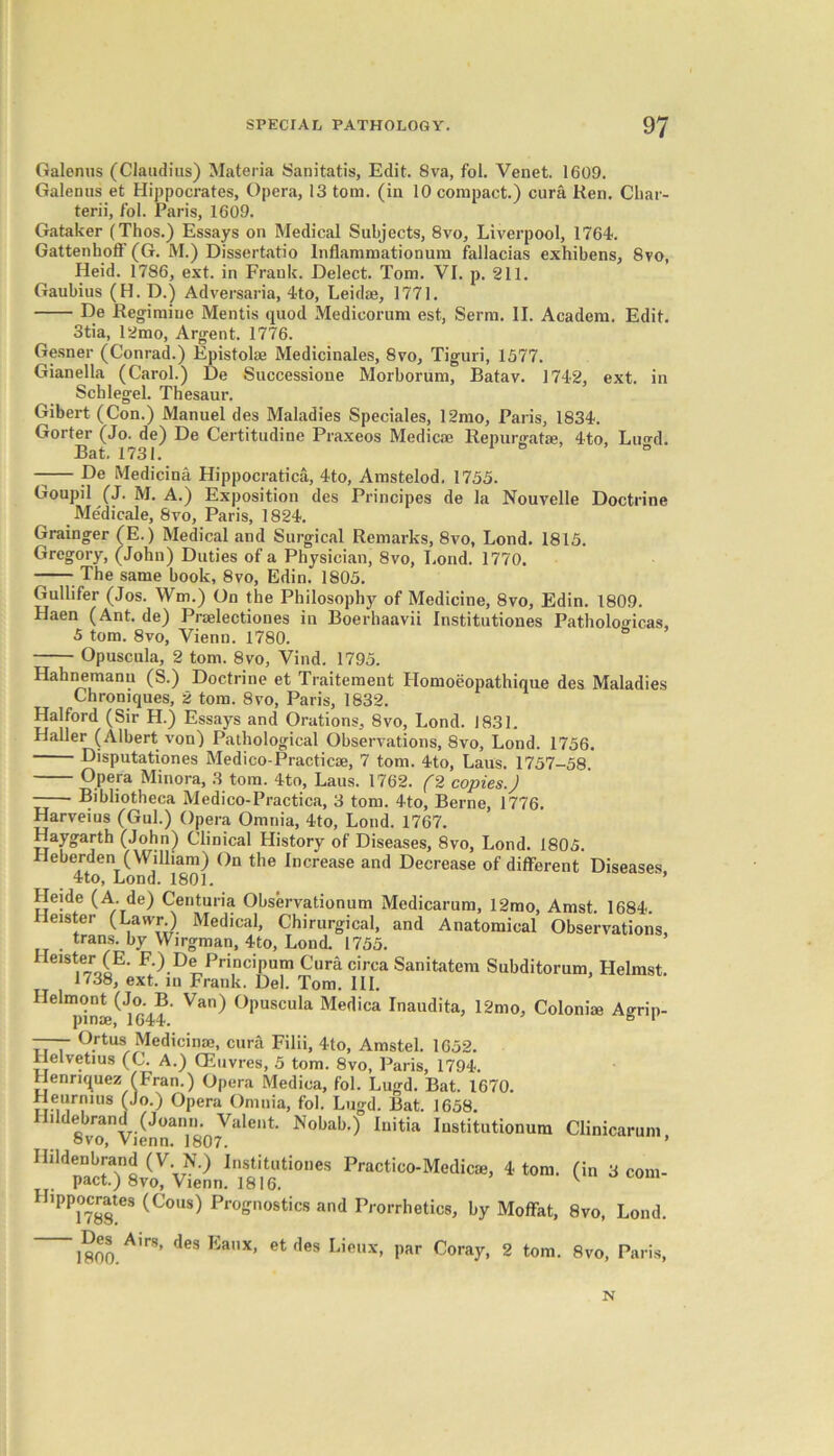 Galenus (Claudius) Materia Sanitatis, Edit. 8va, fol. Venet. 1609. Galenus et Hippocrates, Opera, 13 tom. (in 10 compact.) cura Ken. Char- terii, fol. Paris, 1609. Gataker (Thos.) Essays on Medical Subjects, 8vo, Liverpool, 1764. Gattenhoff (G. M.) Dissertatio lnflammationum fallacias exhibens, 8vo, Heid. 1786, ext. in Frank. Delect. Tom. VI. p. 211. Gaubius (H. D.) Adversaria, 4to, Leidae, 1771. De Regimiue Mentis quod Medicorum est, Serm. II. Academ. Edit. 3tia, 12mo, Argent. 1776. Gesner (Conrad.) Epistoke Medicinales, 8vo, Tiguri, 1577. Gianella (Carol.) De Successioue Morborum, Batav. 1742, ext. in Schlegel. Thesaur. Gibert (Con.) Manuel des Maladies Speciales, 12mo, Paris, 1834. Gorter (Jo. de) De Certitudine Praxeos Medicae Repurgatje, 4to, Lu^d. Bat. 1731. ° ° —— pe Medicina Hippocratica, 4to, Amstelod, 1755. Goupil (J. M. A.) Exposition des Principes de la Nouvelle Doctrine Medicale, 8vo, Paris, 1824. Grainger (E.) Medical and Surgical Remarks, 8vo, Lond. 1815. Gregory, (John) Duties of a Physician, 8vo, Lond. 1770. -— The same book, 8vo, Edin. 1805. Gullifer (Jos. Wm.) On the Philosophy of Medicine, 8vo, Edin. 1809. Haen (Ant. de) Praelectiones in Boerhaavii Institutiones Patholog-icas, 5 tom. 8vo, Vienn. 1780. Opuscula, 2 tom. 8vo, Vind. 1795. Hahnemann (S.) Doctrine et Traitement Homoeopathique des Maladies Chroniques, 2 tom. 8vo, Paris, 1832. Halford (Sir H.) Essays and Orations, 8vo, Lond. 1831. Haller (Albert von) Pathological Observations, 8vo, Lond. 1756. Disputationes Medico-Practicae, 7 tom. 4to, Laus. 1757-58. Opera Minora, 3 tom. 4to, Laus. 1762. (2 copies.) Bibliotheca Medico-Practica, 3 tom. 4to, Berne, 1776. Harveius (Gul.) Opera Omnia, 4to, Lond. 1767. Haygarth (John) Clinical History of Diseases, 8vo, Lond. 1805. Heberden (William) On the Increase and Decrease of different Diseases, 4to, Lond. 1801. Heide (A. de) Centuria Observationum Medicarum, 12mo, Amst. 1684. Heister (Lawr.) Medical, Chirurgical, and Anatomical Observations, trans. by Wirgman, 4to, Lond. 1755. Heister (E. F.) De Principum Cura circa Sanitatem Subditorum, Helmst. 1738, ext. in Frank. Del. Tom. III. Helmont (Jo. B. Van) Opuscula Medica Inaudita, 12mo, Colonise Agrip- pmse, 1644. ° 1 —— Ortusi Medicinal, cura Filii, 4to, Amstel. 1652. llelvetius (C. A.) CEuvres, 5 tom. 8vo, Paris, 1794. Henriquez (Fran.) Opera Medica, fol. Lugd. Bat. 1670. Heurnins (Jo.) Opera Omnia, fol. Lugd. Bat. 1658. Hildebran^i^Joann.oValent. Nobab.) Initia Institutionum Clinicarum, *»- o» Hippocrates (Cons) Prognostics and Prorrhetics, by Moffat, 8vo, Lond. ~1800.Air8’ desEanX’ etf,es Lieux. Par Coray, 2 tom. 8vo, Paris, N