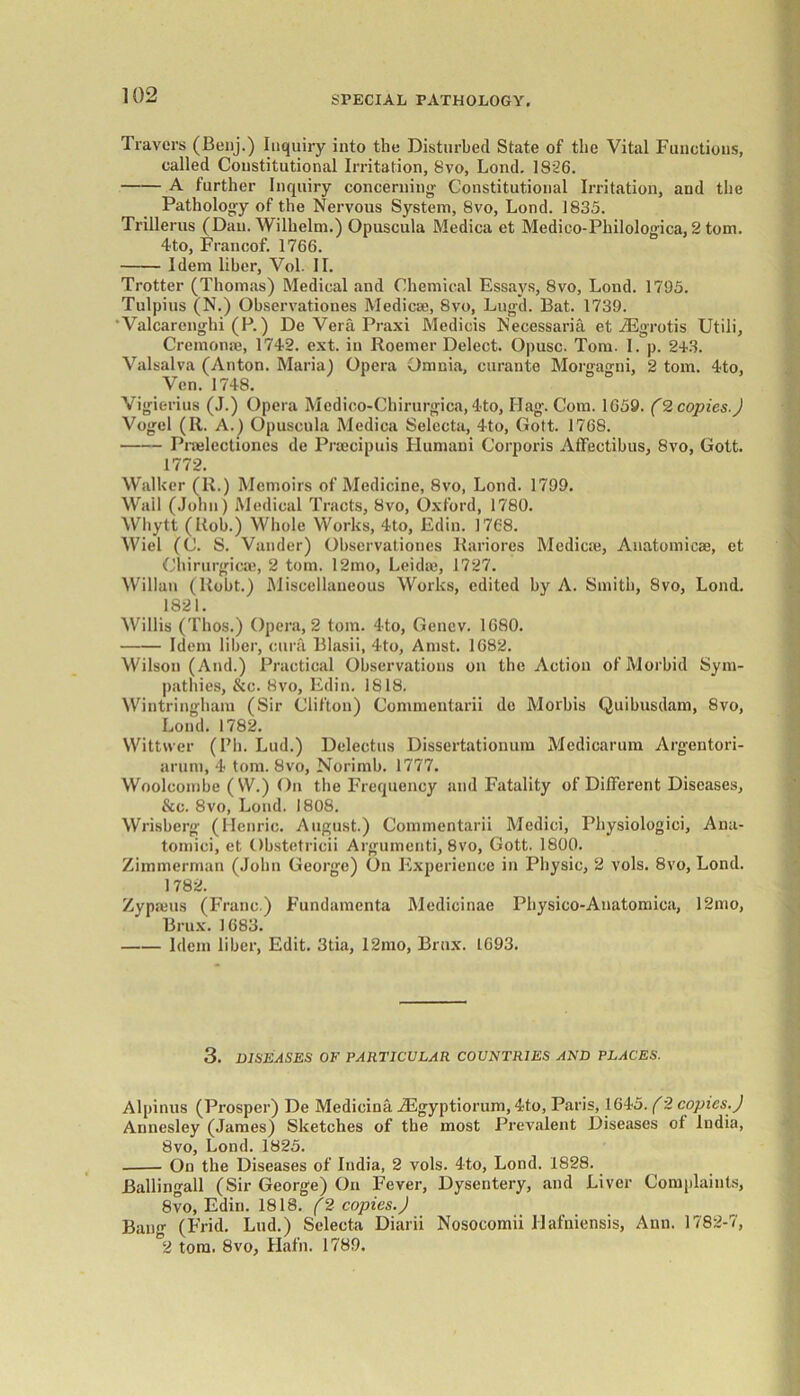 Travers (Benj.) Inquiry into the Disturbed State of the Vital Functions, called Constitutional Irritation, 8vo, Loud. 1826. A further Inquiry concerning' Constitutional Irritation, and the Pathology of the Nervous System, 8vo, Lond. 1835. Trillerus (Dan. Wilhelm.) Opuscula Medica et Medico-Philologiea,2 tom. 4to, Francof. 1766. Idem liber, Vol. II. Trotter (Thomas) Medical and Chemical Essays, 8vo, Lond. 1795. Tulpius (N.) Observationes Medicae, 8vo, Lngd. Bat. 1739. ' Valcarenghi (P.) De Vera Praxi Medicis Necessaria et iEgrotis Utili, Cremonse, 1742. ext. in Roemer Delect. Opusc. Tom. I. p. 243. Valsalva (Anton. Maria) Opera Omnia, curante Morgagni, 2 tom. 4to, Vcn. 1748. Vigierius (J.) Opera Mcdico-Chirurgiea, 4to, Hag. Com. 1659. (2 copies.) Vogel (R. A.) Opuscula Medica Selccta, 4to, Gott. 1768. Pnelectiones de Prsecipuis Flumani Corporis Affectibus, 8vo, Gott. 1772. Walker (R.) Memoirs of Medicine, 8vo, Lond. 1799. Wail (John) Medical Tracts, 8vo, Oxford, 1780. Whytt (Rob.) Whole Works, 4to, Edin. 1768. Wiel (C. S. Vander) Observationes Rariores Medics®, Auatomicae, et Chirurgicai, 2 tom. 12mo, Leidie, 1727. Willan (Robt.) Miscellaneous Works, edited by A. Smith, 8vo, Lond. 1821. Willis (Thos.) Opera, 2 tom. 4to, Gencv. 1680. Idem liber, eura Blasii, 4to, Amst. 1682. Wilson (And.) Practical Observations on the Action of Morbid Sym- pathies, &c. 8vo, Edin. 1818. Wintringham (Sir Clifton) Commentarii de Morbis Quibusdam, 8vo, Lond. 1782. Wittvver (l7h. Lud.) Delectus Dissertationum Medicarum Argentori- arurn, 4 tom. 8vo, Norimb. 1777. Woolcombe (W.) On the Frequency and Fatality of Different Diseases, &c. 8vo, Lond. 1808. Wrisbcrg (Henric. August.) Commentarii Medici, Physiologici, Ana- tomici, et Obstetricii Argument!, 8vo, Gott. 1800. Zimmerman (John George) On Experience in Physic, 2 vols. 8vo, Lond. 1782. Zypams (Franc.) Fundamenta Medicinae Physico-Anatomica, 12mo, Brux. 1683. Idem liber, Edit. 3tia, 12mo, Brux. 1693. 3. DISEASES OF PARTICULAR COUNTRIES AND PLACES. Alpinus (Prosper) De Medicina iEgyptiorum, 4to, Paris, 1645. (2 copies.) Annesley (James) Sketches of the most Prevalent Diseases of India, 8vo, Lond. 1825. On the Diseases of India, 2 vols. 4to, Lond. 1828. Ballingall (Sir George) On Fever, Dysentery, and Liver Complaints, 8vo, Edin. 1818. (2 copies.) Ban- (Frid. Lud.) Sclecta Diarii Nosocomii llafniensis, Ann. 1782-7, °2 tom. 8vo, Hath. 1789.