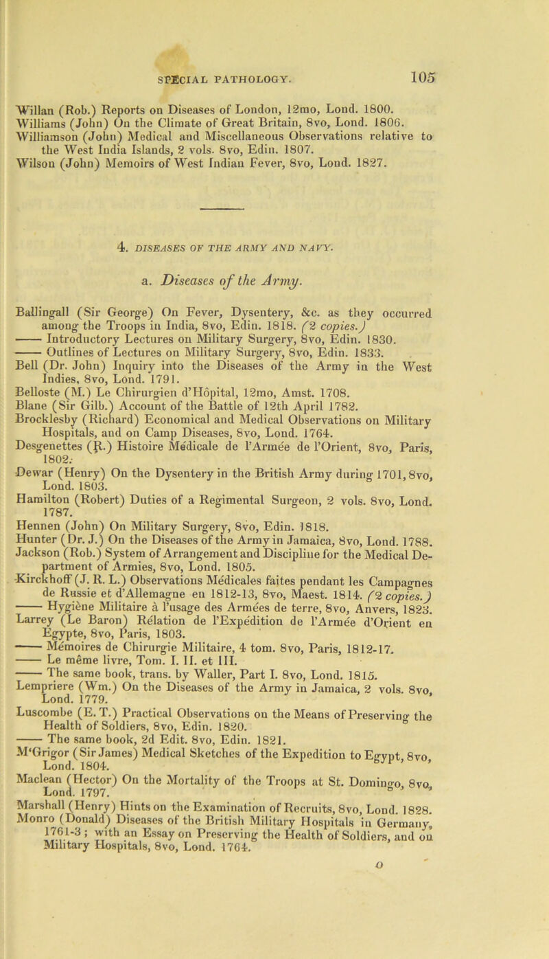 Willan (Rob.) Reports on Diseases of London, 12rao, Lond. 1800. Williams (John) On the Climate of Great Britain, 8vo, Lond. 1806. Williamson (John) Medical and Miscellaneous Observations relative to the West India Islands, 2 vols. 8vo, Edin. 1807. Wilson (John) Memoirs of West Indian Fever, 8vo, Lond. 1827. 4. DISEASES OF THE ARMY AND NAVY. a. Diseases of the Army. Balling-all (Sir George) On Fever, Dysentery, &c. as they occurred among the Troops in India, 8vo, Edin. 1818. (2 copies.) Introductory Lectures on Military Surgery, 8vo, Edin. 1830. Outlines of Lectures on Military Surgery, 8vo, Edin. 1833. Bell (Dr. John) Inquiry into the Diseases of the Army in the West Indies, 8vo, Lond. 1791. Belloste (M.) Le Chirurgien d’Hopital, 12mo, Amst. 1708. Blane (Sir Gilb.) Account of the Battle of 12th April 1782. Brocklesby (Richard) Economical and Medical Observations on Military Hospitals, and on Camp Diseases, 8vo, Lond. 1764. Desgenettes (Jt.) Histoire Medicale de l’Armee de l’Orient, 8vo, Paris, 1802.- Dewar (Henry) On the Dysentery in the British Army during 1701,8vo, Lond. 1803. Hamilton (Robert) Duties of a Regimental Surgeon, 2 vols. 8vo, Lond. 1787. Hennen (John) On Military Surgery, 8vo, Edin. 1818. Hunter (Dr. J.) On the Diseases of the Army in Jamaica, 8vo, Lond. 1788. Jackson (Rob.) System of Arrangement and Discipline for the Medical De- partment of Armies, 8vo, Lond. 1805. •KirckhofF (J. R. L.) Observations Medicales faites pendant les Campagnes de Russie et d’Allemagne en 1812-13, 8vo, Maest. 1814. (2 copies.) Hygiene Militaire a l’usage des Armees de terre, 8vo, Anvers, 1823. Larrey (Le Baron) Relation de PExpedition de l’Armee d’Orient en Egypte, 8vo, Paris, 1803. Memoires de Chirurgie Militaire, 4 tom. 8vo, Paris, 1812-17. Le meme livre, Tom. I. II. et III. The same book, trans. by Waller, Part I. 8vo, Lond. 1815. Lempriere (Wm.) On the Diseases of the Army in Jamaica, 2 vols. 8vo Lond. 1779. Luscombe (E. T.) Practical Observations on the Means of Preserving the Health of Soldiers, 8vo, Edin. 1820. The same book, 2d Edit. 8vo, Edin. 1821. M'Grigor (Sir James) Medical Sketches of the Expedition toE-rynt 8vo Lond. 1804. ° 1 ’ Maclean (Hector) On the Mortality of the Troops at St. Domino-o 8vo Lond. 1797. s J Marshall (Henry) Hints on the Examination of Recruits, 8vo, Lond. 1828. Monro (Donald) Diseases of the British Military Hospitals in Germany, 1761-3 ; with an Essay on Preserving the Health of Soldiers, and on Military Hospitals, 8vo, Lond. 1764. o