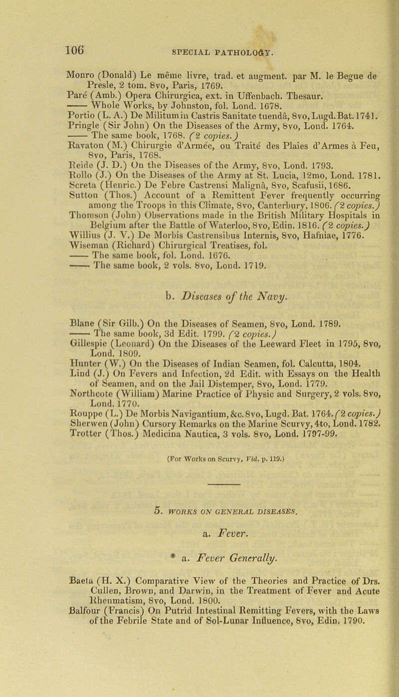 Monro (Donald) Le meme livre, trad, et augment, par M. le Begue de Presle, 2 tom. 8vo, Paris, 1769. Pare (Amb.) Opera Chirurgica, ext. in Uflfenbach. Thesaur. Whole Works, by Johnston, fol. Lond. 1678. Portio (L. A.) De Militumin Castris Sanitate tuenda, 8vo,Lugd.Bat. 1741. Pringle (Sir John) On the Diseases of the Army, 8vo, Lond. 1764. The same book, 1768. (2 copies.) Ravaton (M.) Chirurgie d’Armee, ou Traite des Plaies d’Armes a Feu, 8vo, Paris, 1768. Eeide (J. D.) On the Diseases of the Army, 8vo, Lond. 1793. Hollo (J.) On the Diseases of the Army at St. Lucia, 12mo, Lond. 1781. Screta (Henric.) De Febre Castrensi Maligna, 8vo, Scafusii, 1686. Sutton (Thos.) Account of a Remittent Fever frequently occurring among the Troops in this Climate, 8vo, Canterbury, 1806. (2 copies.) Thomson (John) Observations made in the British Military Hospitals in Belgium after the Battle of Waterloo, 8vo, Edin. 1816. (2 copies.) Willius (J. Y.) De Morbis Castrensibus Internis, 8vo, Ilafniae, 1776. Wiseman (Richard) Chirurgical Treatises, fol. The same hook, fol. Lond. 1676. The same book, 2 vols. 8vo, Lond. 1719. b. Diseases of the Navy. Blane (Sir Gilb.) On the Diseases of Seamen, 8vo, Lond. 1789. The same book, 3d Edit. 1799. (2 copies.) Gillespie (Leonard) On the Diseases of the Leeward Fleet in 1795, 8vo, Lond. 1809. Hunter (W.) On the Diseases of Indian Seamen, fol. Calcutta, 1804. Lind (J.) On Fevers and Infection, 2d Edit, with Essays on the Health of Seamen, and on the Jail Distemper, 8vo, Lond. 1779. Northcote (William) Marine Practice of Physic and Surgery, 2 vols. 8vo, Lond. 1770. Rouppe (L.) De Morbis Navigantium,&c. 8vo, Lugd. Bat. 1764. (2 copies.) Sherwen (John) Cursory Remarks on the Marine Scurvy, 4to, Lond. 1782. Trotter (Thos.) Medicina Nautica, 3 vols. 8vo, Lond. 1797-99. (For Works on Scurvy, Vid. p. 119.) 5. WORKS ON GENERAL DISEASES. a. Fever. * a. Fever Generally. Baela (H. X.) Comparative View of the Theories and Practice of Drs. Cullen, Brown, and Darwin, in the Treatment of Fever and Acute Rheumatism, 8vo, Lond. 1800. Balfour (Francis) On Putrid Intestinal Remitting Fevers, with the Laws of the Febrile State and of Sol-Lunar Influence, 8vo, Edin. 1790.