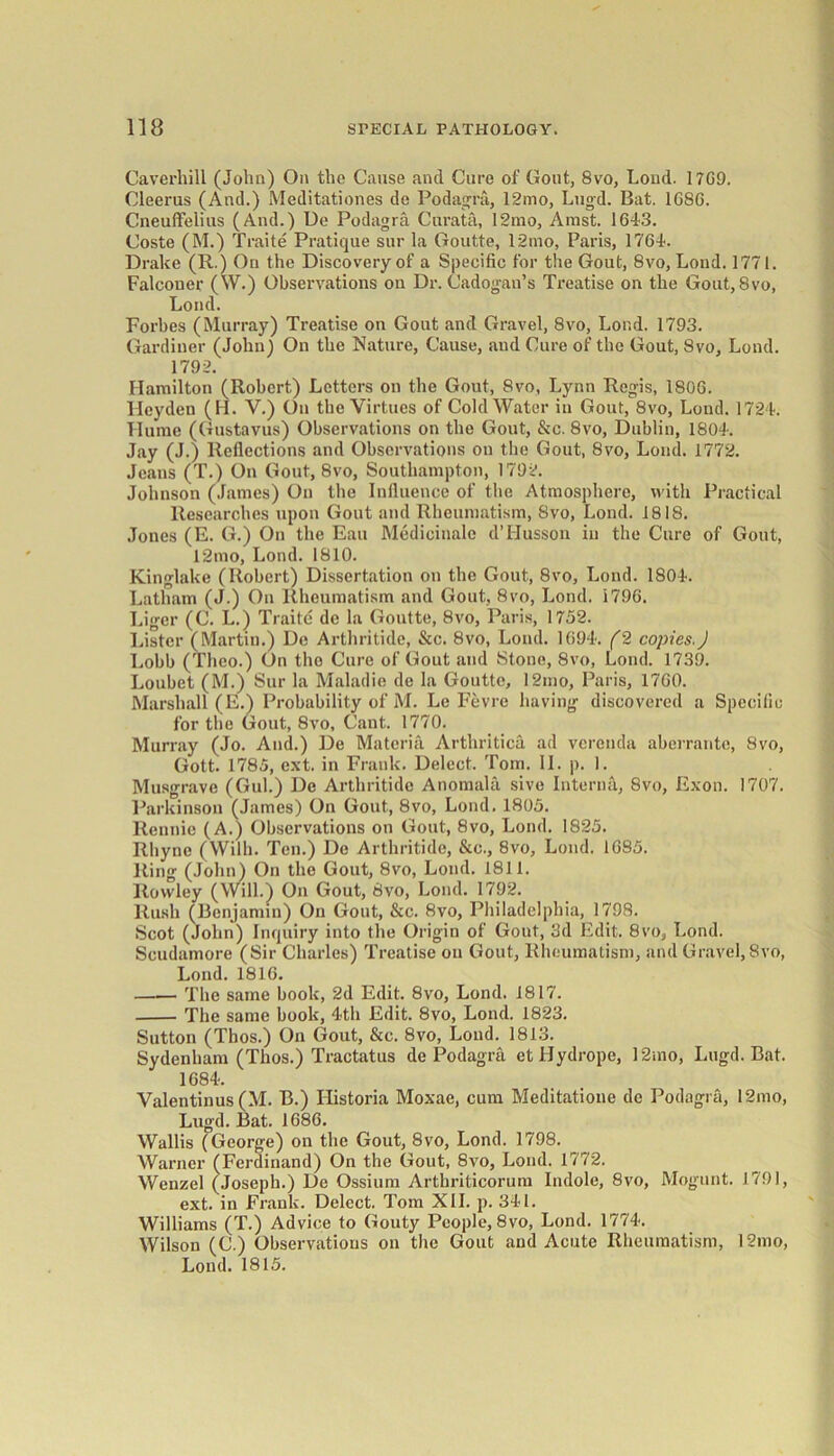 Caverhill (John) On the Cause and Cure of Gout, 8vo, Loud. 17G9. Cleerus (And.) Meditationes de Podagra, 12mo, Lugd. Bat. 1G8G. Cneuffelius (And.) De Podagra Curata, 12mo, Amst. 164-3. Coste (M.) Traite Pratique sur la Goutte, 12mo, Paris, 1764. Drake (R.) On the Discovery of a Specific for the Gout, 8vo, Lond. 1771. Falconer (W.) Observations on Dr. Cadogan’s Treatise on the Gout, 8vo, Lond. Forbes (Murray) Treatise on Gout and Gravel, 8vo, Lond. 1793. Gardiner (John) On the Nature, Cause, and Cure of the Gout, 8vo, Lond. 1792. Hamilton (Robert.) Letters on the Gout, 8vo, Lynn Regis, 1806. Hcyden (H. V.) On the Virtues of Cold Water in Gout, 8vo, Lond. 1724. Flume (Gustavus) Observations on the Gout, &c. 8vo, Dublin, 1804. Jay (J.) Reflections and Observations on the Gout, 8vo, Loud. 1772. Jeans (T.) On Gout, 8vo, Southampton, 1792. Johnson (James) On the Influence of the Atmosphere, with Practical Researches upon Gout and Rheumatism, 8vo, Lond. 1818. Jones (E. G.) On the Eau Medicinale d’Husson in the Cure of Gout, 12mo, Lond. 1810. Kinglake (Robert) Dissertation on the Gout, 8vo, Lond. 1804. Latham (J.) On Rheumatism and Gout, 8vo, Lond. 1796. Liger (C. L.) Traite de la Goutte, 8vo, Paris, 1752. Lister (Martin.) De Arthritide, &c. 8vo, Lond. 1694. (2 copies.) Lobb (Tlieo.) On the Cure of Gout and Stone, 8vo, Lond. 1739. Loubet (M.) Sur la Maladie de la Goutte, 12mo, Paris, 1760. Marshall (E.) Probability of M. Le Fevre having discovered a Specific for the Gout, 8vo, Cant. 1770. Murray (Jo. And.) De Materia Artliritica ad verenda aberrante, 8vo, Gott. 1785, ext. in Frank. Delect. Tom. II. p. 1. Musgrave (Gul.) De Arthritide Anomala sive Interna, 8vo, Exon. 1707. Parkinson (James) On Gout, 8vo, Lond. 1805. Rennie (A.) Observations on Gout, 8vo, Lond. 1825. Rhyne (Wilh. Ten.) De Arthritide, &c., 8vo, Lond. 1685. Ring (John) On the Gout, 8vo, Lond. 1811. Rowley (Will.) On Gout, 8vo, Lond. 1792. Rush (Benjamin) On Gout, &c. 8vo, Philadelphia, 1798. Scot (John) Inquiry into the Origin of Gout, 3d Edit. 8vo, Lond. Scudamore (Sir Charles) Treatise on Gout, Rheumatism, and Gravel, 8vo, Lond. 1816. The same book, 2d Edit. 8vo, Lond. 1817. The same book, 4th Edit. 8vo, Lond. 1823. Sutton (Tbos.) On Gout, &c. 8vo, Lond. 1813. Sydenham (Thos.) Tractatus de Podagra et Hydrope, 12.no, Lugd. Bat. 1684. Valentinus (M. B.) Historia Moxae, cum Meditatione do Podagra, 12mo, Lugd. Bat. 1686. Wallis (George) on the Gout, 8vo, Lond. 1798. Warner (Ferdinand) On the Gout, 8vo, Lond. 1772. Wenzel (Joseph.) De Ossium Arthriticorum Indole, 8vo, Mogunt. 1791, ext. in Frank. Delect. Tom XII. p. 341. Williams (T.) Advice to Gouty People, 8vo, Lond. 1774. Wilson (C.) Observations on the Gout and Acute Rheumatism, 12mo, Lond. 1815.