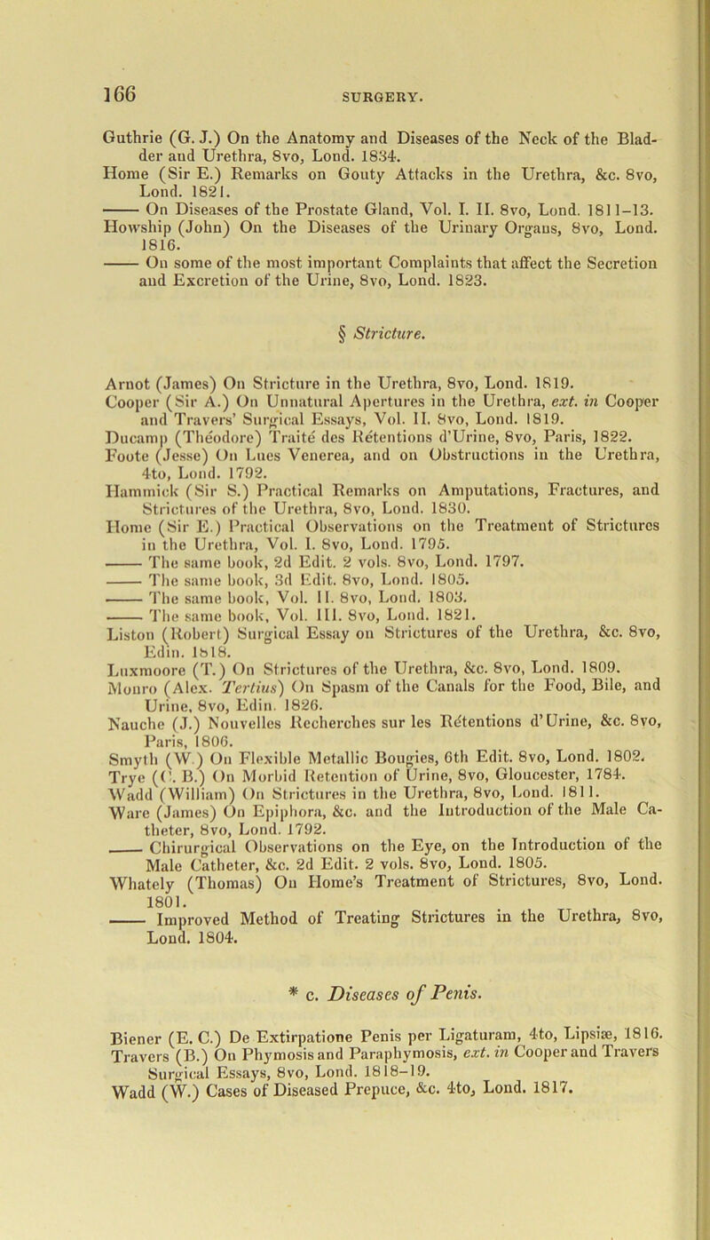 Guthrie (G. J.) On the Anatomy and Diseases of the Neck of the Blad- der aud Urethra, 8vo, Lond. 1834. Home (Sir E.) Remarks on Gouty Attacks in the Urethra, &c. 8vo, Lond. 1821. On Diseases of the Prostate Gland, Vol. I. II. 8vo, Lond. 1811-13. ILowship (John) On the Diseases of the Urinary Organs, 8vo, Lond. 1816. On some of the most important Complaints that affect the Secretion aud Excretion of the Urine, 8vo, Lond. 1823. § Stricture. Arnot (James) On Stricture in the Urethra, 8yo, Lond. 1819. Cooper (Sir A.) On Unnatural Apertures in the Urethra, ext. in Cooper and Travers’ Surgical Essays, Vol. II. Svo, Lond. 1819. Ducamp (Theodore) Traite dcs Retentions d’Urine, 8vo, Paris, 1822. Foote (Jesse) On Lues Venerea, and on Obstructions in the Urethra, 4to, Lond. 1792. Hammick (Sir S.) Practical Remarks on Amputations, Fractures, and Strictures of the Urethra, 8vo, Lond. 1830. Home (Sir E.) Practical Observations on the Treatment of Strictures in the Urethra, Vol. I. 8vo, Lond. 1795. The same book, 2d Edit. 2 vols. Svo, Lond. 1797. The same book, 3d Edit. 8vo, Lond. 1805. The same book, Vol. 11. 8vo, Lond. 1803. The same book, Vol. III. Svo, Lond. 1821. Liston (Robert) Surgical Essay on Strictures of the Urethra, &c. 8vo, Edin. Ibl8. Lnxmoore (T.) On Strictures of the Urethra, &c. 8vo, Lond. 1809. Monro (Alex. Tertius) On Spasm of the Canals for the Food, Bile, and Urine, 8vo, Edin. 1826. Nauche (J.) Nouvelles Recherches sur les Retentions d’Urine, &c. 8vo, Paris, 1806. Smyth (W.) On Flexible Metallic Bougies, 6th Edit. 8vo, Lond. 1802. Trye (('. B.) On Morbid Retention of Urine, 8vo, Gloucester, 1784. Wadd (William) On Strictures in the Urethra, 8vo, Lond. 1811. Ware (James) On Epiphora, &c. and the Introduction of the Male Ca- theter, 8vo, Lond. 1792. Chirurgical Observations on the Eye, on the Introduction of the Male Catheter, &c. 2d Edit. 2 vols. Svo, Lond. 1805. Whately (Thomas) On Home’s Treatment of Strictures, 8vo, Lond. 1801. Improved Method of Treating Strictures in the Urethra, 8vo, Lond. 1804. * c. Diseases of Penis. Biener (E. C.) De Extirpatione Penis per Ligaturam, 4to, Lipsise, 1816. Travers (B.) On Phymosisand Paraphymosis, ext. in Cooperand Travers Surgical Essays, 8vo, Lond. 1818-19. Wadd (W.) Cases of Diseased Prepuce, &c. 4to, Lond. 1817.