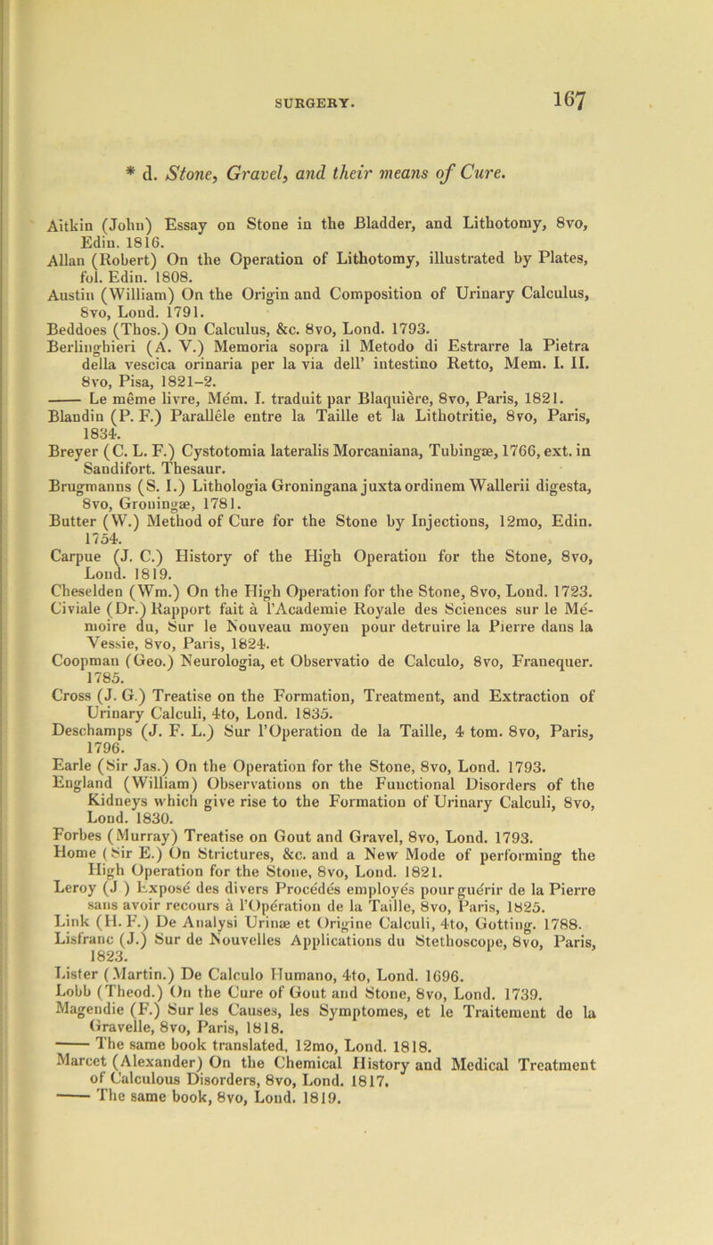 * d. Stone, Gravel, and their means of Cure. Aitkin (John) Essay on Stone in the Bladder, and Lithotomy, 8vo, Ediu. 1816. Allan (Robert) On the Operation of Lithotomy, illustrated by Plates, fob Edin. 1808. Austin (William) On the Origin and Composition of Urinary Calculus, 8vo, Lond. 1791. Beddoes (Thos.) On Calculus, &c. 8vo, Lond. 1793. Berlinghieri (A. V.) Memoria sopra il Metodo di Estrarre la Pietra della vescica orinaria per la via dell’ intestino Retto, Mem. I. II. 8vo, Pisa, 1821-2. Le meme livre, Mem. I. traduit par Blaquiere, 8vo, Paris, 1821. Blandin (P. F.) Parallele entre la Taille et la Lithotritie, 8vo, Paris, 1834. Breyer (C. L. F.) Cystotomia lateralis Morcaniana, Tubingae, 1766, ext. in Sandifort. Thesaur. Brugmanns (S. I.) Lithologia Groningana juxtaordinem Wallerii digesta, 8vo, Grouingse, 1781. Butter (W.) Method of Cure for the Stone by Injections, 12mo, Edin. 1754. Carpue (J. C.) Flistory of the High Operation for the Stone, 8vo, Loud. 1819. Cheselden (Wm.) On the High Operation for the Stone, 8vo, Lond. 1723. Civiale (Dr.) Rapport fait a l’Academie Royale des Sciences sur le Me- moire du, Sur le Nouveau moyen pour detruire la Pierre dans la Yessie, 8vo, Paris, 1824. Coopman (Geo.) Neurologia, et Observatio de Calculo, 8vo, Franequer. 1785. Cross (J. G.) Treatise on the Formation, Treatment, and Extraction of Urinary Calculi, 4to, Lond. 1835. Deschamps (J. F. L.) Sur l’Operation de la Taille, 4 tom. 8vo, Paris, 1796. Earle (Sir Jas.) On the Operation for the Stone, 8vo, Lond. 1793. England (William) Observations on the Fuuctional Disorders of the Kidneys which give rise to the Formation of Urinary Calculi, 8vo, Loud. 1830. Forbes (Murray) Treatise on Gout and Gravel, 8vo, Lond. 1793. Home (Sir E.) On Strictures, &c. and a New Mode of performing the High Operation for the Stone, 8vo, Lond. 1821. Leroy (J ) Expose des divers Procedes employes pour gudrir de la Pierre sans avoir recours a l’Operation de la Taille, 8vo, Paris, 1825. Link (H.F.) De Analysi Urinae et Origine Calculi, 4to, Getting. 1788. Listranc (J.) Sur de Nouvelles Applications du Stethoscope, 8vo, Paris, 1823. Lister (Martin.) De Calculo Humano, 4to, Lond. 1696. Lobb (Theod.) On the Cure of Gout and Stone, 8vo, Lond. 1739. Magendie (F.) Sur les Causes, les Symptomes, et le Traitement do la Gravelle, 8vo, Paris, 1818. The same book translated, 12mo, Lond. 1818. Marcet (Alexander) On the Chemical History and Medical Treatment of Calculous Disorders, 8vo, Lond. 1817. The same book, 8vo, Loud. 1819.