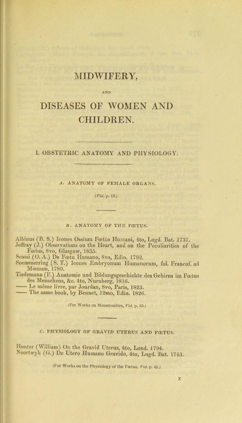 MIDWIFERY, AND DISEASES OF WOMEN AND CHILDREN. I. OBSTETRIC ANATOMY AND PHYSIOLOGY. A. ANATOMY OF FEMALE ORGANS. (Fid. p. 13.) B. ANATOMY OF THE FCETUS. Albinus (B. S.) leones Ossium Foetus Humani, 4to, Lugd. Bat. 1737. Jeffray (J.) Observations on the Heart, and on the Peculiarities of the Foetus, 8vo, Glasgow, 1835. Scassi (O. A.) De Fcetu Humano, 8vo, Edin. 1792. Soemmerring (S. T.) leones Embryonum Humanorum, fol. Francof. ad Moenum, 1789. Tiedemann (F.) Anatomic und Bildungsgeschichte des Gehirns im Foetus des Menschens, &c. 4to, Nurnberg, 1816. Le meme livre, par Jourdan, 8vo, Paris, 1823. The same book, by Bennet, 12mo, Edin. 1826. (For Works on Monstrosities, Vid. p. 03.) C. PHYSIOLOGY OF GRAVID UTERUS AND FCETUS. Hunter (William) On the Gravid Uterus, 4to, Lond. 1794. Noortvvyk (G.) De Utero Humano Gravido, 4to, Lugd. Bat. 1743. (For Works on the Physiology of the Foetus, Fid. p. 45.) Z