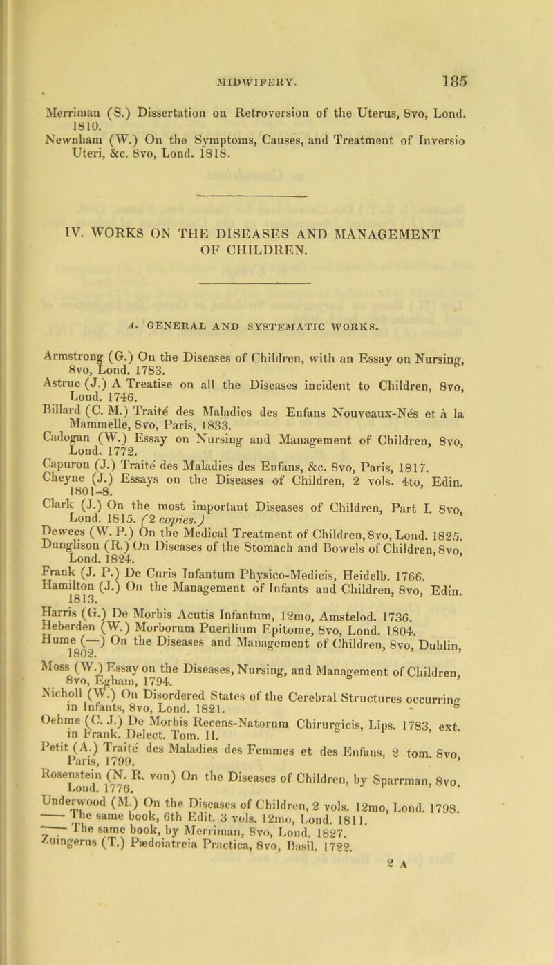 Merriman (S.) Dissertation on Retroversion of the Uterus, 8vo, Lond. 1810. Newnham (W.) On the Symptoms, Causes, and Treatment of Inversio Uteri, &c. 8vo, Lond. 1818. IV. WORKS ON THE DISEASES AND MANAGEMENT OF CHILDREN. A. GENERAL AND SYSTEMATIC WORKS. Armstrong (G.) On the Diseases of Children, with an Essay on Nursing, 8vo, Lond. 1783. Astruc (J.) A Treatise on all the Diseases incident to Children, 8vo, Lond. 1746. Billard (C. M.) Traite des Maladies des Enfans Nouveaux-Nes et a la Mammelle, 8vo, Paris, 1833. Cadogan (W.) Essay on Nursing and Management of Children, Svo, Lond. 1772. Capuron (J.) Traite des Maladies des Enfans, &c. 8vo, Paris, 1817. Cheyne (J.) Essays on the Diseases of Children, 2 vols. 4to, Edin. 1801-8. Clark (J.) On the most important Diseases of Children, Part I. 8vo, Lond. 1815. (2 copies.) Dewees (W. P.) On the Medical Treatment of Children, 8vo, Lond. 1825. Dunglison (R.) On Diseases of the Stomach and Bowels of Children, 8vo Lond. 1824. Frank (J. P.) De Curis Infantum Physico-Medicis, Heidelb. 1766. Hamilton (J.) On the Management of Infants and Children, 8vo, Edin 1813. 5 Harris (G.) De Morbis Acutis Infantum, 12mo, Amstelod. 1736. Heberden (W.) Morborum Puerilium Epitome, 8vo, Lond. 1804. Hume(—) On the Diseases and Management of Children, Svo, Dublin, 1802. Moss (W.) Essay on the Diseases, Nursing, and Management of Children, 8vo, E<rham, 1794. Nicholl (W.) On Disordered States of the Cerebral Structures occurring in Infants, 8vo, Lond. 1821. - ° Oehme (C. J.) De Morbis Recens-Natorum Chirurgicis, Lips. 1783 ext in Frank. Delect. Tom. II. 1 Petit (A.) Traite des Maladies des Femmes et des Enfans, 2 tom 8vo Paris, 1799, ' ’ Rosenstein (N R. von) On the Diseases of Children, by Sparrman, Svo, -Loud. I /76. Underwood (M.) On the Diseases of Children, 2 vols. 12mo, Lond. 1798. I he same book, 6th Edit. 3 vols. 12mo, Lond. 1811. ~ . The same book, by Merriman, 8vo, Lond. 1827. /-uingerus (T.) Paedoiatreia Practica, 8vo, Basil. 1722. 2 A