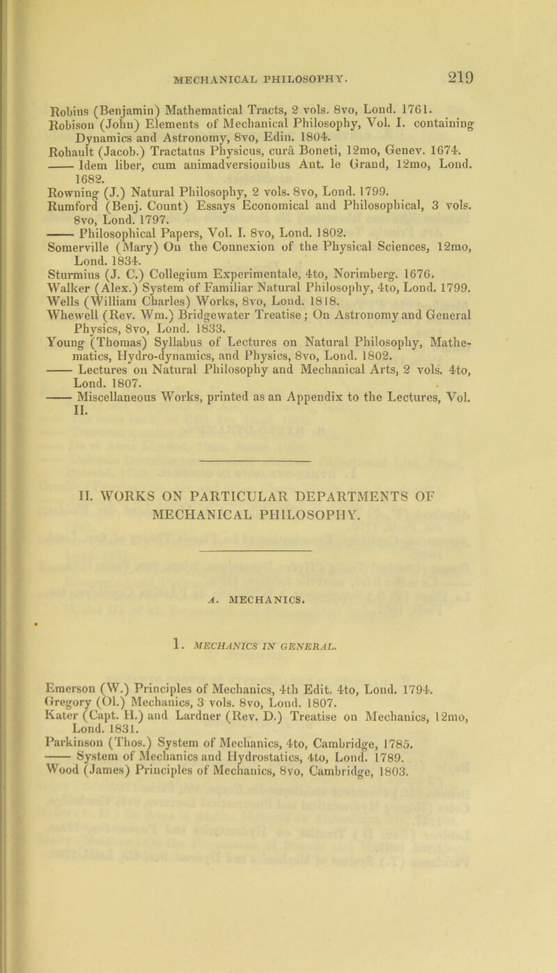 Robins (Benjamin) Mathematical Tracts, 2 vols. 8vo, Lontl. 1761. Robison (John) Elements of Mechanical Philosophy, Vol. I. containing Dynamics and Astronomy, 8vo, Edin. 1804. Rohault (Jacob.) Tractatns Physicus, cura Boneti, 12mo, Genev. 1674. Idem liber, cum animadversiouibus Ant. le Grand, 12mo, Lond. 1682. Rowning (J.) Natural Philosophy, 2 vols. 8vo, Lond. 1799. Rumford (Benj. Count) Essays Economical and Philosophical, 3 vols. 8vo, Lond. 1797. Philosophical Papers, Vol. I. 8vo, Lond. 1802. Somerville (Mary) On the Connexion of the Physical Sciences, 12mo, Lond. 1834. Sturmius (J. C.) Collegium Experimentale, 4to, Norimberg. 1676. Walker (Alex.) System of Familiar Natural Philosophy, 4to, Lond. 1799. Wells (William Charles) Works, 8vo, Lond. 1818. Whewell (Rev. Wm.) Bridgewater Treatise; On Astronomy and General Physics, 8vo, Lond. 1833. Young (Thomas) Syllabus of Lectures on Natural Philosophy, Mathe- matics, Hydro-dynamics, and Physics, 8vo, Lond. 1802. Lectures on Natural Philosophy and Mechanical Arts, 2 vols. 4to, Lond. 1807. Miscellaneous Works, printed as an Appendix to the Lectures, Vol. II. II. WORKS ON PARTICULAR DEPARTMENTS OF MECHANICAL PHILOSOPHY. A. MECHANICS. 1. MECHANICS IN GENERAL. Emerson (W.) Principles of Mechanics, 4tli Edit. 4to, Loud. 1794. Gregory (Ol.) Mechanics, 3 vols. 8vo, Lond. 1807. Kater (Capt. H.) and Lardner (Rev. D.) Treatise on Mechanics, 12mo, Lond. 1831. Parkinson (Thos.) System of Mechanics, 4to, Cambridge, 1785. System of Mechanics and Hydrostatics, 4to, Lond. 1789. Wood (James) Principles of Mechanics, 8vo, Cambridge, 1803.