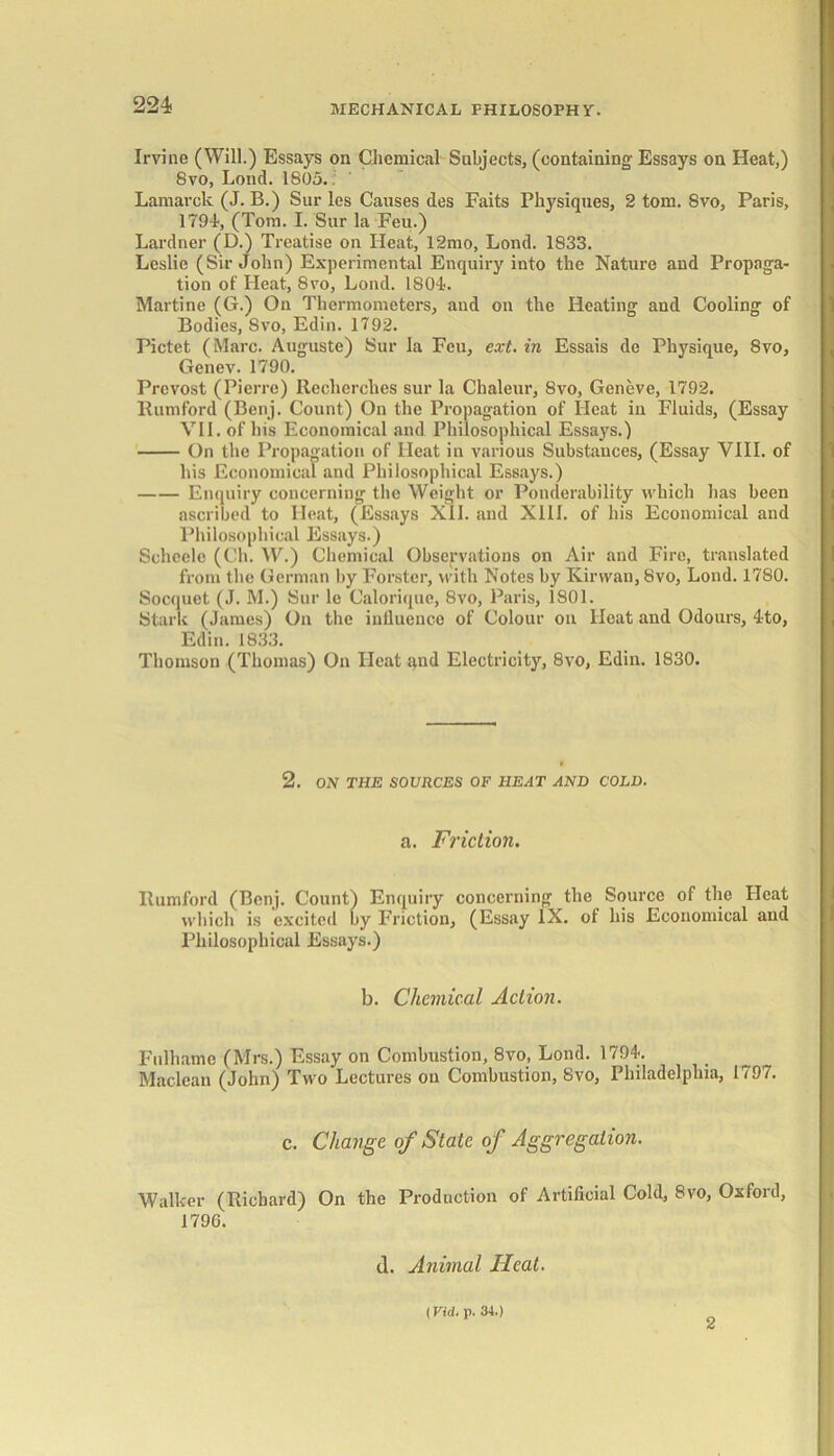 Irvine (Will.) Essays on Chemical Subjects, (containing Essays on Heat,) Svo, Loud. 1805.. Lamarck (J. B.) Sur les Causes des Faits Physiques, 2 tom. Svo, Paris, 1794-, (Tom. I. Sur la Feu.) Lardner (D.) Treatise on Heat, 12mo, Lond. 1833. Leslie (Sir John) Experimental Enquiry into the Nature and Propaga- tion of Heat, Svo, Lond. 1804. Martine (G.) On Thermometers, and on the Heating and Cooling of Bodies, Svo, Edin. 1792. Pictet (Marc. Auguste) Sur la Feu, ext. in Essais de Physique, 8vo, Genev. 1790. Provost (Pierre) Reclierches sur la Chaleur, Svo, Geneve, 1792. Rumford (Benj. Count) On the Propagation of Heat in Fluids, (Essay VII. of his Economical and Philosophical Essays.) On the Propagation of Heat in various Substances, (Essay VIII. of his Economical and Philosophical Essays.) Enquiry concerning the Weight or Ponderability which has been ascribed to Heat, (Essays XII. and XIII. of his Economical and Philosophical Essays.) Schcele (Ch. W.) Chemical Observations on Air and Fire, translated from the German by Forster, with Notes by Kirwan, Svo, Lond. 1780. Socquet (J. M.) Sur le Calorique, 8vo, Paris, 1801. Stark (James) On the influence of Colour on Heat and Odours, 4to, Edin. 1833. Thomson (Thomas) On Ileat gnd Electricity, 8vo, Edin. 1830. 2. ON THE SOURCES OF HEAT AND COLD. a. Friction. Rumford (Benj. Count) Enquiry concerning the Source of the Heat which is excited by Friction, (Essay IX. of his Economical and Philosophical Essays.) b. Chemical Action. Fnlhame (Mrs.) Essay on Combustion, 8vo, Lond. 1794. Maclean (John) Two Lectures on Combustion, Svo, Philadelphia, 1797. c. Change of State of Aggregation. Walker (Richard) On the Production of Artificial Cold, Svo, Oxford, 179G. cl. Animal Heat. (Vid. p. 34.) 2