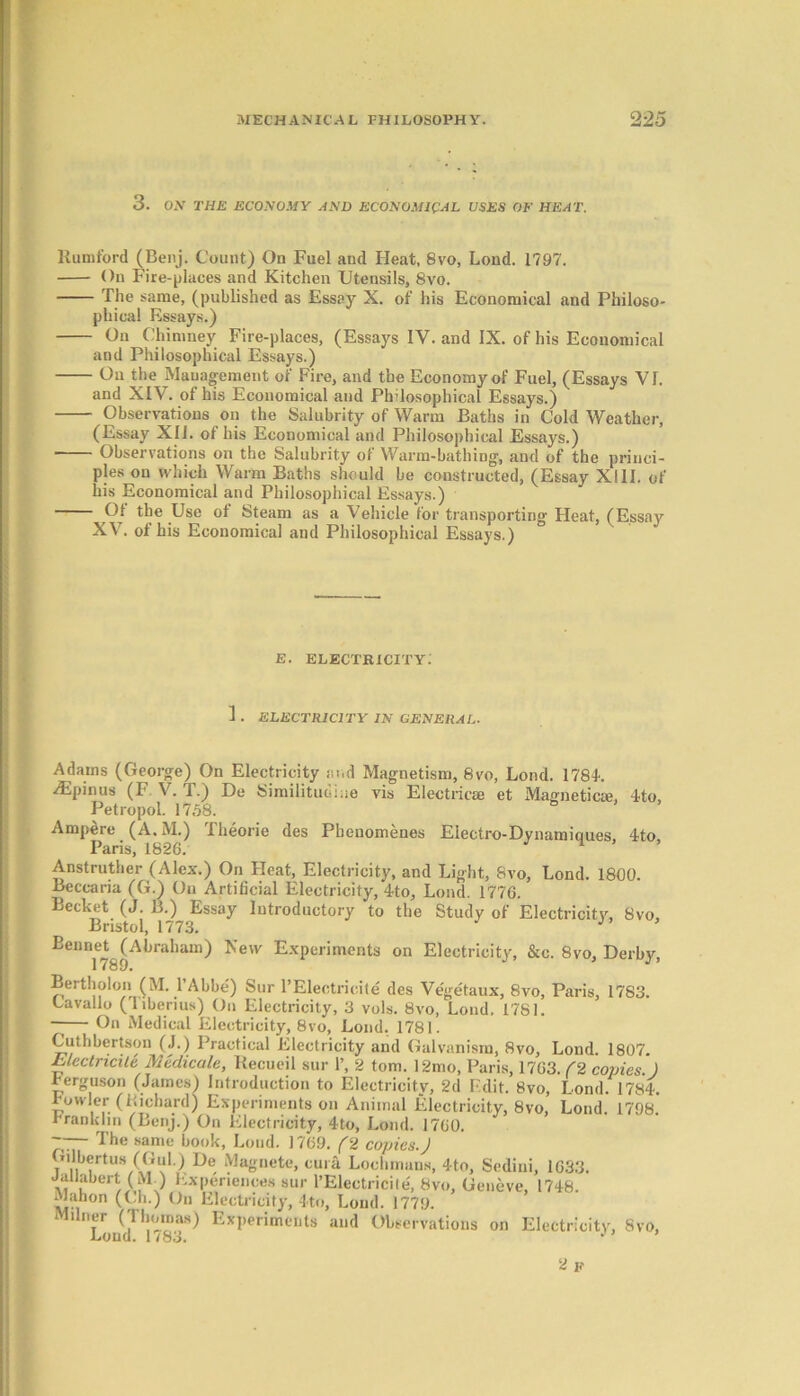 3. ON THE ECONOMY AND ECONOMICAL USES OF HEAT. Rumford (Benj. Count) On Fuel and Heat, 8vo, Lond. 1797. On Fire-places and Kitchen Utensils, 8vo. The same, (published as Essay X. of his Economical and Philoso- phical Essays.) On Chimney Fire-places, (Essays IV. and IX. of his Economical and Philosophical Essays.) On the Management of Fire, and the Economy of Fuel, (Essays VI. and XIV. of his Economical and Philosophical Essays.) Observations on the Salubrity of Warm Baths in Cold Weather, (Essay XII. of his Economical and Philosophical Essays.) Observations on the Salubrity of Warm-bathing, and of the princi- ples on which Warm Baths should be constructed, (Essay XIII. of his Economical and Philosophical Essays.) °; Use of Steam as a Vehicle for transporting Heat, (Essay XV. of his Economical and Philosophical Essays.) Adams (George) On Electricity and Magnetism, 8vo, Lond. 1784. lEpinus (F V. T.) De Similitudine vis Electric® et Magnetic®, 4to, Petropol. 1758. Ampere (A.M.) Theorie des Phenomenes Electro-Dynamiques, 4to Paris, 1826. 1 Anstruther (Alex.) On Heat, Electricity, and Light, 8vo, Lond. 1800. Beccaria (G.) Ou Artificial Electricity, 4to, Lond. 1776. Becket (J. B.) Essay Introductory to the Study of Electricity, 8vo, Bristol, 1773. J Bennet (Abraham) New Experiments on Electricity, &c. 8vo, Derby 1789. J Bertholon (M. l’Abbe) Sur l’Eleotricite des Ve'getaux, 8vo, Paris, 1783. Lavailo (liberius) On Electricity, 3 vols. 8vo, Lond. 1781. —— On Medical Electricity, 8vo, Lond. 1781. Cuthbertson (J.) Practical Electricity and Galvanism, 8vo, Lond 1807 Electricile Medicate, Recueil sur 1’, 2 tom. 12mo, Paris, 1763. (2 copies.) Ferguson (James) Introduction to Electricity, 2d F.dit. 8vo, Lond. 1784. Fowler (Richard) Experiments on Animal Electricity, 8vo, Lond. 1798. Franklin (Benj.) On Electricity, 4to, Lond. 1760. e. electricity: 1 . ELECTRICITY IN GENERAL.